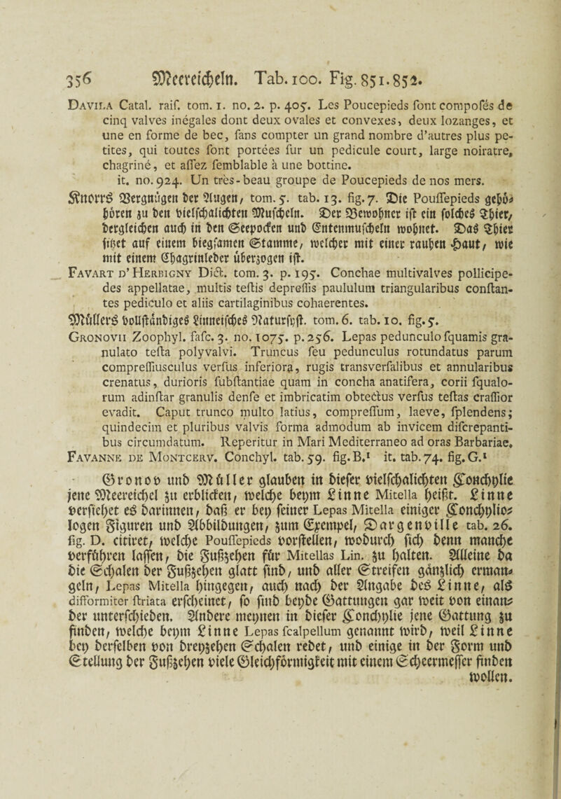 356 9Ö?m‘Ctd)eIn. Tab. ioo. Fig. 851.852. Davila Catal. raif. tom. 1. no. 2. p. 405:. Les Poucepieds font compofes de cinq valves inegales dont deux ovales et convexes, deux lozanges, et une en forme de bec, fans compter un grand nombre d’autres plus pe- tites, qui toutes font portees für un pedicule court, large noiratre, chagrine, et aflez femblable a une bottine. it. no. 924. Un tres-beau groupe de Poucepieds de nos mers. SSnorrS 23ergmigen fcer Augen, tom. 5. tab. 13. fig. 7. £>ie Pouifepieds &6ren 311 i>ett Dielf#alicbtett Sftufcfceltt. SDer 23ewolmcr ift ein folcbeg $&ter/ dergleichen au# in den ©eepoefen und (Sntcmmif#eltt woljitet. >Da$ $&ier frtjet auf einem fciegjamcn ©tamme, welcher mit einer rauben £aut, wie mit einem (Chagrinleder uher$ogen iß. Favart d’ Herbiony Dift. tom. 3. p. 195. Conchae multivalves pollicipe- des appellatae, multis teftis depreflis paululum triangularibus conflan- tes pediculo et aliis cartilaginibus cohaerentes. DoUßänbigeS 2ittneif#eg Aaturfeß. tom. 6. tab. 10. fig. 5. Gronovii Zoophyl. fafc. 3. no. 1075. p. 256. Lepas pedunculofquamis gra- nulato tefia polyvalvi. Truncus feu pedunculus rotundatus parum comprelfiusculus verfus inferiora, rugis transverfalibus et annularibus crenatus, durioris fubfiantiae quam in concha anatifera, corii fqualo- rum adinfiar granulis denfe et imbricatim obtedus verfus teftas craflior evadit. Caput trunco multo latius, comprefium, laeve, fplendens; quindecim et pluribus valvis forma admodum ab invicem diferepanti- bus circumdatum. Reperitur in Mari Mediterraneo ad oras Barbariae. Favanne de Montcerv. Conchyl. tab. 59. fig.B.1 it. tab.74. fig.G.1 CBr0tt01> und 9)Uiller glaubett iu diefer Dielfchalichtett gottchhlie jette <50Zeeretcf)el $u erblid'ett, meiere bepttt Sinne Miteiia heißt. Sinne derfiel)et eg darinnen, daß er bet) feiner Lepas Miteiia einiger gond)t)lio* logen gtguren und Abbildungen, §ttm (Stempel, Margen Dille tab. 26. fig. D. citiret, weldw Pouifepieds oorßellen, modured fid) denn manche Derfährett laßen, die guß$ef)en für Mitellas Lin. $u Alleine da die ©d)alen der Süßten glatt find, und aller ©treifen gän&Ud) ermann geln, Lepas Miteiia hingegen, aud) nad) der Angabe beg Sinne, alg dilformiter firiata erfcheinct, fo ftud bepbe (Gattungen gar weit Don eittam? der unterfd)iedett. Andere tttepnett in diefer ßToncl)t>lie jene 0attung $u ftnben, welche bepm Sinne Lepas fcalpellum genannt wird, weil Sinne bet) derfelben rott dreschen ©chalen redet, und einige itt der gorm uttd Stellung der guß§ehen Diele ©leidjfortuigleit mit einem ©chcermeffer ßndett wollen.