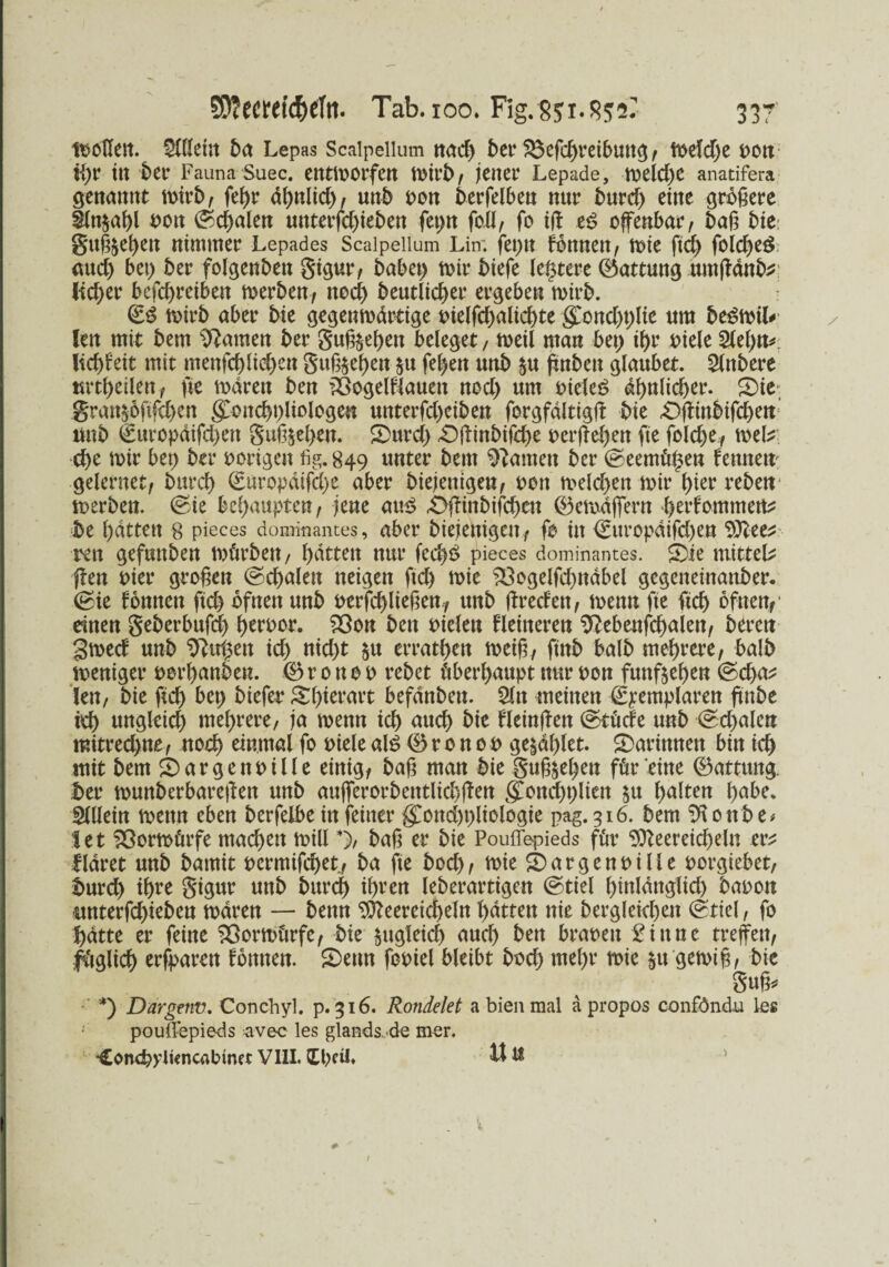 wollen. $llku\ ba Lepas Scalpellum nad) bet4 $$efd)reibmtg , weld)e pott tgr itt bet4 Fauna Suec. entworfen / jener Lepade, welche anatifera genannt tt>irb, fegr ägnlid), unb pon berfelben nur burd) eine größere iln$agl Pon Segalen unterfd)ieben fepn fo.H, fo tß e$ offenbar, baß bie gitß^egett nimmer Lepades Scalpellum Lin; feptt fbnnen, tote ftd) folcgeö mteg bei) ber folgenben gigur, habet) mir biefe legrere (Gattung umßänb* lieber befegreiben werben, nod) beutlicger ergeben wirb. wirb aber bie gegenwärtige oielfd)alid)te gDond)t)lte um be^wiL len mit bem tarnen ber guß^egen beleget, weil man bet) igr piele 2legn* Itcgfeit mit menfcglid)ett guß$egen $n fegen unb $u ffnben glaubet. Slnbere mtgeilen, fie mären ben töogelfiauett nod) um oieleS ägnlicger. 5)ie gran$6ftfd)en gtoitcgpliologen unterfd)ciben forgfältigß bie £>ßinbifcgen: ltub €uropäifd)en guß&egen. 5)ttrd) £)ßittbifcge perßegett fie fold)e, mb ege mir bet) ber porigen fig. 849 unter bem tarnen ber Seemügen fennem gelernet, burd) Suropäifcge aber biejentgen, pott melcgen mir gier rebett werben. (Sie begaupten, jene am? .Üßinbifcgcn 0ewäffern gerfommen^ be gättett 8 pieces dominantes, aber biejettigcit, fo in 0ttropäifd)en tylett rett gefuttben mürben, gätten nur fccg£ pieces dominantes. £>ie mitteL ßen Pier großen (Segalen neigen ftd) wie %3ogelfd)ttäbel gegeneinanber. Sie fonnen fteg bfnen unb Perfcgließem, unb ßreden, wenn fte ftd) ofuen,' einen geberbufeg gerpor. 53on ben Pielen Heineren ^ebenfcgalett, bereu gwed unb Birgen id) nid)t $u erratgen weiß, ftnb halb megrere, halb weniger porganben. 0 r 0 tt 0 P rebet übergaupt nur pon funftegen Sd)a^ len, bie fteg bet) biefet4 Sgierart befänbeu. 2ln meinen Spemplaren ßnbe teg ungleid) megrere, ja wenn icg atteg bie Heinßett Stüde unb Segalen mitreegne, noeg einmal fo Piele al£ 0 r 0 n 0 0 ge$äglet. darinnen bin icg mit bem Margen Pille einig, baß man bie guß&egen für eine 0attttng. I>er wunberbareßen unb aufferorbetttlicgßen goncgglien $u galten gäbe. Allein wenn eben berfelbe in feiner g^ond)t)liologie pag. 516. bem SKottbe* I e t Vorwürfe mad)en will*), baß er bie Pouffepieds für 9tteereicgeln evt fläret unb bamit permifeget, ba fte bod), wie S) a r g e n p i 11 e porgiebet, burd) igre gigur unb bureg igren leberartigen Stiel ßinlättglid) bapon itnterfd)ieben mären — beim $fteereicgeln gättett nie bergletcgen Stiel, fo gätte er feine Vorwürfe, bie §ugleicg aueg ben brapett £ittne treffen, füglicg erfparett fomten. £)emt fopiel bleibt bod) ntegr wie $tt gewiß, bie guß, *) Dargeiiv. Conchyl. p. 316. Rondelet a bien mal apropos conföndu les poullepieds -avec les glands.de mer. *£onegpti<ncrtbmet VIII. Igeil. U tl