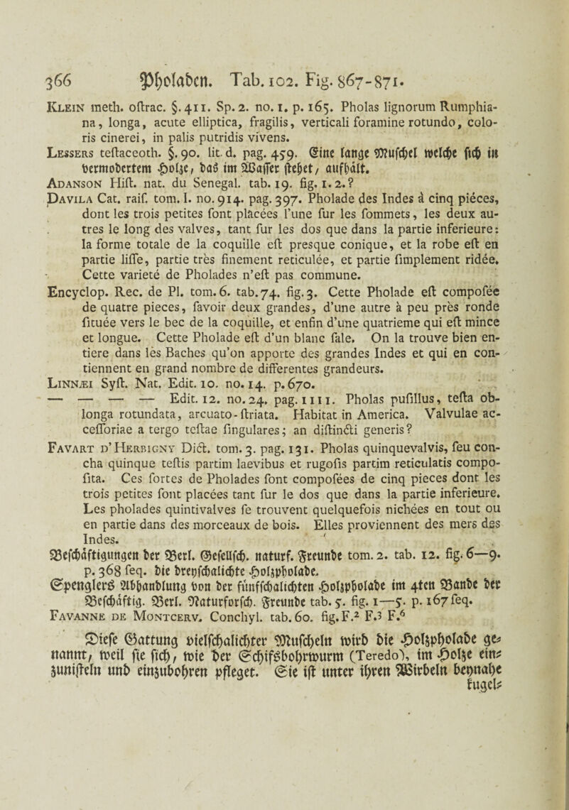 Klein meth. offrac. §.411. Sp. 2. no. 1. p. 165. Pholas lignorum Rumphia- na, longa, acute elliptica, fragilis, verticali foramine rotundo, colo- ris cinerei, in palis putridis vivens. Lessers teffaceoth. §. 90. lit. d. pag. 4^9. (gine lattge OTufc^d WClt^C ftc& III bermobcrtem baö im äßafier fteßet / aufbält. Adanson Hifi:. nat. du Senegal, tab. 19. fig. 1.2.? Davila Cat. raif. tom, I. no. 914. pag. 397. Pholade des Indes a cinq pieces, dorit les trois petites font placees l’une für les fommets, les deux au- tres le long des valves, tant für les dos que dans la partie inferieure: la forme totale de la coquille 'efi: presque conique, et la robe efi: en partie lifle, partie tres finement reticulee, et partie fimplement ridee. Cette Variete de Pholades n’efi: pas commune. Encyclop. Rec. de PI. tom. 6. tab.74. fig. 3. Cette Pholade efi: compofee de quatre pieces, favoir deux grandes, d’une autre a peu pres ronde fituee vers le bec de la coquille, et enfin d’une quatrieme qui efi: mince et longue. Cette Pholade efi: d’un blanc fale. On la trouve bien en- tiere dans les Baches qu’on apporte des grandes Indes et qui en con- ' tiennent en grand nombre de differentes grandeurs. Linn.ei Syff. Nat. Edit. 10. no. 14. p. 670. ‘ . . — — — — Edit. 12. no. 24. pag. m 1. Pholas pufillus, teffa ob- longa rotundata, arcuato- ftriata. Habitat in America. Valvulae ac- cefloriae a tergo teffae fingulares; an diffindi generis? Favart d’Herbigny Did. tom. 3. pag. 131. Pholas quinquevalvis, feu con- cha quinque teffis partim laevibus et rugofis partim reticulatis compo- fita. Ces fortes de Pholades font compofees de cinq pieces dont les trois petites font placees tant für le dos que dans la partie inferieure. Les pholades quintivalves fe trouvent quelquefois nichees en tout 011 en partie dans des morceaux de bois. Elles proviennent des mers des Indes. ^Sefc^dftHungctt ber ?BerL ©efellfd). itaturf. fttetutbe tom.2* tab* I2* H' 6~~9* p. 36g feq. t>ie bretjfdmlic&te £olipf)olabe. ©penqler£ 2U>banblimg bott ber fünffcbaltdffen .polspbolabe im 4tctt 33anbc bet SScfcbaftig. Q3crl. 9?aturforfd). $retinbc tab. y. fig. 1—y. p. 167 feq. Favanne de Montcerv. Conchyl. tab. 60. fig. F.2 F.3 F.6 SMefe (Gattung bielfcf)altcf)ter 3ttufd)dtt hrirb bie ge* ttanntf tKil fie ftd)/ tote t>er ©d)ifSbol)murm (Teredo'), tm-jDol&e etn* $uni|Mn unb ew$uboI)ren pfleget. (sie ijt unter tfyren Wirbeln bepnabe fugeb