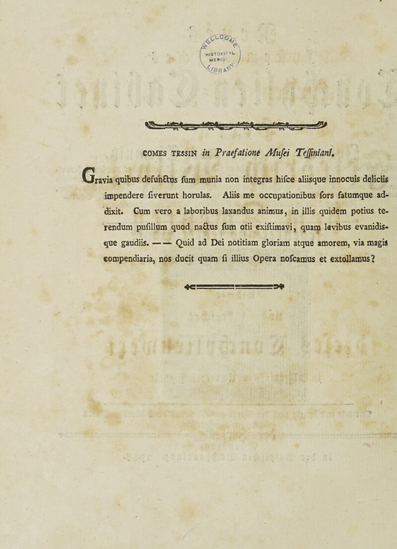 r histokk u. ME»tO' > > ^ßR ^ comes tessin /« Praefatione Afufei Teßnt'ani. Gravia quibus defunttus fum munia non integras hifce aliisque innocuis dcliciis inipendere fiverunt horulas. Aliis me occupationibus fors fatumque ad- dixit. Gum vero a laboribus laxandus animus, in illis quidem potius te- rendum pufillum quod na&us fum otii exiflimavi, quam lavibus evanidis- que gaudiis.-Quid ad Dei notitiam gloriam atque amorem, via magis compendiaria, nos ducit quam fi illius Opera nofcamus et extollamus? i