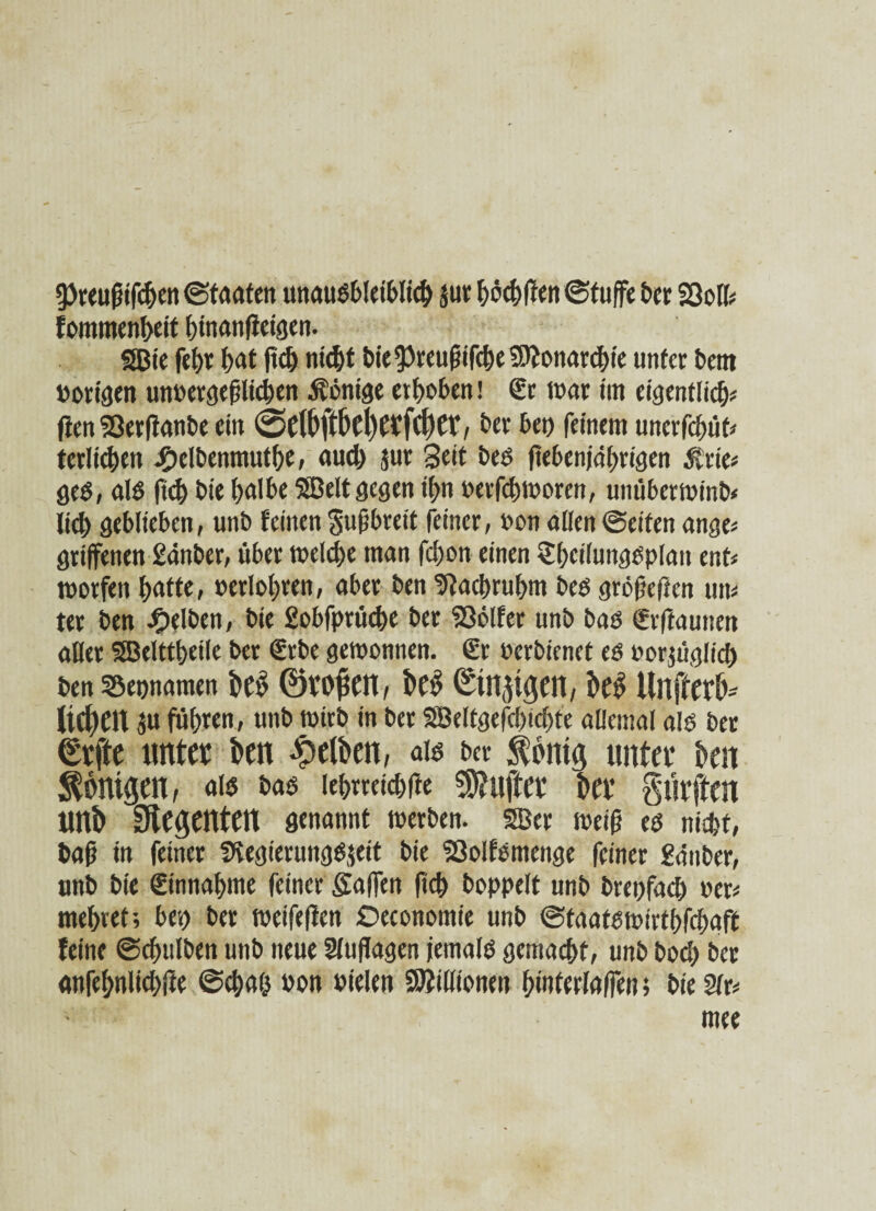 ?Preuftifdjen «Staaten unaußbletblid) $ur höchften Stufte bet Sßoll* fommenheit hinanfteigen. gßie fe()t bat ftdj nicht bie ft)reuftifche SJJonarchie unter bent »origen un»ergeftlichen Äönige erhoben! Sc war im eigentlich* ften Serftanbe ein 0etbftbel)etfd)er, ber bei) feinem unerfüllt* terlichen #elbenmuthe, aud) jur Seit beß fteben/d^rigen &rie* ged, afa fid) bie halbe SBelt gegen ihn »erfdjworen, unüberwinb* lid) geblieben, unb feinen guftbreit feiner, »on allen ©eiten ange* griffenen Sanber, über welche man fd)on einen Sheilungßplait ent* worfen hatte, »erfahren, aber ben Nachruhm beß gröfjefrcn un* ter ben gelben, bie Sobfprüche ber 336lfer unb baß Srftaunen aller SBelttheile ber Srbe gewonnen. Sr »erbienet eß »orjüglid) ben S&epnamen bCi? ©V’Opctl, be$ (Einzigen, be$ Ultftcrb* lid)eit ju fuhren, unb wirb in ber SBeltgefcbidjt'e allemal afa ber €rfte unter ben gelben, afa ber $bntg unter ben Königen, afa baß (ehrreichfte Sanfter ber Surften unb Regenten genannt werben. SBer weift eß nicht/ baft in feiner Svegierungßjett bie 'Solfßmenge feiner Sauber, unb bie Sinnahme feiner Saften fkh boppelt unb brepfad) »er* mehret; bep ber weifeften Deconomie unb ©taatßwirthfchaft feine ©chulben unb neue Auflagen jemalß gemacht, unb bod) ber anfehnlichfte Schah »on »ielen Millionen hwterlaften; bie Sfr*