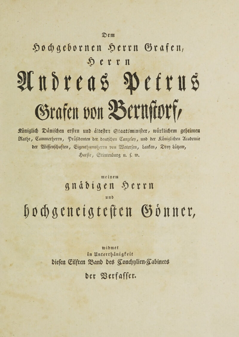 ©ent #od) gefronten .£> e u n ©rafcit, $ e ir r n %ttbreae 0in% ©mfett m ^ftnjiorf^ ßoniglicfc £>önifcfren erftcn unt? dlteflbcn <^faat£mmifter, nmrfltc&em gemeinte« SKaf^e, GtammerJjerrn, ^>rdfibenfen ber beuffd;en (Ean^efet), unb ber jtontgildjeu 2(cafremie ber 88ijjenf$afeen, (Etgenfhumßf^errn non SBoferfeit, iatifeit/ SDre^ Uifjow, Jjparfte, ©tintenfrurg u. f. w. meinem gnäfrtgen # ertn unb f)0d)öuui9tcjicn ©6ititcr, tvibmet in Unferffjänigfeit tiefe« Stifte« 23mtt te$ go«tf)t)liett*gra&met$ bce $3«f«ffer.