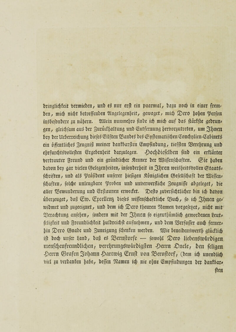 dringlichfeit vermieden, und e$ mit erjd ein paarmal, dasu noch in einer freut* den, mich nicht Betreffenden Slngelcgcnheit, gewagct, mich Sero hohen «perfon inSBefondere su nähern. $liiein nunmehro finde ich mich auf da$ ftärffte gedrun* gen, gleichfant au$ der Surücffjaltung und (Entfernung herVorsutreten, um S()tKtt Bep deriteBerreichung diefeS Giften Bandesde^pftcmatifcBen^oncf;pIien^aBinet^ ein öffentliches 3eugniß meiner danfBarften (Empfindung, tieffJett Berohrung und ehrfurchtsvolleren (Ergebenheit darsulegen. £ocf)5tefelbctt find ein erflärter vertrauter freund und ein gründlicher Kenner der «Siffenfchaften. @te haben dadon Bep gar Vielen ©elegenhciten, infonderheit in Streit wciSheitSVoUen (Staate fchriften, und alS ‘präft'dent mtferer hieftgeu königlichen ©efeUfchaft derSSiffen* fchaften, folchc unlcugBare «Proben und unverwerfliche 3eugniffe abgeleget, die aller Bewunderung und (Srftaunen erweefet. Seffo suVcrftchtlicher Bin ich davon überjeuget, daß 0v. (Sycellen^ diefeS wiffenfchaftliche Buch, fo ich Seiten ge* widmet und sugeeignet, und dem ich Sero tjjeuren tarnen Vorgefe|et, nicht mit Beratung anfehen, fondern mit der Sonett fo eigenthümlich gewordenen £eut* fcligteit und $reundlichf eit hnldreichft aufnehmen/ und dem Berfaffcr auch ferner* Bin Sero ©nade und Swmgung fchenfeit werden. «Sie Beneidenswert glücflich ift doch utifer Vaud, daß es $3erttfforfe — fowohl Sero liebcnSmürbigett tneufdjcttfreun&ltcbett, verebruttgSmürbigffett £ernt «Oncle, t>ett feligeit Ferrit 0rafen Sodann £artn>tg gruff oon 33erttfforf, (dem ich unendlich viel su verdauten Jade/ dejTcn Barnen ich nie ohne (Empfindungen der danfbar* jden