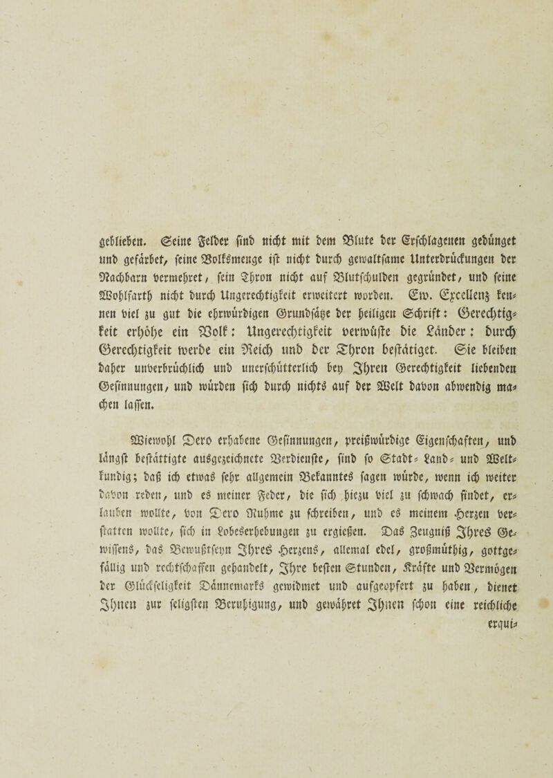 geblieben. ©eine gelber fittb nicht mit bem Blute ber grfcblagenen gebünget «nt» gefdrbet, feine BolfSmenge ift lischt burch gewaltfame Untersuchungen ber SRachbarn bermebret, fein $fjton nicht auf Blutfchulben gegrünbet, unt» feine SGBo&lfartJ) nie^t burch Ungerechtigkeit erweitert worben. ©m. ©£cellen§ ten* nen biel ju gut bie ebrwürbigen ©runbfdi5e ber Lütgen ©chrift: (Berechtig* feit erl;6l)e ein 93olf: Ungerechtigkeit i>emü(te bie £mtber: Durch ®ered)tigfeit merDe ein 2\eid) tmD Der &l;rott befldtigct. @ie bleiben baf;er unberbrüchlich unt» unerfchütterlich Bet; 3i;ren ©erechtigkeit liebenben ©efinnunge«/ unb würben ftch Durch nichts auf Der Sßßelt babon abwenbig rna» (heu lagen. SSBiewogl £)ero erhabene ©ejmnungen, pretgwürbige ©igenfehaften, unb langft bejtdttigte auSgcjeichncte Berbtcnfte, ftnb fo ©labt* tob* unb 2Belt* funbig; bag ich etwas fehr allgemein gekanntes fagen würbe, wenn ich weiter babon reben, unb eS meiner geber, bie ftch &ie$u bicl au fchmach ftnbet, er* lauben wollte, bon £>ero Ü?ul;me ju (chreiben, unb eS meinem fersen ber* ftatten wollte, ftch in Lobeserhebungen ju ergiegen. 2)aS Seugnig 3h^3 ©e* witTenS, baS Bewugrfepn 3(;re^ £eracnS, allemal ebcl, grogmüthig, gottge* fällig unb recbtfchüffcn geganbelt, 3hre bejten ©tunben, Grafte unb Vermögen ber ©lückfeligfcit SbdnnemarfS gewibmet unb aufgeopfert su haben, bienet 3f>wn m feligften Beruhigung, unb gewahret 3l)ncn fchon eine reichliche ergui*