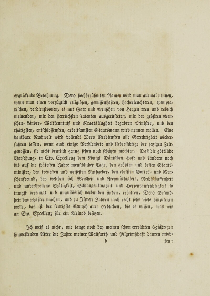 erguicfenbe Belohnung. SDero bochberühmten 9?amc« Wirt» matt allemal ttemtett, wenn man einen bezüglich religiofen, gewifTen^aften, (wcherleuchtetett, ejcempla* rtfc^en, berbienftboUen, eS mit ®ott unb $?enfchen bon fersen treu unb teblich meinenben, mit ben hcrrlichften Talenten auSgerüjteten, mit bet größten $?en* fchen* tobet * SEßelttenntnifj unb (StaatSflugheit begabten $?inifter, unb ben thdtigften, entfchlofienften, arbeitfamften (Staatsmann wirb nennen wollen. (Sine banfbare Fachwelt wirb bollenbS S)ero SSerbienften alle ©erechtigteit «riebet* fahren lafien, wenn auch einige 23erblenbete unb Ueberfichtige bet jepigeit geit* genofien, fte nicht beutlich genug fehett noch fchdpen mochten. £>afj bie göttliche SSorfehung/ in 0b. 0:cellen& bem ßbnigl. £)dnifchen *g>ofe unb Zaubern noch bis auf bie fpateften Sabre menfchlichet Sage, ben größten unb beffen (Staats* miniftet/ ben treueften unb wetfejten SKatbgeber, ben ebelften ©otteS* unb *ü?en# fchenfreunb, bep welchen (Ich Weisheit unb ftrepmutbigteit, ü?echtfchaffenheit unb uttberbtofTene Sbdtigfeit, (Scblangenflugbett unb £eraenSaufricbtigfeit fo tnnigft bereinigt unb unauflöslich berbunben ftnbeit, erhalten, S)ero ©efunb* heit bauerhafter machen, unb au Shtett Sahrcn noch recht (ehr biete hinjulegen wolle, baS ifl bet feurigfte äBunfch allet Geblichen, bie es wijfen, waS wir an 0b* <2yceHen$ für ein ßleinob beftpett* Sch weift eS nicht, wie lange noch bep meinen fchon erreichten ö^idhrigen Jinwelfenben Wer bie Sa&re meiner Sßßaufarth unb ^ilgtimfchaft bauten rnoch* b ten: