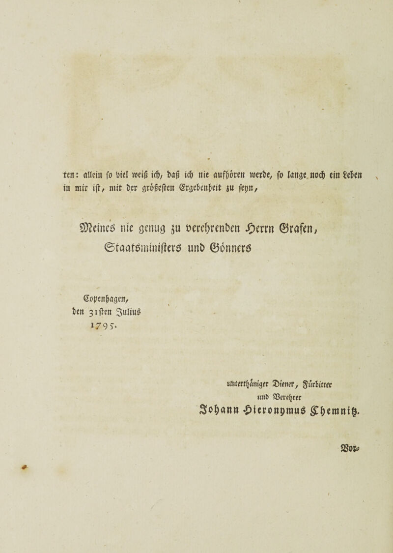 ten: allein fo Diel meiß id), Dan id) nie auffmren werte, fo laneje noefr ein Se&cn in mir ift, mit Der (jrugeften (£r<je&cn(5eit ju fet;n. 4 5>?emeö nie genug ju »ercfyrenben fymn ©rafen, ©taatömwifUrS imb ©önncrö @opcnf>ac$en, Den 31 ften Julius i79v uwerffcrtm<jer &tewr, gürHwr tmö 33ere£rer So&ann •öieronpmuö gf)emnt&. 2J«&>