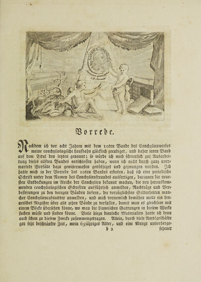 $3 o r r c b e. 5fl albern ich bor acht Sagten mit bettt ioten 33anbe beS GonchblienwerfeS W meine conchpliologifche Saufbabtt gjücflich geenbiget, mit) baber jenen 23anb auf bem $itul t>eit (c^teit genannt; fo mürbe ich mich fchmerlich sur 5luSarbei* tung biefeS eilften IBanbeS entfcbloiTen haben, wenn ich nicht burch gans uner* wartete Vorfälle baju gewipermagen genothiget unb geswungen worben* 3d) hatte mich in ber SBorrebe beS ioten SSanbeS erboten, ba§ ich eine periobifche ©chrift unter bem tarnen beS (JonchplienfreunbeS ausfertigen, bar innen bie neue# ften (Sntbecfungen im Reiche ber Gonchplien begannt machen/ bie neu herauStom* menben concbpliologifcben (Schriften ausführlich anmelben, Nachträge unb 2?cr* hefferungen su ben Porigen $23änben liefern/ bie borjüglichfteit (Seltenheiten man* eher (Sonchpliencabinetter anmelben, unb mich bornemlich bemühen wolle ein neifcheS fRegifter über alle sehen $5anbe su berfalfen, bamit man eS gleichfam mit einem $3licfe überfehen tonne/ wo man bie Sinneifchen ©attungen in biefem 2Berte fuchen müfie unb ftnben tonne. Cöiele hiesu bienliche «Materialien hatte ich beim auch fchon su biefem £|wecfe sufammengetragen. 5llleiit, burch bicle 9lmtSgefchdfte gar febs hefcbrdnfte Seit, mein 6sjdbrigeS Sllter, unb eine SMenge unborherge* b 2 (ebener