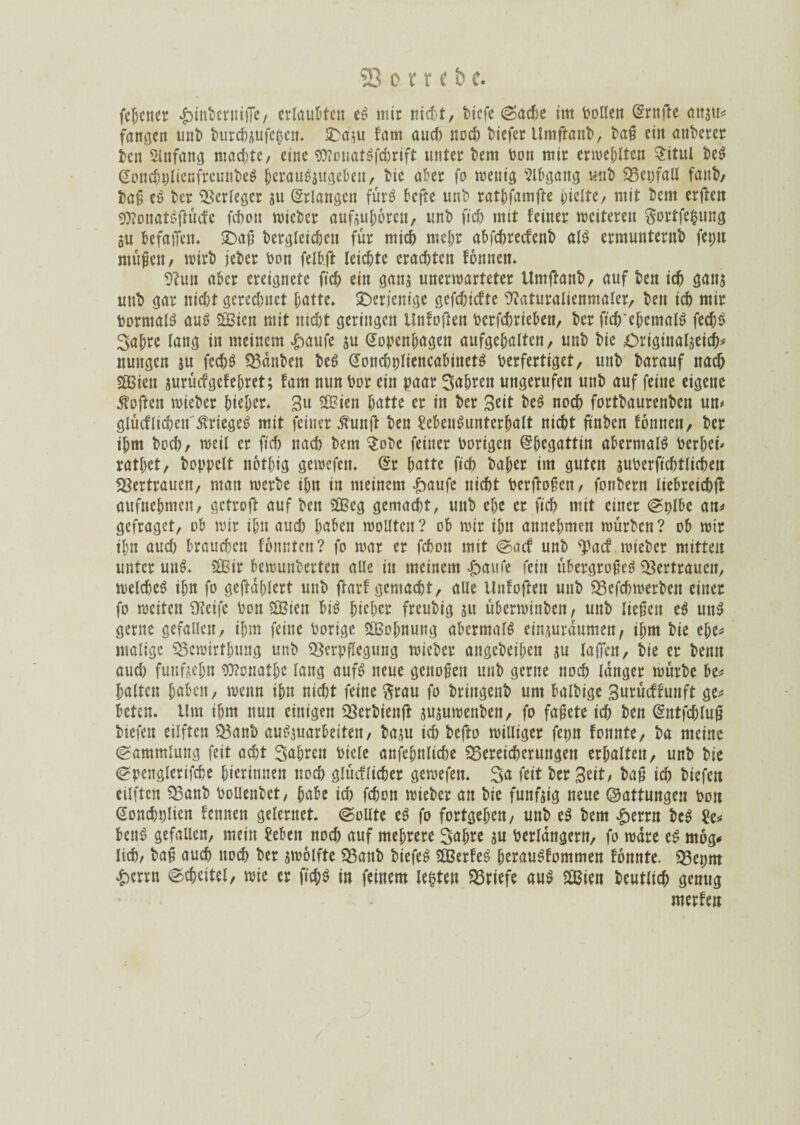 ferner .^interniffe/ erlaubten eS mir nid>t, biefe ©acbe im tollen Krnfte anau* fangen unt burcbjufc^cn. SDaau bam auef) noch tiefer Umfhmt, tag eilt unterer ten Einfang machte/ eine «0?onatSfcbrift unter tem ton mir erweplten Situl teS KoncbplienfreunbeS perauSsugebett, tie ater fo wenig Abgang «nt 33er>faU fanb, tag eS ter Verleger ju Erlangen fürö befte unt ratpfarnffe hielte, mit tem erften SWonatSftücfc fchon wieter aufauporett, unt ftch mit feiner weiteren Sortfelntng au befallen. SDag begleichen für mich mehr abfehreefenb als ermunternb fet;n mögen, Wirt jeter ton felhft leichte erachten fonnen. Vun aber ereignete fid) ein ganj unerwarteter Untftanb, auf ten ich gana uttt gar nicht gerechnet hatte. ^Derjenige gefchiefte Vaturalienntaler, ten ich mir VormalS auS «Sien mit nicht geringen Unfoften tcrfchrieben, ter ftch'epemalS fecpS 3apre lang in meinem £aufe su Kopenhagen aufgehaltcn, unt tie £>riginalaeich* nungen ju fechS kanten beS Kond)t)liencabinetS Verfertiget/ unt tarauf nach «Sien auruef gef ehret; fam nun Vor ein paar fahren ungerufen unt auf feine eigene Soften wieter pieper* 3» SSien hatte er in ter Seit beS noch forttaurenten un> glucblicpen Krieges mit feiner $unft ten VebenSunterpalt nicht ftnbcn tonnen, ter ihm toch/ weil er ftch nach tem $obe feiner Vorigen Kpegattin abermals Verbei' rathet, toppclt notpig gewefett. Kr hatte ftch baper im guten auverftchtlicheit Vertrauen, man werte ihn in meinem £aufe nicht Verflogen, fontern liebreichfl aufnehmen, getroft auf ten «Seg gemacht, unt ehe er ftch mit einer ©plbe an* gefraget, ob wir ihn and) haben wollten? ob wir ihn annehmen würten? ob wir ihn aud) brauchen tonnten? fo war er fchon mit ©aef unt «pact wieter mitten unter uni «Sir bewunterten alle in meinem £aufe fein übergroßes Vertrauen, weldieS ihn fo geftaplert unt frarf gemacht, alle Unfofteit unt «Befchwerbeit einer fo weiten «Keife Von «Sien bis picpcr freutig su Überwinten, unt ließen eS unS gerne gefallen, ihm feine Vorige «Sopnung abermals einaurdumen, ihm tie epe* malige Vewirthung unt Verpflegung wieter angeteipen su lallen, tie er temt aud) fünfzehn Sttonatpe lang aufS neue geitoßcit unt gerne noch langer würte be* palten haben, wenn ihn nicht feine ftrau fo tringent um baltige Surücftunft ge* beten. Um ihm nun einigen Verbienfl juauwenten, fo faßete ich ten Kntfd)lug tiefen eilften «Bant auSsuarbeitett, ta;u id) tefto williger fepn fonnte, ta meine Sammlung feit acht fahren Viele anfepnliche «Bereicherungen erhalten, unt tie (Spenglerifche hierinnen noch glücflicper gewefen. Sa feit ter Seit; baß ich tiefen eilften «Bant Vollentet, habe id) fchon wieter an tie funfaig neue (Gattungen Von Konchplien fennen gelernet. ©ollte eS fo fortgepett, unt eS tem £errn bcS Ve* beug gefallen, mein Veben nod) auf mehrere Sapre au Verlängern, fo wäre eS mög* lief), tag auch noch ter awolfte «Bant tiefes «SerteS perauShommen tonnte. «Bepm &crrn ©cbcitcl, wie er fid;S in feinem lebten ^Briefe aus «Sien teutlicp genug merben