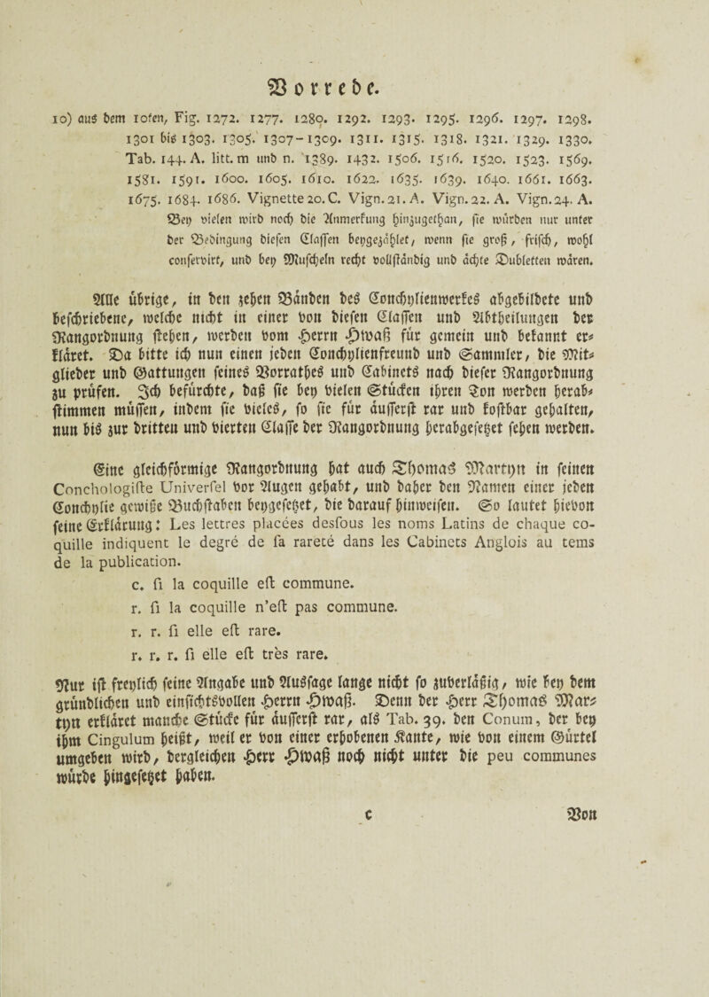\ S3 o v r e b c. io) öu$ bem iofen, Fig. 1272. 1277« 1280. 1292. 1293« 1295. 1296. 1297. 1298. 1301 big 1303. i3o5- 1307-13^9- 1311- i3iS* 1318. 1321. 1329. 1330. Tab. 144. A. litt, m unb n. 1389. 1432. 1506. 15 r6. 1520. 1523. 1569. 1581. 159t. 1600. 1605. 1610. 1622. 1635. 1639. 1640. 1661. 1663. 1675. 1684- l686. Vignette 20.C. Vign.2i.A. Vign.22. A. Vign.24. A. 53et; t>u’(en wirb noch bie 2(nmerfung biir^ugetf^an, fte würben nur unter bec Q3ebingung btefen Gfaffen bet?gejäf)let, wenn fte groß, fufd), wof)l cottfetmrf, unb bet; S0tufd;e(n recht twllfiänbig unb achte ^Dubletten waren. 5tae übrige, in beit sehen 33dnbcn be$ @oncht;ftenwer!e$ ab^ebübetc unb betriebene, welche ntebt in einer bon biefeit GlajTett uttb Abteilungen ber SKangorbnung lieben, werben bom £errn *£)tua§ für gemein unb befannt er* fldret. £)a bitte ich nun einen jebeit Gonchplienfreunb unb ©ammler, bie Wlit* glieber unb ©attungen feinet 23orratbe$ unb @abmct$ nach biefer fRangorbnung 5U prüfen. 3$ befürchte, baß fte bep bielen ©tücten tbren $on werben herab* ftimmen müden, ittbent fte biclcS, fo fte für aufierft rar unb foftbar gebalten, nun bi$ sur britteu unb bierten eiafie ber 9?angorbnung l;erabgefei?et feben werben* @ine gleichförmige CRangorbnung fyat auch &l)cma3 ‘Dftartpit in feinen Conchoiogifte Univerfel bor klugen gehabt, unb baber beit kanten einer jeben Sonchnlie gewiße $3uchftaben bepgefeßet, bte barauf bittweifen. @0 lautet biebon feine (Srbldrung: Les lettres placees desfous les noms Latins de chaque co- quille indiquent le degre de fa rarete dans les Cabinets Anglois au tems de la publication. c. ü la coquille eft commune, r. fi la coquille n’eft pas commune, r. r. ü eile eft rare, r. r. r. fi eile eil tres rare. 9?ur ift freplidj feine Eingabe unb AuSfage lange nicht fo suberlaßig, wie bep bem grünblichen unb einftchtgbollen £errn £maß. £)emt ber &err &l)omag tt)tt erfldret manche @tücfe für dujferft rar, al$ Tab. 39. ben Conum, ber bep ihm Cingulum ^ei#t, weil er bon einer erhobenen ßante, wie bon einem ©ürtel umgeben wirb, bergieichen #err -pwaß noch nicht unter bie peu communes würbe Jingefe&et haben. c 2$on &