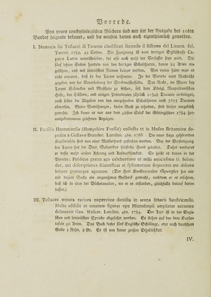 Von neuen conchhliolo^ifchcn SSüdjern ftnb mir feit ber 5fu$gabe bcö iotm VanfceS folgende befatuit, uni> bie metftett babott auch eigentfmmluh geiuorbeit. I. Memoria fui Teftacei di Taranto clasfificati fecondo il Siftema del Linneo. fol. Tarent. 1782. 44 ©eifert. ©ie Zueignung ifi Dom borfigen ©rjbifchoffe Ca- pece Latro unterfdjrieben, ber alfo aud; wol)l ber Verfajfer fepn ruirb. ©ie fünf lebten ©eiten hobeln von ben borrigen ©d)altf)ieren, ba»on 84 2(vfcn an» geführt, unb mit iinneifdjeri tarnen beleget werben. Von Dielen hätte man es nicht erwartet, bafj fte bei; Tarent wof)nefen. 3n ber Vorrebe roirb 9lad)rid;t gegeben Don ber Verarbeitung ber ©tecfmufchclfeibe. ©as Siecht, im Sfteere bep Tarent ©djnecfen unb SDIufcbeln $u ftfehen, feil bem .ftonigl. 97eapolitanifd)eit jpofe, ben ©löjlern, unb einigen $)riDatleufen jährlich 21348 ©ucafen einbringen, aud) follcn bie Abgaben Don ben ausgeljenben ©d;altf)ieren noch 5615 Zuraten / abmerfen. 9Keine Bemühungen, biefes Buch 511 erhalten, finb bisher Dergebltdj gewefen. ^jd) fenne es nur aus bem 98|Ien ©tüd ber ©ottingifdjen 1784 hers auSgefemmenen gelehrten feigen. II. Fosfilia Hantonienfia (Hampshire Fosfils) collefta et in Mufeo Britannico de- poiita a Guftavo Brander. Londini. gto. 1766. ©je neun baju gehorenben ^iipferfafeln finb Don einer tÜReitferhanb geflogen worben. Bep ber Verfertigung beS ‘teptes hat ber ©ocf. ©olan&ev hl'iipid;e jpanb geleitet. ©aber DetbieneC er beffa mehr unfere 'Ächtung unb ilufmerffamfeit. ©0 f)ei§t es baoon in ber Vorrebe: Publicas grates ago celeberrimo et mihi arnicisfimo Ü. Solan- der, cui deferiptiones fcientificas et fyftematicas fequentes me debere lubens gratusque agnosco. (©er Jperr ^unftDerroalter öpengler f>at mir mit biefem Buche ein angenehmes ©efd)enf gemacht, nachbem er es erfahren, ba0 id) in eben ber Bücherauction, wo er es erjlanben, gleid;faüs barauf bieten laflen.) III. Teftacea minuta rariora nuperrime deteOra in arena littoris Sandvicenfis. Multa addidit et omnium figuras ope Microfcopii ampliatas accurate delineavit Geo. Walker. London. 4to. 1784. ©er Sejrf ijl in ber ©ngli* fchen unb (ateinifdjen ©prache abgefafjet worben, ©s flehen auf ben brep Tupfer# tafeln 90 Wirten, ©as Bud> fojlet fünf ©nglifdje (Schillinge, ober nach beutfehem (Selbe 1 SUhlr. 8 ©r. ©s ijl Don feiner großen ©rheblid;feif, IV.