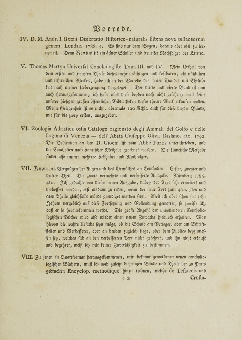 IV» D. M. Andr. I. Retzii Disfertatio Hiftorico-naturalis fiftens nova teftaceorum genera. Lundae. 1788. 4» Qüö ftnb nur bret; $8ogen, baraug aber mel ju (er* nen tff. ©enn Äetsiue iß ein adjter 0d;üler unb freueßer 97ad;fo(get beg üinne» V. Thomas Martyn Univerfal Conchologifle Tom. III. unb IV. tSKein Urzeit non bem erßen unb jwepfen Steile biefeg mefw prad;tigen unb faßbaren, a(g nü|lid;en unb lehrreichen 5Berfeg, §abe id; in ber 33orrebe beg loten 25anbeg mit ©fjrlidj* feit nad; meiner Ueberjeugung bargeleget, ©er britte unb vierte 35anb ifi nun aud; fferauggefommen, id) f)ube aber biefe bepben nod; nicht gefeiten/ weil feine unferer fneftgen großen öffentlid;en 23ibliotf)efen biefeg tf^eure 2öerf erfaufen wollen. S)?eiue ©elegenljeit ifi eg nicht, abermalg 120 EXtfßr. aud; für biefe bepben 23anbe, tote für bie jwep erffen, augjugeben. VI. Zoologia Adriatica osfia Catalogo ragionato degli Animali del Golfo e delle Laguna di Venezia — delT Abata Giufeppe Olivi. Basfano. 4to. 1792. ©ie ©ebication an ben D. Gioeni ifi rom Abbe Fortis unterfchrieben, unb bie @ond;plien nad; iinneifdfer tfftetfiobe georbnet worben. ©ie hnneifd;e Sftetffobe ßnbet alfo immer mehrere iiebfjaber unb 9?ad;folger. VII. 2\nOtTens QSergnügen berTfugen unb beg ©emütßeg an ©ontf)plien. (Jrßer, $wepterunb britter ©;eil. ©ie jwote nerme^rte unb nerbefferte Huggabe. Nürnberg 1785. 4to. 3$ 9^bad)te non biefer neuen Tluggabe, babep ber Zept fefjr erweitert unb Perbeffert worben, erfl algbann ju reben, wenn ber neue ‘Sejrf $um 4fen, 5fen unb 6ten ©heile gleid)fa(lg würbe geenbiget worben fepn. 2Betl ich aber fefjon feit jefjn ^a^ren vergeblich auf biefe gortfefung unb QMenbung gewartet, fo zweifle id;, baß er je fferausfommen werbe, ©ie große $n$aljl ber unrollenbefen (Eondjplio* logifdjen Q3üd;er wirb alfo wieber einen neuen 3iwad;g f)iebufd; erhalten. 5Bag hievon bie wafjre Urfacfje fepn möge, ob bie 0d;ulb am Verleger, ober am 0d;riff» fleller unb QSerbefferer, ober an bepben jugfeid; liege, ober bem ^tiblico bepjumef« fen fei;, welcfjeg ftcf> an ben retbefferten ©eyt nicht gefe^ret, unb »£>n nicht erfauft unb begehret, weiß ich mit feiner 3ufcerlaßigfeit ö« beßimmen, VIII. 3« in Cluartformaf Ijerauggefommenen, mir befannt geworbenen neuen cond;plio» logifd;en 53üd;ern, muß id; nod; julefjt biejenigen 23anbe unb ©heile ber $u ^3ariö gebtudfen Encyclop. methodique £>in$u red;nen, weld;e de Teftaceis unb c 2 Crufta- l