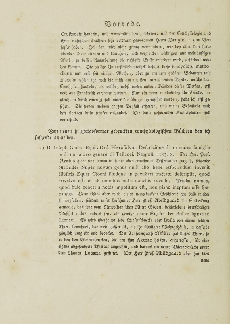 Cruftaceis fjan&efn, unb vornemlid; ben gelehrten, mit ber (£oncbi;liologie unb ihren c(agifd;en $3üd;ern fc^r vertraut geworbenen Jpetrn 23rutfiuei*e 511m 03er« faffet* haben. ^d> wicb nicf)C genug verwunbern, wie bei; allen borf f)err* fd)enben Revolutionen unb Unruhen, nocb berg(eid;en wichtiges unb weitläufiges 5Beif, ju beffen Aufarbeitung bie ru^igfle ©tille erforbert wirb, gcfdrbert wer¬ ben formen. ©ie f;iefige Univerfitdtsbibliothef beft^et biefe Encyclop. metho- dique nur erfl feit einigen ^Soeben, aber ju meinem größten 35ebauren unb ieibwefen fehlen i(;r nod; bie mich am meinen inferegirenben ©peile, weld;e von (Eond)i;lten Raubein, als welche, nebfl vielen anbern SSdnben biefes 2ßerfeS, erfl r.od; auf §ranfreid; erwartet werben. Rur ein paar cond;i;liologifd;e 33dnbe, bie gleitfpfam burd; einen Zufall unter bie übrigen gemifd;et worben, fyabe. id; erfl ge# feilen. <Bie ^»aben meinen ganzen ÜÖepfall erhalten, unb meine @el;nfucbt nad; ben übrigen beflo fldtfer ent^unbef. ©ie baju gehdrenöen ^upferplatten ftnb vortreflid;. neuen in £>ctabformat gebrueften concbtjltofogifcben $3ücbmt !an id) folgen&e anmelben* 1) D. Iofeph Gioeni Equit. Ord. Hierofolym. Defcrizione di un nnova famiglia e di un nuovo genere di Tefhcei. Neapoli.. 1783. 8. ©er Jperr ^3rof. ^\et5tU9 giebt uns bavon in feiner oben erwähnten ©iffertation pag. 8/ folgenbe Rad)rid)f: Nuper novum genus null) alto bene asfociandum invenit illuftris Eques Gioeni illudque in peculiari traftatu deferipfit, quod trivalve eil, et ab omnibus notis conchis recedit. Triclae normen, quod huic generi a nobis impolitum eil, non plane ineptum elfe fpe- ramus. Q3ermud;lid; aber wirb biefes neugebacf'ene ©efcbledjt gar halb wieber hinwegfallen, feitbem unfer berühmter Jjerr $3rof. 2(btlbgaavb bie ©ntbccfung gemad;t, ba§ jene vom Reapolitanifcben Ritter (Sioeni befd;riebene brepfcbaligfe SRufdjel nidys anbers fep, als gewifje innere ©cbalen ber Bullae lignariae Linnaei. €s wirb überhaupt jebe SMafenfcbnecfe ober Bulla von einem folcben ^h‘ere bewohnet, bas weit großer ifl, als ihr ftbaligteS 2Öof)ngehdufe, ja baffelbe garijltcb umgiebt unb bebeefef. ©er (Eonferenjrath STJütlev h<U biefes ‘$h'er/ f° er bei; ben QMafenfcbnecfen, bie bep thm Akerae fyeifcm, angetroffen/ für eine eigene abgefonberte ©pierarf angefehen, unb baraus ein neues thiergcfdplefbf unter bem Ramen Lobaria gegiftet, ©er Jperr §)rof, Zttnlbcjaapb aber hat bies neue