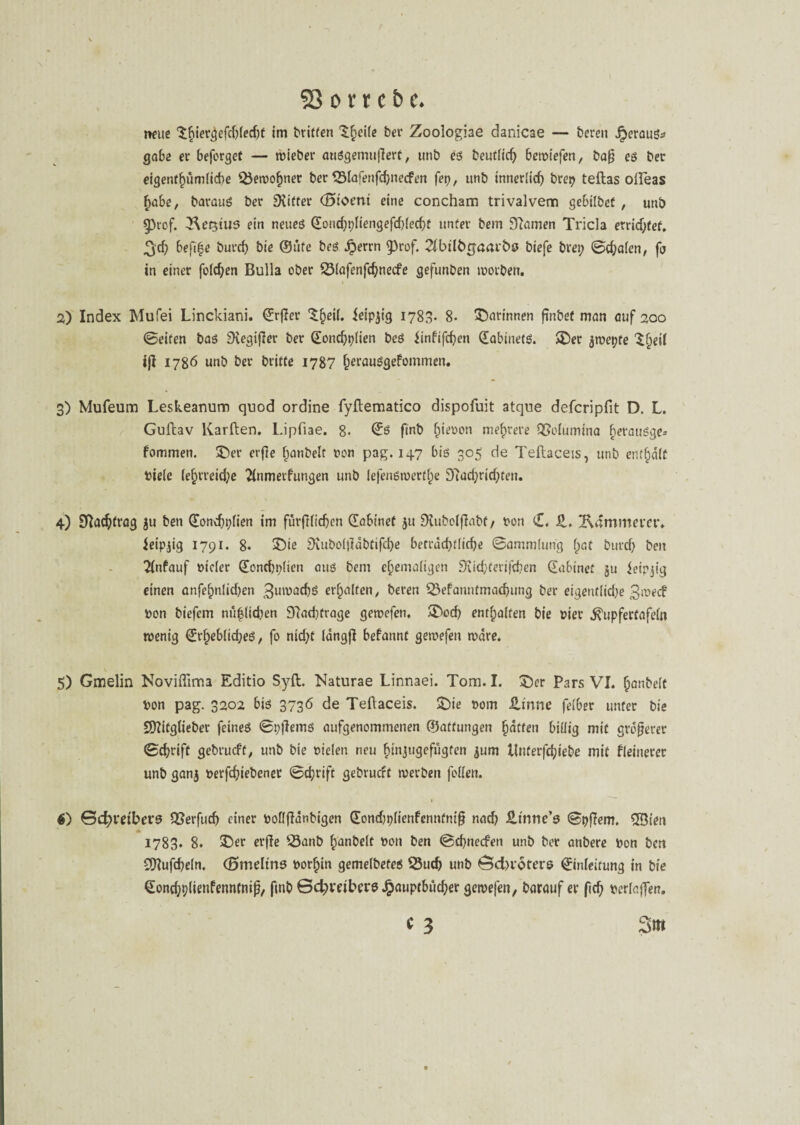neue 'tfiier^efcOfedje im Griffen tf;ei(c bet* Zoologiae danicae — bereu heraus* gäbe er beferget — wieber auSgemufTert, unb es beutlich bemiefen, baß es ber eigentümliche Sewohner ber Slafenfd)necfen fei), unb innerlich brep teftas olleas habe, barauS ber Drifter (Storni eine concham trivalvem gebilbef , unb §)rof. Gestus ein neues Eondjpliengefdjlecht unter bem Dcamen Tricla erridjfef. %d) befifje burch bie ©üfe bes Jperrn $)rof. 21btlb£aaibö biefe brei; ©egalen, fij in einer folgen Bulla ober Slafenfdjnecfe gefunben worben. 2) Index Mufei Linckiani. Erßer ^^eil. ieipjig 1783. 8- darinnen finbef man auf 200 ©eiten bas Dvegifler ber Eoncfjplien bes iinfifchen (EabinefS. $£>er jwepte ^^eil ijl 1786 unb ber britfe 1787 f)erauSgefommen. 3) Mufeum Leskeanum quod ordine fyflematico dispofuit atque defcripfit D. L. Guilav Karden. Lipfiae. 8- ©ö finb Riesen mehrere QJolumina horausge* fommen. 3>r erfie hanbelt Don pag. 147 bis 305 de Teftaceis, unb enthalt Diele lef)rreicf;e 21nmetfungen unb lefensmertl^e 97ud;dd;ten. 4) Nachtrag ju ben Eondjpfien im fürfilichen (Jabtnet 51t DUtbolfiabf/ Don <£, Z, Kämmerer. ieipjig 1791. 8. £)ie Diuboljiabtifche beträchtliche ©ammlung f;at burd) beu 21nfauf Dtcler Eonchplien aus bem ehemaligen Diidjferifchen (Eabinet §u ieipjig einen anfefmlidjcn Zuwachs erhalten, bereu Sefanntmachung ber eigeufltdje 3mecf Don biefem nü|lidujn 97ad)frage gewefen. A^ocf) enthalten bie Dier ^upfertafeln wenig ErheblidjeS, fo nidjt längfl befannt gewefen wäre. 5) Gmelin NovhTim3 Editio Sylt. Naturae Linnaei. Tom. I. £>er Pars VI. hanbelt Don pag. 3202 bis 3736 de Teftaceis. £)ie Dom Zinne fetber unter bie Dftitglieber feines ©pjlerns aufgenommenen ©atfungen hatten billig mit größerer ©chriff gebrueft, unb bie Dielen neu hinjugefugfen ^um üuterfdjiebe mit fleinerec unb ganj Derfchiebener ©chrift gebrueft werben feilen. • $) Schreibers QSerfud) einer DoflfTdnbigen ©ondjplienfenntniß nad? fi.tntic’s ©pfiem. 5öien * 1783. 8. $>er erße Sanb hanbelt Don ben ©ehneefen unb ber anbere Don ben SQIufcheln. (Smeltns Dorhin gemelbefes Such unb öcbrotere Einleitung in bie Eondjplienfenntniß, ftnb Betreibers £auptbüd;er gewefen, barauf er ftd) Derlaffen. * 3 3m
