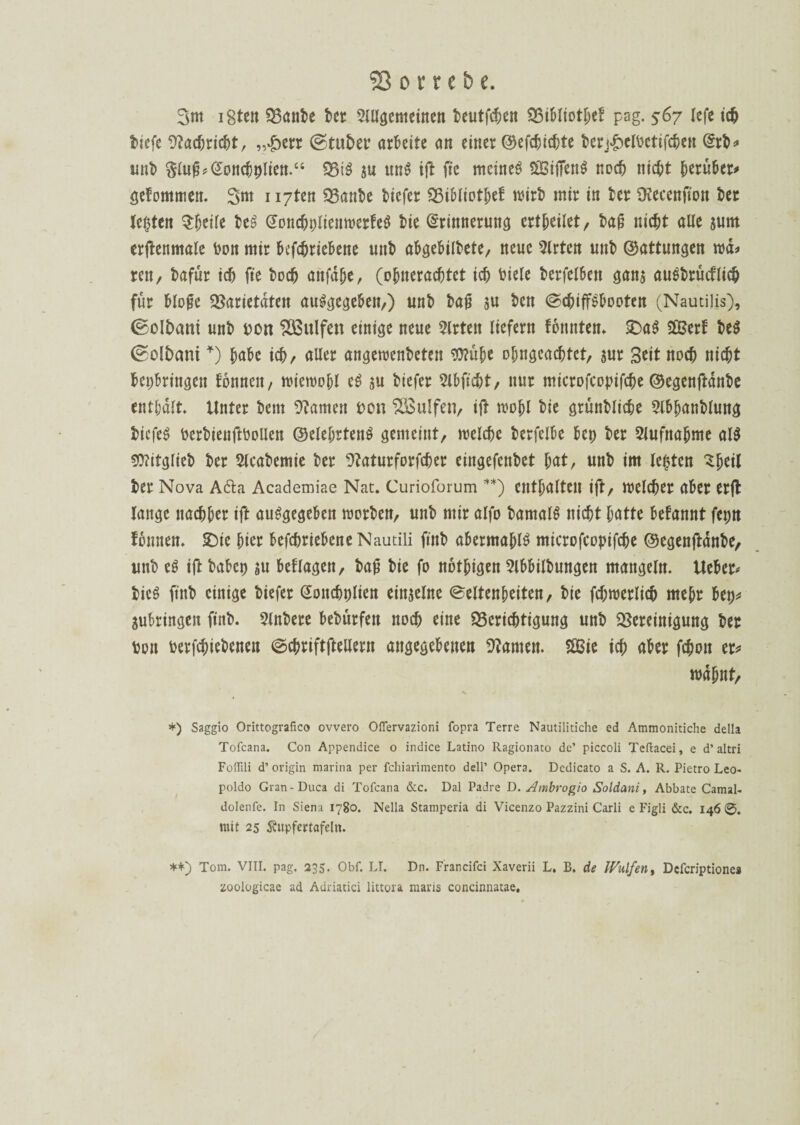 3m iSten Q3ant>e her Slllgemeinen teutfcben Vibliotbef pag. 567 lefe ich tiefe Stacbricbt, „£err ©tutet’ arbeite an einer Oefcbtcf;te terj&eltetifcben drt* unt ßlu^Goncbplien.“ Vi$ ju und ift ftc meines kiffend noch nicht herüber^ gefommen. 3nt ii7ten Q3anbe tiefer 23iMotf)et wirb mir in ter SKecenfton bet lebten tytilt beS GoncbpltenwerfeS tie Gcrinnerung erteilet, baf nicht alle jurn erftenmale ton mir befchriebene unt abgebilbete/ neue Slrten unt ©attungen wd* reit/ bafür ich fte hoch anfaße, (obnerachtct icb biete berfelben gan$ austrücflicb für Hofe Varietäten auSgegebeit,) unt baf ju bett ScbiffSbooten (Nautilis), ©oltmni unt» ton VSulfen einige neue Slrten liefern fonnten. SDaS SVerf be$ ©ol&mu *) habe icb, aller angewenteten $)?übe obngeacbtct, sur Seit noch nicht bepbringen tonnen, wiewohl eS $u btefer Slbftcbt, nur microfcopifche ©egenftdnbe enthalt. Unter t»em tarnen ton VBulfen, ift wojjl tie grünblicbe Slbhanblung btcfeS berbienftbollen Oelebrtenö gemeint, welche berfelbe bet) ter Slufnabme al$ 50?itgliet ter Slcabemie ter 9?aturforfcber eingefentet bat, unt im leptcn ^feil ter Nova A6ta Academiae Nat. Curioforum **) enthalten ift, welcher ater erft lange nachher ift ausgegeben morten, unt mir alfo bamalS nicht hatte befannt fepn Tonnen. £)ie hier befebriebene Nautili ftnb abermablS microfcopifche ©egenftdnbe, unt es ift tabep su befragen, taf tie fo notigen 5lbbUtungen mangeln. Ueber* bieg ftnt einige tiefer Goncbplien einzelne Seltenheiten, tie fcbwerlicb mehr bep^ Subringen ftnt. Sintere betürfen noch eine Berichtigung unt Vereinigung ter ton berfchietenen Scbriftftetlern angegebenen kanten. 2Bie ich aber fchon er* mahnt, *) Saggio Orittografico ovvero Oflervazioni fopra Terre Nautilitiche ed Ammonitiche della Tofcana. Con Appendice o indice Latino Ragionato de’ piccoli Teftacei, e d’ altri Foirüi d’ origin marina per fchiarimento dell’ Opera. Dedicato a S. A. R. Pietro Leo- poldo Gran-Duca di Tofcana &c. Dal Padre D. Ambrogio Soldani, Abbate Camal- dolenfe. In Siena 1780. Nella Stampcria di Vicenzo Pazzini Carli e Figli &c. 146 mit 25 Ättpfertafeltt. **) Tom. VIII. pag. 235. Obf. LI. Dn. Francifci Xaverii L. B. de Wulfen, Defcriptionea zoologicae ad Adriatici littora maris concinnatae.
