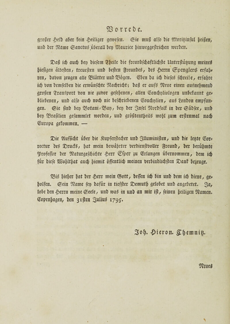 großer £elt cttcr fein heiliget gewefeit. ©ie muß alfo tie ?0?ort$tnful peißen, «nt ter üfrtme ©anctuS.üterall tep Maurice pinweggejfricpen werten, SDaß id) aud) Ux> tiefem Speile tie frcuntfcfaftlidjfte Unterftufjung meinet fjtejtgen äiteften, treucjlen unt teilen $remtteS, teS Jperrn ©penglerS crfap* ren, taton aeugcn alle glatter unt SSogen, @ten ta td) tiefes fcfreife, erfahre id) ton temfelten tie erwünfcptc 91ad)rid)t; taß er aufS 9Jeue einen auSnepment großen Transport ton nie jutor gcfepenen, allen doncttliologen untefannt ge* tlietenen, unt alfo aud) nod) nie tefcprietenen Goncfcplien, aus Sonton empfan* gen, ©ie fint tep Dotant *$3at, tet ter 3nfel 9?ortfolf in ter ©ütfee, unt fcet) 33raftlien gefammlet Worten, unt größtenteils wopl $um erifenmal nacp Europa gefommen. — 2)te Slufftcpt ufer tie ßupferftecfer unt SUuminiften, unt tie leiste @or* rectur teS 2)rucfS, pat mein tewäprter tertienfttoUer ftreunt, ter terupmte sprofeffor ter 9?aturgefcpid)te ^>crr €fper su Erlangen ufernommen, tem icp für tiefe 2Bopltpat aucp piemit offentlicp meinen tertintlicpften £>anf fejeuge. 23iS piepet pat ter £etr mein ©ott, teilen id) fin unt tem td) tiene, ge* polfen» ©ein 9?ame fet tafür in tiefjfer SDemutp gelotet unt angefetet. 3a, lote ten £errn meine ©eele, unt was in unt an mir ift, feinen peiligen tarnen» Gopenpagen, ten 3i(len 3«ltu$ 1795» 3of>. ♦pieporn $&emnig. bleues >