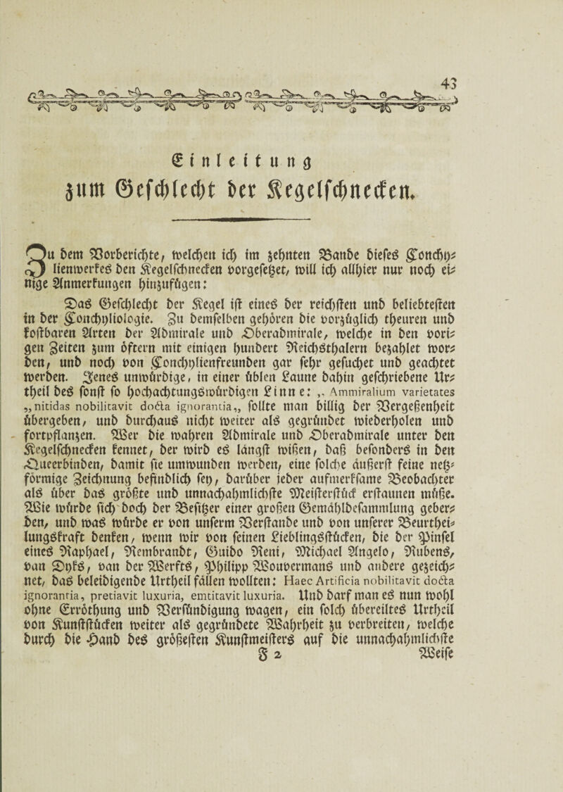 £ i n l e i t u n 3 511m ©efdüecfn t>er ^c^etfc^necfem 3u Dem Söorbericgte; ti>clcf>eu icg tm segnten 23anbe Diefet gjjncgt)* lienmerfet Den Äegelfcbnecten norgefeget, n>iU icg allgier nur nocg eb ntge 2lnmerFuttgen ginjufügen: £>at ©efcgledgt Der Siegel ift einet Der reichen unD beliebteren in Der v£oncgplioiogie. gtt Demfelben gegoren Die nor^üglicg tgeuren unD foftbaren 2trten Der SIDmirale unD £)berabmirale, belege in Den norb gen Seiten &um oftern mit einigen gunDert Sfteicgttgalern benaglet mor* Den^ unD noeg non goncgplienfreunben gar fegr gefueget unD geaegtet merben. 3;enet unmürbige, in einer üblen £aune Dagin gefegriebene Ur* tgeil bet fonfT fo gocgacgtungtmürbigeit £inn e: Ammiralium varietates „nicidas nobilicavit doäa ignorantia,, follte man billig Der ^Sergeßengeit übergeben, unD bitregaut niegt voetter alt gegrütibet miebergolen uttD fortpflan$en. $Ber Die magren Slbmirale unD «OberaDmirale unter Den Slegelfcgnerfen femtet, Der mirD et lang(f mißen; Daß befonbert in Den rQueerbinben, Damit fte ummunDen merbett; eine fold>e änßerft feine neg* förmige geiegttung beftnblicg fet); Darüber ieber aufmerffame £$eobacgter alt über Dag größte unD unnacgagmlicgfie Sfteißerßücf erftaunen tnüße. %ßie mürDe fteg Docg Der hefiger einer großen ©emäglbefammlung geber^ Den, unD mat mürDe er non unferm 83erftanbe unD non nuferer $$eurtgeb lungtfraft benfen, mettn mir non feinen BieblmgtftücFen, Die Der pnfel eitteö SHapgael; SKembranbt; 0uiDo Sfteni, Stticgael SlngelO; Sftubent, nun £>t)ft; natt ber$3erftt; $>gilipp SBounermant unD anDere ge&eicg* net/ bat beletbigenbe ltrtgeil faßen mollten: Haec Artificia nobiiitavit dodla ignoranria, preciavit luxuria, emtitavit luxuria. UnD Darf man et nun mogl ngne (grrotgung unD ^SerfünDigung magen; ein folcg übereiltet Urtgcü non ^unftüücfen meiter alt gegrünbete SBaßrgeit §u nerbreiten, melcge Durcg Die #anb Det größeren Slunßmeijfert auf Die unnacgaßmlicbße g a SBeife