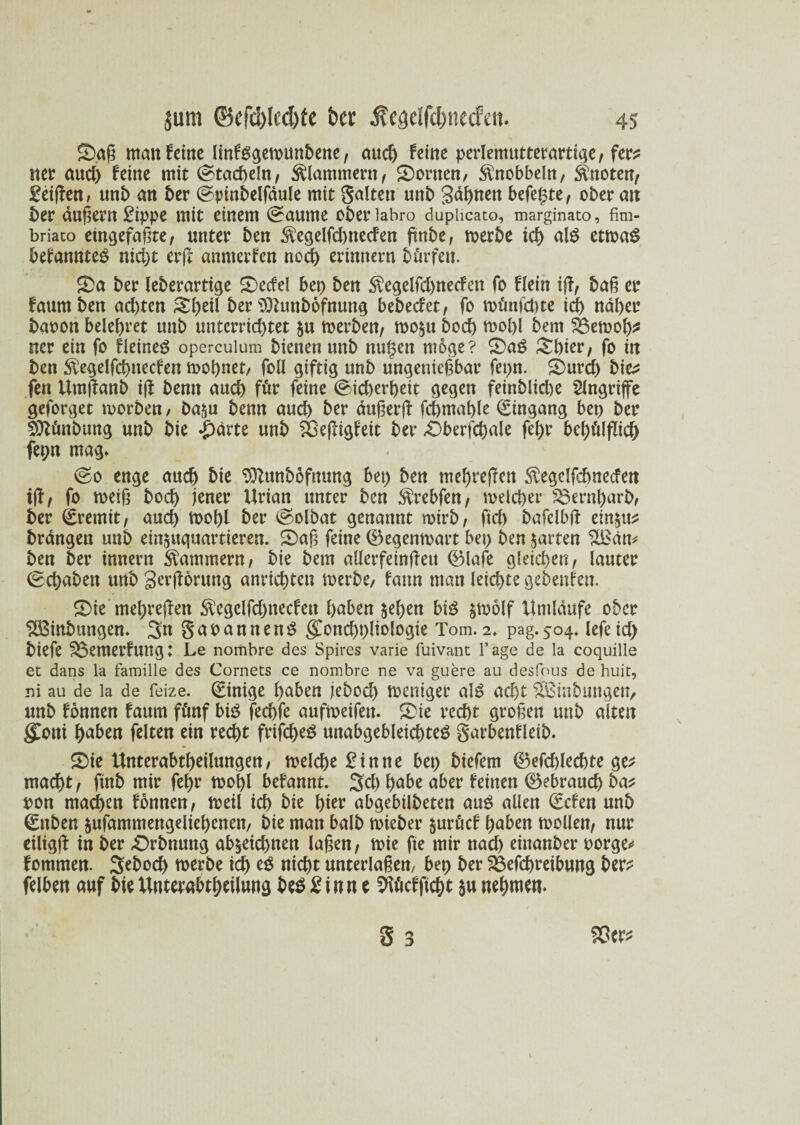 Saß man feine linfggewunbene, and) feine perlemutterartige, fer? nee and) feine mit (stacheln, klammern, Sortten, $nobbeln, knoten/ geißen, nnb an ber Spinbelfäule mit galten unb gähnen befriste, ober au ber äußern gippe mit einem Raunte oberiabro dupiicato, marginato, fim- briato etngefaßte, unter ben $egelfd)ttecfen ßnbe, werbe icf) als etwag befannteg nid)t erß anmerfen noch erinnern bür feit. Sa ber leberartige Secfel bet) ben $egelfd)necFen fo flein iß, baß er faumben ad)tcn Shell ber sDhmbofnung bebeefet, fo wütijcbte ich näher baoon belehret mtb unterrichtet $u werben, wo^u bod) wohl bem SBewoß? ner ein fo Heiner operculnm bienen unb nulseit möge? Saß Shier, fo itt ben $egelfchnecfen wohnet, foll giftig unb ungenießbar fet)n. Surd) bie? fen Urnßanb iß bemt auch für feine Sicherheit gegen feinbliche Angriffe geforget worben / ba^u benn auch ber dußerß fchntaßle Eingang bet) ber SDlünbung unb bie £ärte unb SÖeßigfeit ber Sberfchale fehr behülßich fepn mag» So enge auch bie Sftunböfnung bet) ben mehreßen $egclfehnecfen iß, fo weiß hoch jener Urian unter ben $rebfen, welcher $$ernl)arb, ber Eremit, auch Wol)l ber Solbat genannt wirb, ftcb bafelbß ein^tt? brängett unb ein^uguartieren. Saß feine ©egenwart bet) ben garten 3ßän* ben ber innern Kammern, bie bem aüerfeinßeu ©lafe gleichen, lauter Schaben unb gerßorung anrichtett werbe, fatm ntatt leichte gebenfett. Sie mehreßen $egcifd)necfett haben $eßen bi3 &wolf Umlaufe ober SBinbungen. 3tt gaoannenS gwnd)t)liologie Tom. 2. pag.504. lefeid) biefe ^emerfuttg: Le nombre des Spires varie fuivant Tage de la coquille ec dans la famille des Cornets ce nombre ne va guere au desfous de huic, ni au de la de feize. (Einige haben jebod) weniger als ad)t Sßinbuttgen, unb fonnen faum fünf bi3 fechfe aufweifett. Sie recht großen uttb alten gConi haben feiten ein recht frijcheS mtabgebleichteS garbenfleib. Sie Unterabteilungen, welche £inne bet) biefem ©efdßechte ge? macht, ftnb mir fehr wohl befannt. SU) habe aber feinen ©ebrauch ba? pon machen fonnen, weil ich bie hier abgebilbeten aus allen ©efen unb (Sttben jufammengeliehenen, bie matt halb wieber §urücf haben wollen, nur eiligß in ber Srbnung ab^eichnen laßen, wie fte mir nad) einanber porge* fommen. Seboch werbe ich e$ nicht unterlaßen, bet) ber 2$efd)reibung ber? felben auf bie Unterabteilung be$ ginn e Sßücfftcht $u nehmen. S 3 93er? \