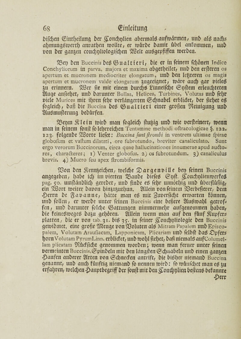 bifchen ©tttheilung ber grcnd>r>ltert abermals aufwärmen/ unb algnadh* ahmungöwerth anrathett tooüte / er würbe bamit übel anfommett/ unb von ber ganzen condjpltologifcben SBelt auSgepßflfen werben. S5et) ben Buccinis be$ ®ualtieri/ bie er tu feinem frönen indice Conchyliorum in parva, majora et maxima abgeleitet/ tttlb ben erberen os apertum et mucronem mediocriter elongatum, nnb ben leiteten os magis apertum et mucronem vaide elongatum ungeeignet/ wdre aud) gar vielem §u erinnern. s2Ber fte mit einem burcf)$ Bimteifche ©t)f em erleuchteten Sluge anfiefyet/ nnb barunter Buiias, Helices, Turbines, Volutas unb feßr t>iele Murices mit ihren fehr verlängerten ©dmabel erblidet/ ber fielet tß fogleid)/ baß bie Buccina btß (öualtieri einer großen Reinigung unb SluSmuferung bebürfen. %$t\)\n Klein wirb man fogleid) fu£ig unb wie verfeinert/ wenn matt in feinem fbrtf fo lehrreichen Tentamine methodi oftracologicae §. 122» 123. folgenbe vierte liefet: Buccina Juntflrombi in ventrem ultimae fpirae globofum et vaftum dilatati, ore fubrotundo, breviter canaliculato. Sunt ergo verorum Buccinorum, circa quae hallucinationes innumerae apud auölo- res, chara&eres; 1) Venter globofus. 2) os fubrotunduim 3) canaliculus brevis. 4) Mucro feu apex ftrombiformis. SOon ben Kennzeichen/ weld>e SDargenville bet) feinen Buccinis angegeben, hübe id) im vierten $Saube btefeö 0t)ji ££ondwlienwerfe$ pag. 50. umfdnblid) gerebet/ mtb ßnbe tß fehr unnothtg unb überflüßig/ ein £öort weiter bavon hinzttjuthun. Allein von feinem £>erbeßerer, bem *£)errn be Savanne/ hatte man tß mit guverficht erwarten fönnen; unb follen / er werbe unter feinen Buccinis eine beßere 2lu£wal)l getrof* fett, unb barunter folche (Gattungen nimmermehr aufgenommen haben/ bie feineSwegeö ba^u gehören. Mein wenn man auf ben fünf Kupfer* platten/ bie er von tab.31. biß 35. in feiner grouchvliologie ben Buccinis gewibmet, eine große Stetige von Voluten alß Mitram Papaiem unbEpisco- palem, Volutam Araufiacam, Lapponicam, Plicariam unb felbf baß £>pfer* horn Volutam PyrumLinn. erblicfet/ unb wohl fiehet/ baß niemals aufCoiumel- lam plicatam $lü<ffid)t genommen worben; wenn man ferner unter feinen vermeinten Buccinis,(gpinbeln mit ben längfen ©c&uäbeln unb einen ganzen Raufen anberer Steten von ©cßnetfen amift, bie btöht*’ ntemanb Buccina genannt/ unb aud) fünftig ntemanb fo nennen wirb: fo wüitfchet man tß zu erfahren/ welchen £auptbegriff ber fonf mit ben gwnchßlten bef en$ bdanntt i*ttt