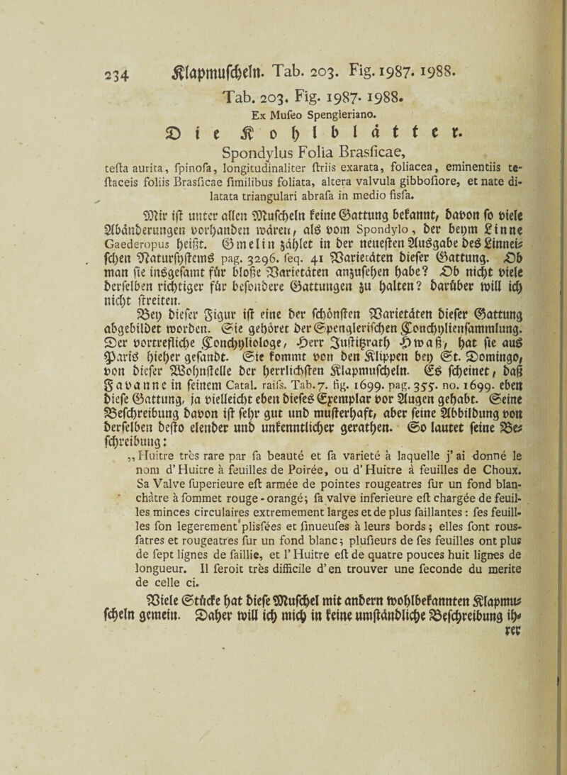 Tab. 203. Fig. 1987- 1988. Ex Mufeo Spengleriano. Sie ä 0 & I *> l <* * * * *• Spondylus Folia Brasficae, teftaaurita, fpinofa, Iongitudinaliter ftriis exaraca, foliacea, eminentiis te- ftaceis foliis Brasficae firailibus foliata, altera valvula gibbofiore, et nate di- latata triangulari abrafa in medio fisfa«. $)lir ifl unter allen feine Oattttng befannt/ babon fo t>ie(e Sl&änberungen porhanben mären, al£ Pom Spondylo, t>er bepm £inne Gaederopus tytifct. 0melitt %<St)kt in ber neueren Sluggabe beg £innei* . fd)ett 9?aturft)demg pag. 3296. feq. 41 Varietäten biefer 0attung. ,0b man fee inggefamt für bloße Varietäten an$ufehen f>abe? £)b nicht t>iele berfelben richtiger für befonbere 0attungen ju halten? barüber mill icf) nic^t ftreiteit. Vet) biefer gigur ijf eine ber fcbönjTen Varietäten biefer 0attttng abgebilbet roorben. ^ie gehöret ber(Sptmgleiifcbettgoncht)lienfammlung. 5)er portr etliche goncbhliotoge, £err 3udigrath *£>mafr, hat fie aug 5>arig f)icl>er gefanbt. (Sie fommt pon ben Klippen bet) (St. Domingo, pon biefer SBohnfteüe ber l)errlid>ffen $lapmitfd)eltt. (£$ fct>einet / baß gauannc in feinem Catai. raifs. Tab.7. fig. 1699. pag.35:5:. no. 1699. eben biefe 0attttng, ja pielleicht eben biefer €yemplar por klugen gehabt. (Seine Vefchreibung bapon i(f fe()r gut unb mufterhaft, aber feine Slbbilbung pon berfelben bejfo elenber unb unkenntlicher gerätsen. @0 lautet feine Ve* fchrei&ung: „Huitre tres rare par fa beaute et fa variete a laquelle j’ai donne le nom d’ Huitre ä feuilles de Poiree, ou d’ Huitre a feuilles de Choux. Sa Valve fuperieure eil armee de pointes rougeatres für un fond blan- chatre a fommet rouge - orange; fa valve inferieure eft chargee de feuil¬ les minces circulaires extremement larges et de plus faillantes: fes feuill- les fon legerement'plisföes et finueufes a leurs bords; eiles font rous- fatres et rougeatres für un fond blanc; plufieurs de fes feuilles ontplus de fept lignes de faillie, et f Huitre eil de quatre pouces huit lignes de longueur. II feroit tres difficile d’en trouver une feconde du merite de celle ci. Viele (Stüde hat biefe Sttufchel mit anbertt mohlbefannten $lapmu* fcheln gemein. Saher null ich wich to feine umftänbliche Söefchreibung ify rer