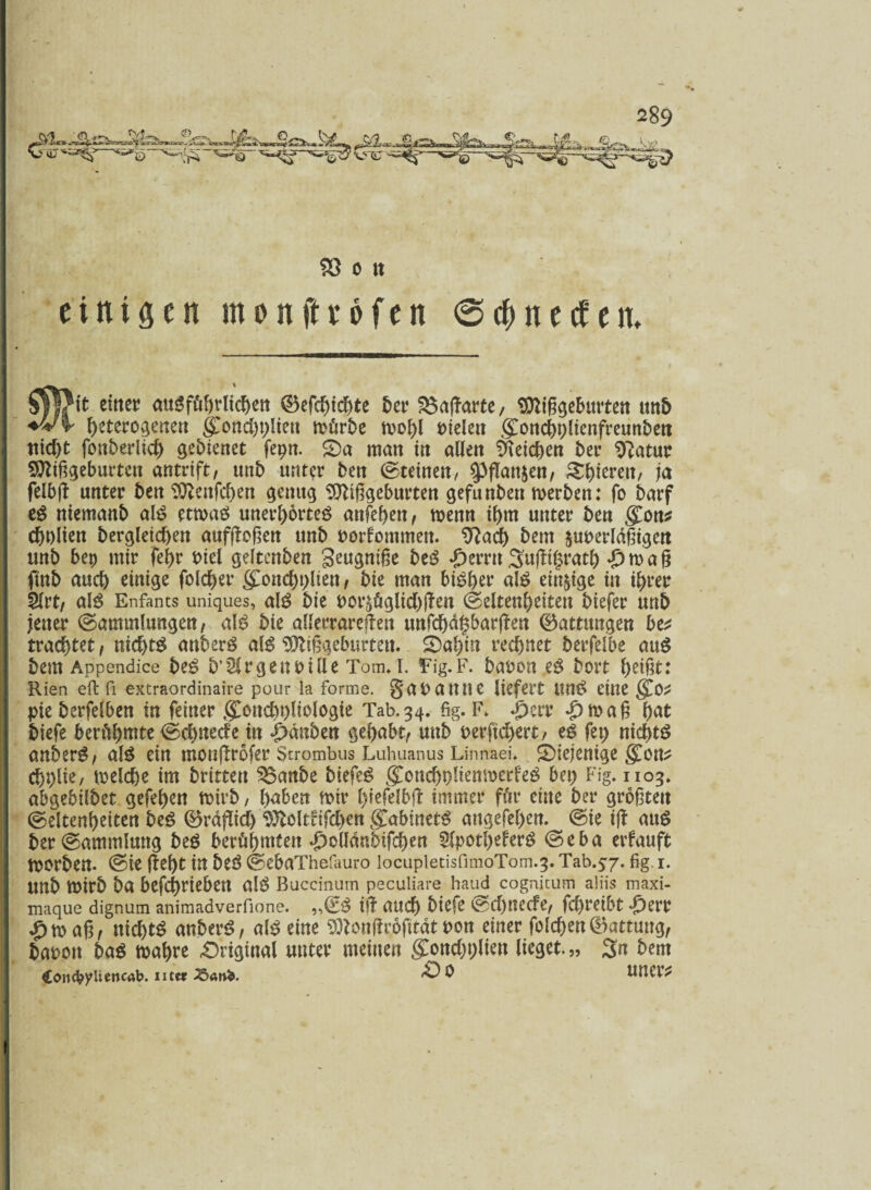 -—2, W. •j'PwA.O« . 3Ä 'Hf* t S3 o t« einigen menfieofen @$necten. Silftt einet? ausführlichen ©efchichte ber $3aßarte, Mißgeburten unb heterogenen {£oncht)lien mürbe mohl fiielett gmnchplicttfreunben nicht fonberlid) gebienet fepn. £)a matt in allen Reichen bet? ^atut? Mißgeburten antrtft, unb unter ben (Steinen, 9>ßan$cn, Spieren, ja felbß unter ben Mettfchen genug Mißgeburten gefunbett merben: fo barf eS niemanb als etmaS unerhörtes anfehen, menn ibm unter ben gCon* cbnlien begleichen aufßoßen unb Dorfommen. 9?acf) bem surerldßigen unb bep mir febr fiiel geltenben geugniße beS «perrtt 3nßi§rath ♦£> m a ß ftnb auch einige folcher gmnchplien , bie man bisher als eitrige in ihrer 5lrt, als Enfants uniques, als bie Por^üglichßen (Seltenheiten biefer unb jener (Sammlungen, als bie allerrareßen unfchdhbarßen Gattungen be* trachtet, nichts anberS als Mißgeburten. 2>ahin rechnet berfelbe auS bem Appendice beS b’Slrgenrille Tom. i. Tig.F. baren es bort heißt: Kien eft fi extraordinaire pour la forme, gapauue liefert UttS eine §.0* pie berfelben tn feiner gConchpltologie Tab.34. fig. F. ^err #maß hat biefe berühmte @cf>ttccfe in Rauben gehabt, mtb rerftchert, es fep nichts anberS, als ein ntoußrofer Strombus Lubuanus Linnaei. ^Diejenige grem? chplie, meiefje im brttten ^$anbe biefeS gTonchplienmerfeS bep Fig. 1103. abgebilbet gefehen mirb, h^ben mir r^iefelbfl: immer für eine ber größten (Seltenheiten beS ©raflich Moltfifc&en <£abinetS angefehen. (Sie iß auS ber (Sammlung beS berühren ^olldnbifchen SlpotheferS <Seba erfauft morben. (Sie ßebt in beS (SebaThefauro iocupietisfimoTom.3. Tab.57. fig 1. Unb mirb ba befchrieben als Buccinum peculiare haud cognitum aliis maxi- maque dignum animadverfione. „€S iß auch biefe (Schttecfe, fchreibt -£>err £maß, nichts anberS, als eine Monßrofttdt pon einer folgen (Wartung, baron baS mähre -Original unter meinen glonchplien lieget.,, 3n bem ConcbyUencab. utar ?öär>b. & $ UtltVf