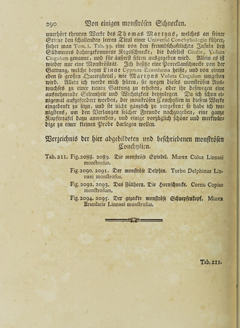 unerhört tbeuren SBerfe beS&bomaS $ftartt)tt$, melcbeS cm feinet? (gttrne ben fcC>aücnb'en leeren Situl einer Univerfal Conchyliologie führet) fielet matt Tom. i. Tab. 39. eine oon ben freunbfcbaftlicbtn Snfulrt be$ (gütmteereg babergefommene $egeifcbne*ie, bie bafelb(t Girdle, Voluta Cinguium genannt, unt) für äußert feiten angegeben mirb. Allein c$ i|t toieber nur eine ^onflrofttdt. 3d) beftge eine 53orcellanfcbnede bcn ber (Battung, ix>elct>e beprn £inne Cypraea Exanthema beißt, unb non einem eben fo großen rQueergftrtel, mie $ftartpn$ Voluta Cinguium umgeben toirb. Mein id) roerbc mich fjdten, fte megen biefe£ tnonflrofen M& toucbfeS 51t einer neuen ®attmtg $u ergeben, ober tf)r beßmegen eine (tuönel)ntenbe (Seltenheit unb ‘äöicbtigfeit bestiegen. S)a icf) fd)on ei* itigemal aufgeforbert worben, ber mouflrofen §Iond)t;lien in biefent SSSerfe eingehend $u fet;n, unb fte nicht gdn$iid) $u oergeßen: fo l;abe td) me* mgfknö, um ben Verlangen foldjer greunbe nad)&ugeben, eine gan&e $itpfertafel ba^u amoenben, unb einige oor^giieb fd)6ne unb merfmür* bige &u einer deinen probe barlegen möllern SöcrjeicfmiS t>cr t>icc abgcbilbcfeu mi& betriebenen monflröfen ficnci;!)!icn. Tab* 2ii» Fig.2o88‘ 2089. £>ie monftrofe (SptttM. Murex Colus Linnaei monftrofus. Fig. 2090. 2091. £)er mottfttüfe £selp|)M. Turbo Delphinus Lin¬ naei monftrofus. Fig. 2092. 2093. £>a$ Süubont. £)ie ^ornfebtteed* Cornu Copiae monftrofum. Fig. 2094. 2095. £)er gejaefte monßrofe ©ebnepfmdpf. Murex Brandaris Linnaei monftrofus.