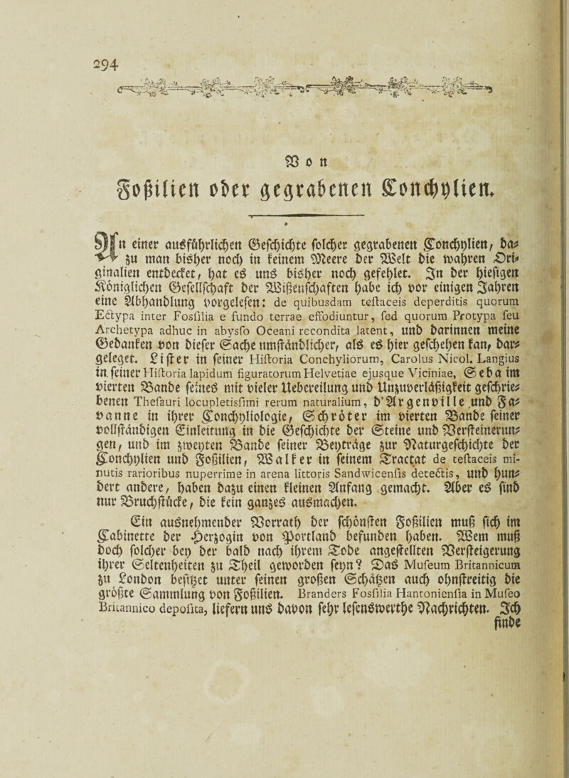 $8 o n Sollten öfter gegrabenen Sonetten. §)| n einer ausführlichen ©efd)idjte folcber gegrabenen bat SU man bisher ned) in feinem Sfteere ber ‘iBSelt bie magren £>ri* ginalten entbedet, tyat cS uns bisher noch gefehlt. 3n ber ^ieftgen königlichen ©efellfchaft ber %£ißcnfd)aftcn hübe id) »or einigen Sauren eine 5ibbanbluttg Wgelefen: de quibusdam teftaceis deperditis quorum Eötypa inter Fosülia e fundo terrae effodiuntur, fed quorum Protypa feu Archetypa adhuc in abysfo Oceani recondita latent, unb bartnnen meine ©ebanfen »on btefer ©ad)e umßdnblid)er, al$ eö hier gcfchehen fan, bar* geleget. £i(ler in feiner Hiftoria Conchyliorum, Carolus Nicol. Langius in. feiner Hiftoria lapidum figuratorumHelvetiae ejusque Viciniae, ©ebattU vierten SBanbe feinet mit »ieler Uebcreilung unb Un&uoerläßigfeit gefchrie* benen Thefauri locupletisfimi rerum naturalium, b’SlrgenUille .Uttb 5fl* »atme in il)rer (£ond)hliologie, @ch röter im vierten ^Banbe feiner »ellfrdttbigcn Einleitung in bie ©efd)id)te ber ©teilte unb 33erßemenm* gen, unb im $met;ten SBanbe feiner SBeptrdge &ur 9?aturgefd)id)te ber g[ond)plien unb goßilten, $ßalfer in feinem Stractat de teftaceis mi- nutis rarioribus nuperrime in arena littoris Sandwicenfis deteölis, Uttb l)Uttt bert mtbere, haben ba£u einen flehten Anfang gemacht. 2lber eS ftttb nur SBrud)ßtfide, bie fein ganzes auSmad)ett. Ein auöttehmcnber Herrath ber fd)6n|len goßilicn muß ftd) trn gTabinctte ber .per^ögin »on ^ortlanb befunden haben. SBem muß hoch fold)er bet> ber halb nad) ihrem Sobe ungeteilten SSerßeigeruttg ihrer ©eltenbeiten $u Sf)eil geworben fepn? ©aS Mufeum Britannicum §u £onbon beft^ct unter feinen großen ©d)d§en auch obnßrettig bie größte ©ammlurtg »Olt Schiert. Branders Fosfilia Hantonienfta in Mufeo Bricannico depoüta, liefern uns babon lefenSwerthe 9?ad;ricbtw- Sch ftnbc