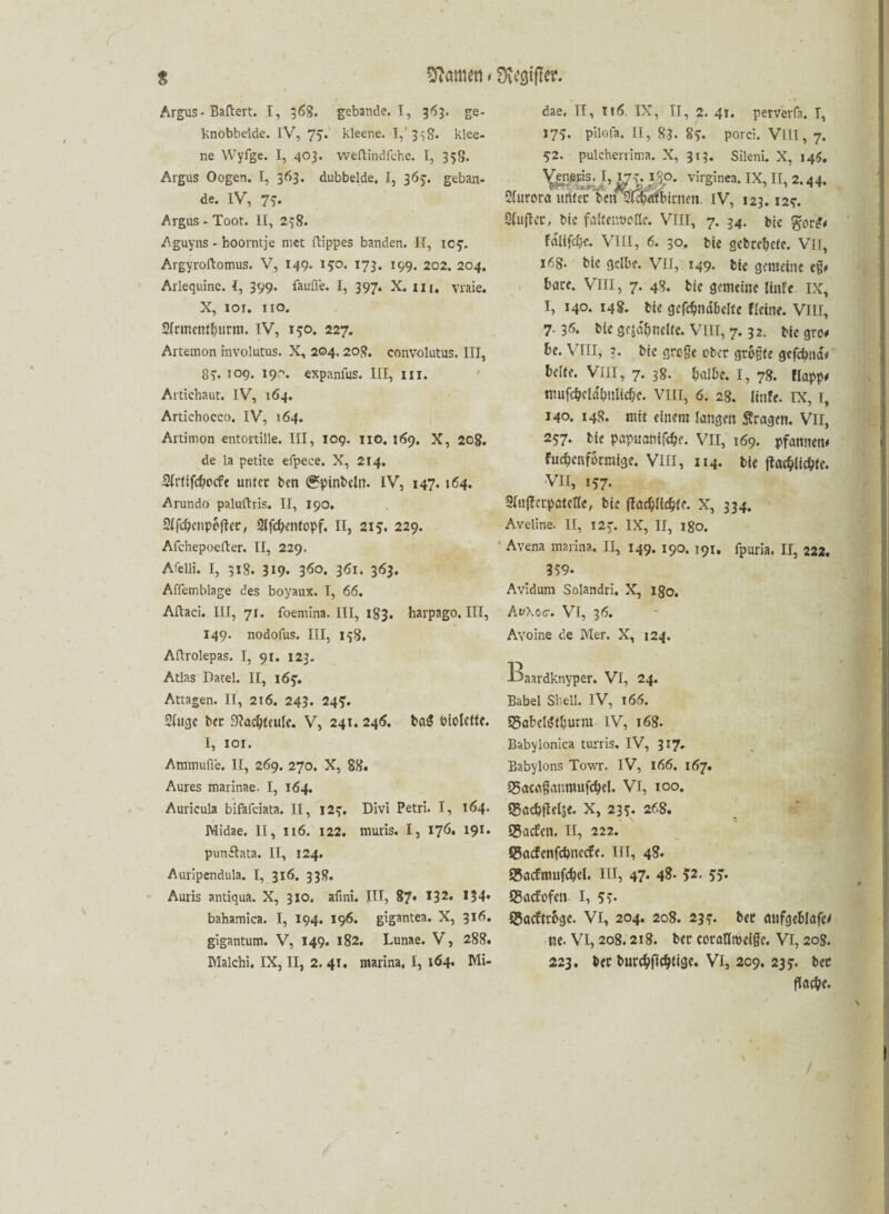 Sftötmtt * mww- s Argus* Baftert. I, 368. gebaride. I, 353. ge- knobbelde. IV, 75. kleene. I, 3^8. klee¬ ne Wyfgc. I, 403. weftindfehe. I, 358. Argus Oogen. I, 363. dubbelde. I, 365. geban- de. IV, 7*. Argus * Toot. II, 238. Aguyns - hoorntje met ftippes banden. II, ic?. Argyroftomus. V, 149. 150. 173. 199. 202. 204. Arlequine. I, 399. faulte. I, 397. X. m. vraie. X, 101. xio. 21rinettf{)urm. IV, 150. 227. Artenion involutus. X, 204. 208. convolutus, III, 83. 109. 190. expanfus. III, 111. Artichaut. IV, 164. Artichocco. IV, 164. Artimon entortille. III, 109. HO. 169. X, 20g. de la petite efpece. X, 214. Slrtifcbocfc unter ben (?pinbcln. IV, 147.164. Arundo paluftris. II, 190. Sifcbcnpbjter, 2lfd)entopf. II, 213. 229. Afchepoefter. II, 229. Atelli. I, 318. 319* 360. 361. 363. Alfemblage des boyaux. I, 66. Aftaci. III, 71. foemina. III, 183. harpago. III, 149. nodofus. III, 158. Aftrolepas. I, 91. 123. Atlas Datei. II, 165. Attagen. II, 216. 243. 24?. 21ugc bet 9?ad)tculc. V, 24t. 246. ba$ biotcttc. I, 101. Ammufl'e. II, 269. 270. X, 88. Aures marinae. I, 164. Auricula bifafciata. II, 12?. Divi Petri. I, 164. Midae. II, 116. 122. muris. I, 176. 191. pundtata. II, 124. Auripendula. I, 316. 338. Auris antiqua. X, 310. afini. III, 87* 532* *34» bahamica. I, 194. 196. gigantea. X, 316. gigantum. V, 149. 182. Lunae. V, 288. Malchi. IX, II, 2. 41. marina, I, 164. Mi- dae. II, It6. IX, II, 2. 41. perverfa. T, 175. pilofa. II, 83. §?. porei. VIII, 7. 52. pulcherrima. X, 313. Silenu X, 145. YÄJ’ # V ff' Vir§Inea*IX’ 2‘ 44- Sfurora unter ben 2'f^etti>trnen IV, 123.12-7. -Sfuflcr, bic faftenooße. VIII, 7. 34. bic gor^ faltfc&e. VIII, 6. 30. bic gcbrcbefe. Vit, 168* bic gelbe. VII, 149. bie gemeine e§# bare. VIII, 7. 48. bie gemeine linfe IX, I, 140. 148. bie gefdjndbclfe fleitte. VIII, 7- 35. bic gejdbnclfe. VIII, 7.32. bie gro# be. VIII, ?. bic grege ober größte gefebnd* bclfe. VIII, 7. 38. halbe. I, 78. flopp# mufcbcldbniidic. VIII, 6. 28. linfe. IX, I, 140. 148. mit einem langen fragen. Vir, 257. bü papuanifdSje. VII, 169. pfannen# fuchenformige. VIII, 114. bie fiaeblicbtc. VII, 157* 2fnffcrpatcßc, bie ffac^a4tfc. X, 334. Aveline. II, I2J. IX, II, 180. Avena marina. II, 149. 190. 191, fpuria. II, 222. 359* Avidum Solandri. X, 180. Av\ocr. VI, 36. Avoine de Mer. X, 124. l>aardknyper. VI, 24. Babel Shell. IV, 166. ©abclijtbutm IV, 168. Babylonica turris. IV, 317. Babylons Towr. IV, 166. 167. 25öcflgnnmufcbel. VI, 100. ISacbtlelje. X, 23?. 268. Q5a<fen. II, 222. ©ctcfcnfcbnecfe. III, 48. Sacfmufcbel. HI, 47. 48. 52. 5o* Sgacfofcn I, 5i- ©aeftrbge. VI, 204. 208. 23?. bee mtfgcblafe# ne. VI, 208.218. ber coraßtocigc. VI, 208. 223. ber burcbftcbfßK* VI, 209. 237. bec flacbe. /
