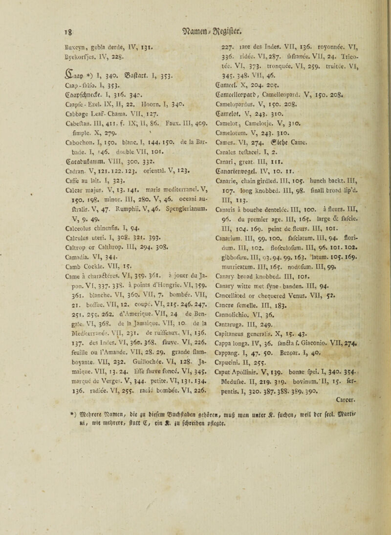 Buxcyn, gebla derde, IV, 131, Byekorfjes. IV, 22g. §L<\ap *) I, 340. ©flftart. I, 353. Caap-falfo. I, 353* (Eaapfönecfe. I, 316. 34c. Caaple- Ezel. IX, II, 22. Hoorn. I, 340, Cabbage LeaF- Chama. VII, 127. Cabeftan. III, 411. f. IX, II, 86. Faux. III, 4C9. fimple. X, 279. ' Cabochon. I, 170. blar.c. I, 144* *5°« de la Bar¬ bade. I, ‘46. double VII, 101. gacabufnmm. VIII, 300. 332. Cadran. V, 121.122.123. oriental. V, 123. Caffe au lait. I, 323. Calcar majus. V, 13. 14t. maris mediterrane!. V, 150. 198. minor. III, 280. V, 46. oceani au- ftralis- V, 47. Rumphii. V, 46. Spenglerianum. V, 9. 49« Calceolus chinenfis. I, 94. Calculus uteri. I, 3°8- 32t. 393* Caltrop or Calthrop. III, 294. 30S. Camadia. VI, 344- Camb Cockle. VII, 13» Came a charafteres. VI, 339- 361. a jouer du Ja- pon. VI, 337- 338. a points d'Hongrie. VI, 359. 361. blanche. VI, 360. VII, 7. bombte. VII, 21. boflue. VII, 12. eoupe. VI, 217. 246. 247. 231. 233. 262. d’Amerioue. VII, 24 de Ben¬ gale. VI, 368. de la Jaroaique. VII, 10. de la Medkerranee. VII, 231. de ruifleaux. VI, 136. 137. des Indes. VI, 36©. 368. fkuve. VI, 226. feuiile ou l’Amande. VII, 28. 29. grande flam- ■ boyante. VII, 232. Guilloclnle. VI, 128. Ja- maique. VII, 13. 24. lifle fauve foncd. VI, 34>. marqud de Verges. V, 344. petite. VI, 131.134. 136. radie'e. VI, 233. raciii bombe'e. VI, 226. 227. rare des Indes. VII, 136. royonn^e. VI, 336. lidee. VI, 287. lafrane'e. VII, 24. Trico- tee. VI, 373. tronquee. VI, 259. truitce. VI, 347. 348. VII, 46. Guniccl. X, 204. 2cy. (Eontcfllepparb, Camelleopard. V, 130. 208. Camelopardus. V, 170. 208. (Enmelof. V, 243. 310. Camelot, Camelotje. V, 310. Camelotum. V, 243. 310. Cames. VI, 274. <£te&e Came. Canales teftacei. I, 2. Canari, great. III, III. Ganartenbogel. IV, 10. it. • Canarie, chain girdled. III, 107. hunch backt. III, 107. long knobbed. III, 98. finall broad lip’d. III, 113. Canaris a bouche dentelce. III, IOO. a flenrs. III, 96. du premier age. III, 163. large & falcie. III, 104. 169. peint de fleurs. III, 101. Canarium. III, 99. 100. fafciatum. III, 94. flori- dum. III, 102. flofculofum. III, 96. 101.102. gibbofuro. III, 93.94. 99. 163. latum. 103.169. muiricatum. III, 167. nodofum. III, 99. Canary broad knobbed. III, IOJ. Canary witte met fyne-banden. III, 94* Cancellated or chequered Venus. VII, 52. Cancre femelle. III, 183. Cannolichio. VI, 36. Cantaruga. III, 249. Capitaneus generalis. X, 13. 43. Cappa longa. IV, 36. fanila f. Giaconio. VII, 274. Cappang. I, 47. 50. Bezoar. I, 40. Capucini. II, 233. Caput Apollinis. V, 139. bonae fpei. I, 340* 3?4- Medufae. II, 219. 3?9. bovinum.’II, 13. fer- pentis. I, 320. 387. 388. 389. 39°* Carcer. *) Mehrere ganten/ bie ju fcicfcm 95ttc?>(rabctt geboren, muß tttfin unter fachen/ weil ber feel. »i, rote mehrerer ifatt <£, ein & in fcfjreiben pflestc.