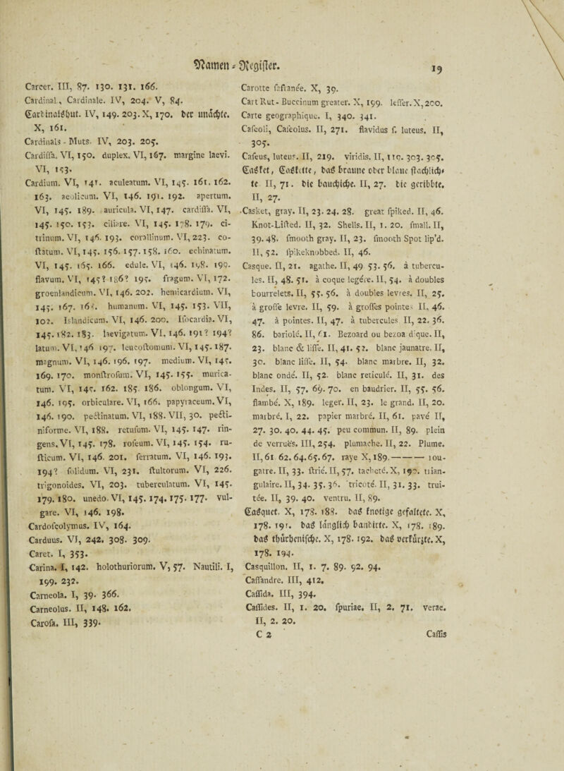 warnen * Dtegifter. Carcer. III, 87. 130. 131. 166. Cardinal, Cardinale. IV, 204. V, 84. @arbtoöl*&ut. iv, 149. 203. x, 170. bec imdcfye. X, 161. Cardinais - Muts. IV, 203. 205'. Cardiffa. VI, 150. duplex. VI, 167. margine laevi. VI, 153- Cardium. VI, 14t. aculeatum. VI, 145. 161.162. 163. aeolieum. VI, 146. 191. 192. apertum. VI, 149. 189- auricula. VI, 147. cardiffa. VI, 145. 15c. 153. ciliare. VI, 14?. 178. 179. ci- trinum. VI, 146. 193. corallinum. VI, 223. co- ftatum. VI, 143. 156. 157.138. 1C0. ecbinatum. VI, 145. 165. 166. edule. VI, <46- 198. 199. fiavum. VI, »45? ißö? 19t. fraguro. VI, 172. groenlandieum. VI, 146. 202. hemicardiutn. VI, 143. 167. r6<. humanum. VI, 143. 153. VII, io?. Iflandicum. VI, 146. 200. Ifocardia. VI, 143.182. 183. laevigatum. VI, 146. «91 ’ 194? latum. VI, »46 «97- leucoftoniunn VI, 145.187* magnum. VI, 14Ö. 196. «97- medium. VI, 143. 169. 170. monftrofum. VI, 145T- *$?• murica- tum. VI, 14c. 162. 185- 186. oblongum. VI, 146.193. orbiculare. VI, 166. papyiaceum. VI, 146. 190. peitinatum. VI, 188. VII, 30. pedli- niforme. VI, 188. retufum. VI, 145* r47* rin- gens.Vl, 143. 178. roleum. VI, I4v «34* ru* £Ucum. VI, 146. 201. ferratum. VI, 146. 193- 194? folidum. VI, 231. ftultorum. VI, 226. trigonoides. VI, 203. tuberculatum. VI, 143* 179. 180. unedo. VI, 145. 174. 173. 177. vul¬ gare. VI, 146. 198. Cardolcolymus. IV, 164. Carduus. VI, 242. 308. 3°9- Caret. I, 353- Carina. I, 142. holothuriorum. V, 57. Nautili. I, 199. 232. Carneola. I, 39, 366. Carneolus. II, 148* 162. Carofa. III» 339* Ca rotte fafianee. X, 39. CartRut- Buccinum greater. X, 199. leffer.X,200. Carte geographique. I, 340. 341. Cafeoli, Cafeolus. II, 271. flavidus f. luteus. II, 303. Cafeus, luteus. II, 219. viridis. II, nn. 303. 303. <£a£fet, @o*htte, bas? braune ober blaue fkcbüctM te II, 71. bic baudjic^e. II, 27. tic gcribbte. II, 27. •Casket, gray. II, 23. 24. 28. great fpiked. II, 46. Knot-Lifted. II, 32. Shells. II, 1. 20. fmall. II, 39.48. fmooth gray. II, 23. frnooth Spot lip’d. 11, 32. lpikeknobbed. II, 46. Casque. II, 21. agathe. II, 49 33. 36. ä tubercu- les. II, 48. 31. a coque legere. II, 34. a doubles fcourrelets.il, 33.56. a doubles levres. II, 25. k große levre. II, 59. a groffes pointe. II, 46. 47. a pointes. II, 47. k tubercules II, 22. 36. 86. bariole. II, fl. Bezoard ou bezoa d:que. II, 23. blanc & liffe. II, 41. 5?. blanc jaunatre. II, 30. blanc liffe. II, 54. blanc maibre. II, 32. blanc onde'. II, 52. blanc reticulti. II, 31. des Indes. II, 57. 69. 70. en baudrier. II, 53. 56. flambe. X, 189. leger. II, 23. le grand. II, 20. maibr^. I, 22. papier marbre. II, 61. pave' II, 27. 30. 40. 44. 45. peu commun. II, 89. plein de verrues. III, 254. plumache. II, 22. Plume. II,61 62.64.65.67. raye X, 189.-iou- gatre. II, 33. ftrie. II, 57. tacbete.X, 190. tiian- gulaire. II, 34. 35. 36. 'tricöte. II, 31. 33. trui- tee. II, 39. 40. ventru. II, 89. ßaSquet. X, 178. »88. ba$ fnotige gefaltete. X, 178. 19». bag länglich bcmfcirfe. X, 178. 189. ba$ tbutbentfcf>e. X, 178.192. baS oerfurite. X, 178. 194* Casquillon. II, t. 7. 89. 92. 94. Caffandre. III, 412, Caffida. III, 394. Caffides. II, 1. 20. fpuriae. II, 2, 71. verae. II, 2. 20. C 2 Caflis