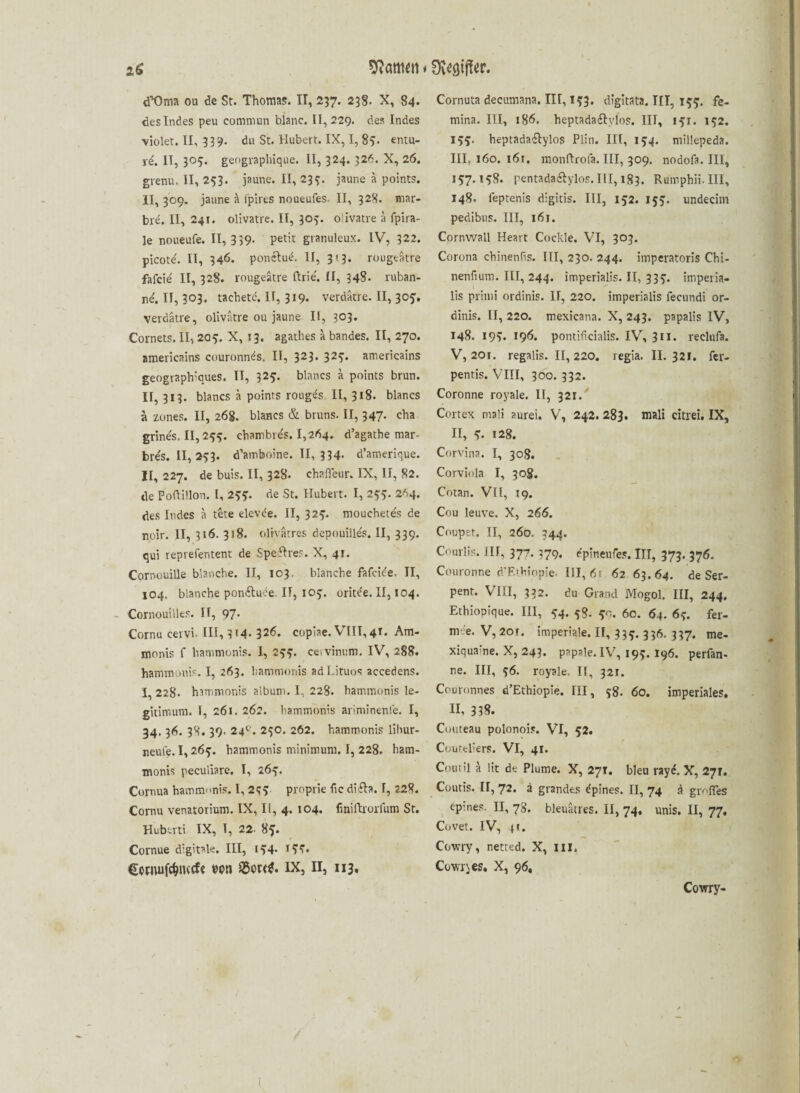 d’Üma ou de St. Thomas. II, 237. 238. X, 84. des Indes peu eommun blanc. 11,229. des Indes violet. II, 339. du St. Hubert. IX, I, 89- entu- rd. II, 305. geographique. II, 324. 326. X, 26. gvenu. II, 253. jaune. II, 239. jaune ä points. II, 309. jaune h fpires noueufes. II, 328. mar- bre. II, 241. olivatre. II, 303. o'ivatre ä fpira- le noueufe. II, 339. petit granuleux. IV, 322. picote'. II, 346. ponftue. II, 313. rougeätre fafcie' II, 328. rougeatre ftrie'. II, 348. ruban- ne'. II, 303. tachete. II, 319. verdätre. II, 303. verdätre, olivatre ou jaune II, 303. Cornets. II, 205. X, 13. agathes a bandes. II, 270. americains couronnds. II, 323* 32^* americains geographlques. IT, 323. blaues a points brun. II, 313. blancs ä points rougds II, 318. blancs a zunes. II, 26g. blancs & bruns. II, 347. cha grine's. II, 239. chambre's. 1,264. d’agathe mar- bre's. II, 253. d’amboine. II, 334. d’amerique. II, 227. de buis. II, 328. chafleur. IX, II, 82. de PofHllon. I, 293. de St. Hubert. I, 255. 264. des Indes a tete elevde. II, 329. mouchete's de noir. II, 316. 318. oltvärres depouilles, II, 339. qui reprefentent de Speftres. X, 41. Cornouille blanche. II, 103. blanche fafcie'e. II, 104. blanche ponftuee. IT, 109. oritde. II, 104. Cornouilles. II, 97* Cornu cervi. III, 3 M- 32<5« copiae. VIII, 4T. Am- monis f hammonis. I, 299. ceivinum. IV, 288. hammonis. I, 263. hammonis ad Lituos accedens. I, 228. hammonis album. I, 228. hammonis le- gitimum. I, 261. 262. hammonis ariminenfe. I, 34. 36. 38. 39. 24°. 230. 262. hammonis lihur- reulq. 1,265. hammonis minimum. I, 228. ham- monis peculiare. I, 269. Cornua hamm-mis. I, 233 proprie fic difta. I, 228. Cornu venatorium. IX, Ii, 4. 104. liniftrorfum St. Hubcrti IX, I, 22. 83. Cornue digitale. III, 194. 193. Conuifdjiucf« wn SSorttf* IX, II, 113. Cornuta decumana. III, 193. digitata. III, 139. fe- mina. III, 186. heptadaftylos. III, 191. 132. 133. heptadaftylos Plin. III, 134. millepeda. III, 160. 16t. monftrofa. III, 309. nodofa. III, 137.138. Fentadaftylos.IlI, 183. Rumphii.III, 148. feptenis digitis. III, 152. 133. undecim pedibns. III, 161. Cornwall Heart Cockle. VI, 303. Corona chinentis. III, 230. 244. imperatoris Chi- nenfium. III, 244. imperialis. II, 339. imperia- lis primi ordinis. II, 220. imperialis fecundi or- dinis. II, 220. mexicana. X, 243. papalis IV, 148. 199. 196. pontificialis. IV, 3II. reclufa. V, 201. regalis. II, 220. regia. II. 321. fer- pentis. VIII, 300. 332. Coronne royale. II, 321. Cortex mali aurei. V, 242. 283. mali citrei. IX, II, 9- 128. Corvina. I, 308. Corviola I, 308. Cotan. Vü, 19. Cou leuve. X, 266. Coupet. II, 260. 344. Courlis. III, 377. 379. dpineufes. III, 373. 376. Couronne d’Ethiopie. III, 6t 62 63.64. de Ser- pent. VIII, 332. du Grand Mogol. III, 244. Ethiopique. III, 34. 58. 50. 60. 64. 69. fer- m-e« V, 2or. imperiale. II, 339. 336. 337. me- xiquaine. X, 243. papale. IV, 199.196. perfan- ne. III, 36. royale. II, 321. Couronnes d’Ethiopie. III, 38. 60. imperiales. II, 318. Couteau polonois. VI, 32. Couteliers. VI, 41. Contil ä lit de Plume. X, 27t. bleu rayd. X, 27t. Coutis. II, 72. ä grandes dpines. II, 74 d grofles epines. II, 78. bleuätres. II, 74. unis. II, 77. Covet. IV, n. Cowry, netted. X, 111. Cowries. X, 96, Cowry-