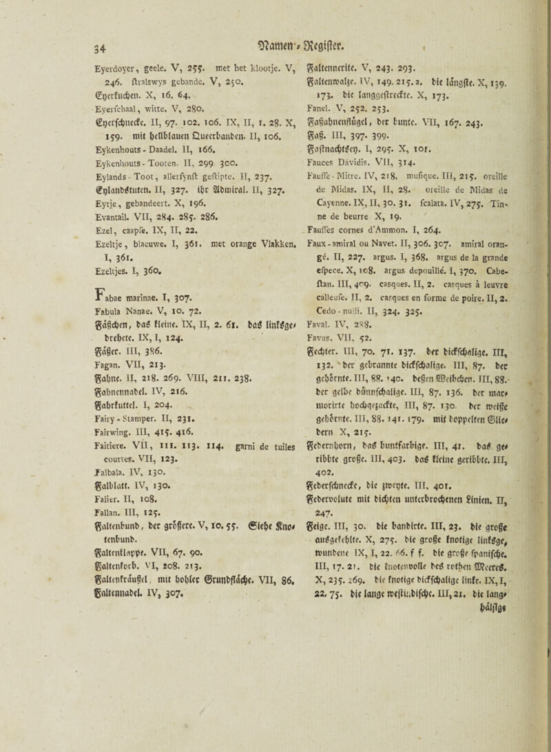 sflatmtr* Stifter. Eyerdoyer, geele. V, 255. met het klootje. V, 246. ftralswys gebande. V, 250. ©gerfucßen. X, 16. 64. Eyerfcbaal, witte. V, 280. Sijerfc^nccfe. II, 97* «02. 106. IX, II, 1. 28. X, 159. mit hellblauen Queecbanben. II, 106. Eykenhoats - Daadel. II, 166. Eykenhouts - Tooten, II, 299 300. Eylands - Toot, allerfynft geftipte. II, 237. ©glanbgtuten. II, 327. ihr Sibmiral. II, 327. Eytje, gebandeert. X, 196. Evantail. VII, 284. 285- 286» Ezel, caapfe. IX, II, 22. Ezeltje, blaemve. I, 361. met orange Vlakken. I, 361. Ezeltjes. I, 360. Fabae marinae. I, 307. Fabula Nanae. V, 10. 72. gdßdjen, bag Heine. IX, II, 2. 61. bag linfgge# brcbetc. IX, I, 124. gdßer. III, 3H6. Fagan. VII, 213. gal)tK. II, 218. 269. VIII, 211. 238. gabnettnabel. IV, 216. gabrfuttel. I, 204. Fairy - Stamper. II, 231. Fairwing. III, 41?* 4*6. Faitiere. VII, Ul. 113. 114. garni de tuiles courtes. VII, 123. Jalbala. IV, 130. galblatt. IV, 130. Falier. II, to8. Fallan. III, I2y. galfenbunb, ber größere. V, io. 55:. <£fc&e $110# tenbunb. galtcnHoppe. VII, 67. 90. galtenforb. VI, 208. 213. göltenftdußd mtt bobiec ©runbftäcbe. VII, 86, galtemiabel. IV, 307, galtennerite. V, 243. 293. galtenwalje. IV, 149. 21 y. a. bie Idngjle. X, 139. 173. bie langgcflrccftc. X, 173. Fanei. V, 252. 253. gaßabnenflügel, bet bunte. VII, 167. 243. goß. III, 397- 399- gajlnacbtgci). I, 29y. X, ror. Fauces Davidis. VII, 314. FaulTe - Mitre. IV, 218. mufique. III, 2iy. oreille de Midas. IX, II, 28. oreille de IMidas de Cayenne. IX, II, 30. 31. fcalata. IV, 273. Tin* ne de beurre X, 19. FaufTes cornes d'Ammon. I, 264. Faux-amiral ou Navet. II, 306. 307. amiral oran¬ ge. II, 227. argus. I, 368. argus de la grande efpece. X, ic8. argus depouille. I, 370. Cabe- ftan. III, 4^9. easques. II, 2. casques ä leuvre calleufe. II, 2. casques en forme de poire. II, 2. Cedo-nulli, II, 324. 325. Faval. IV, 2^8. Favus. VII, 52. genfer. III, 70. 7T. 137. bec tidffdjolige. III, 132. bcr gebrannte bieffc&oltge. III, 87. bcc gelernte. III, 88. *40. beßen Sßefbcbcn. III, 88.- bec gelbe bunnfcbalige. III, 87. 136. ber mar# ntorirte boe&qejccfte, III, 87. 130. bec mrtße gelernte. III, 88.14*- *79» mit boppelten ©Ile# bern X, 2iy. gebender», bog buntfarbige. 111,41. bag g<# ribbte große. III, 4C3. bag Heine g.cribbtc. III, 402. gebetfcönctfe, bie jmepte. III, 40t. gebetoolute mit bitten unterbrochenen Linien. IT, 247. geige, in, 30. bie banbirfe. in, 23. bie große miggefeblte. X, 27y. bie große Hiofigt (infgge, ttunbene IX, I, 22. *6. f f. bie große fpanifcfje. III, 17. 21. bie tnotenoofle beg rothen C0?cereg. X, 23 y. 169. bie fnotige bicffcbaligc linfe. IX, I, 22.75. bie lange rceftUibifebc. 111,21. bie lang# balflg«