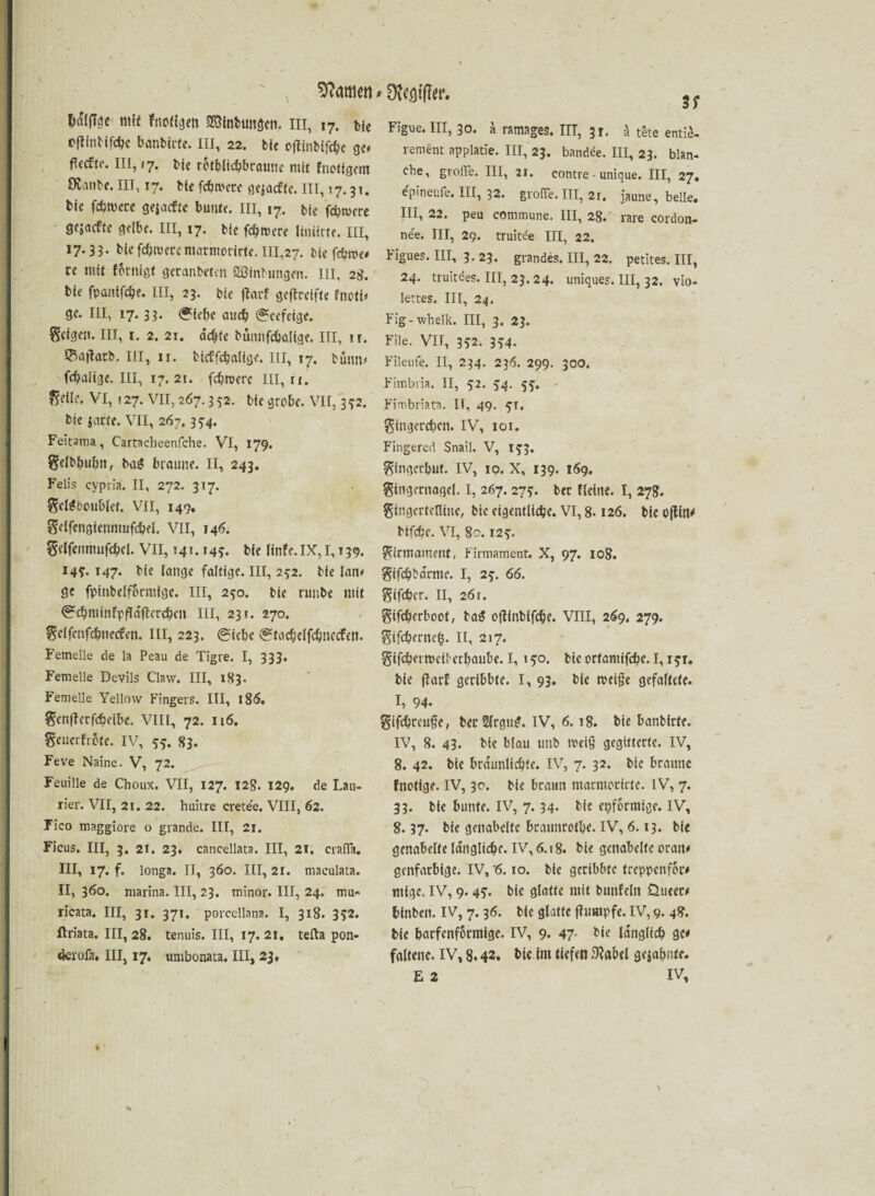 Mattiert mi* fnoligett »btmgcn. in, 17. bie cftiutifdjc banbirfe. III, 22. bi« ojfinbifcbe ge* III, »7. bi« rctbltcbbraun« mit fnotigem 9Janb«. III, 17. ttc fcbroete aejacftc. III, 17.31. bi« fdnvere g«jacfte bunt«, in, 17. bte fernere gfjaeft« gelb«. III, 17. bi« ferner« linierte. III, 17.33. bic fc&tvece marniorirte. 111,27. bi« f$tw re mit fbrnigt getanbefen SÖinbungeit. m, 2g. bie fpantfc&e. III, 23. bie flarf geftceifte fnoti* gc. III, 17.33. (*i«be auch (^cefetge. feigen. III, 1. 2. 21. ddjte bürmfcbalige. III, ir. ®Ajtotb. in, 11. bicffcbalige. III, 17. bütm* fcbalige. III, 17.21. fefwere III, ri. Sdlc. VI, 127. VII, 267.352. bic grobe. VII, 342. bie jarfe. VII, 267.3^4. Feirama, Cartacheenfche. VI, 179. Selb&ubn, baä: braune. II, 243. Felis cypria. II, 272. 317. Sd^boubicf. VII, 149. Sdfengicnnmfcbfl. VII, 146. Sdfenmufd;ci. VII, 141.145. bic ltnfe. IX, 1,139. 149. 147. bic lange faltige. III, 252. bie lam ge fpinbelformfge. III, 250. bie nmbe mit <?c!)minFpfIdffcrcbcn in, 231. 270. Sdfcnfc&iiecfen. III, 223. (Siebe <Stacbelfd)necFelt. Femelle de la Peau de Tigre. I, 333. Femelle Devils Claw. III, 183. Femelle Yellow Fingers. III, 186. Scnflerfcbetbe. VIII, 72. 116. Senerfrote. IV, 55. 83. Feve Naine. V, 72. Feuille de Choux. VII, 127. I2g. 129. de Lau- rier. VII, 21. 22. huitre cretee, VIII, 62. Fico maggiore o grande. III, 21. Ficus. III, 3. 21. 23. cancellata. III, 21. crafla. III, 17. f. longa. II, 360. III, 21. maculata. II, 360. marina. III, 23. minor. III, 24. rmi» ricata. III, 31. 371. porcellana. I, 318. 3$2. ftriata. III, 28. tenuis. III, 17. 21. tefta pon- derofa. III, 17. unibonaca. III, 23* 'DvCöifto. 3; Figue. III, 30. a ramages. III, 31. a tete entie- rement applatie. III, 23. bandee. III, 23. blan¬ che, grolle. III, 21. contre - unique. III, 27. epineufe. III, 32. grolle. III, 2r. jaune, belle. III, 22. peu commune. III, 28. rare cordon- ne'e. III, 29. truitde III, 22. Figues. III, 3. 23. grandes. III, 22. petites. III, 24. truitdes. III, 23.24. uniques. III, 32. vio- lertes. III, 24. Fig-whelk. III, 3. 23. File. VII, 352. 354. Fileufe. II, 234. 236. 299. 300. Fimbria. II, 52. 5:4. 55. Fimbriata. II, 49. 5T. Singcrcbcn. IV, 101. Fingered Snail. V, 15:3. Singcrbuf. IV, 10. X, 139. 169. Singernogcl. I, 267. 275:. ber fleine. I, 278. gingcrtetlme, bie eigentliche. VI, 8.126. bie ojtfn* bifcbc. VI, 80.12?. Sirmammt, Firmament. X, 97. 108. gifd)bdrme. I, 2f. 66. Sifd?cr. II, 261. gifdjerboot, ba$ oftinbifebe. VIII, 26g. 279. Sifcbernc£. 11, 217. Stfcbaivcil'erbaube. I, 1 go. bic ortamifebe. 1,15t. bie ffarf gcribbfe. I, 93. bie treibe gefaltete. I, 94. Sifcbrcufe, bet2(rgu£. IV, 6.18. bie banbirfe. IV, 8. 43. bic blau uttb meiß gegitterte. IV, 8. 42. bie bräunliche. IV, 7. 32. bie braune fnotige. IV, 30. bie braun marmocicte. IV, 7. 33. bie bunte. IV, 7.34. bie epformtge. IV, 8.37. bie genabelte braunrote. IV, 6.13. bie genabelte längliche. IV, 6.18. bie genabelte oratt* genfarbige. IV, '6.10. bic geribbte treppenfor# mige. IV, 9.45*. bi« glatt« mit bunfcln Üueec* binben. IV, 7.36. bi« glatte jfumpfe. IV, 9. 48. bie baefenformige. IV, 9. 47. bie la'nglicb ge* faltene. IV, 8.43. bie im tiefen 9?abel gejabute. E 2 IV,