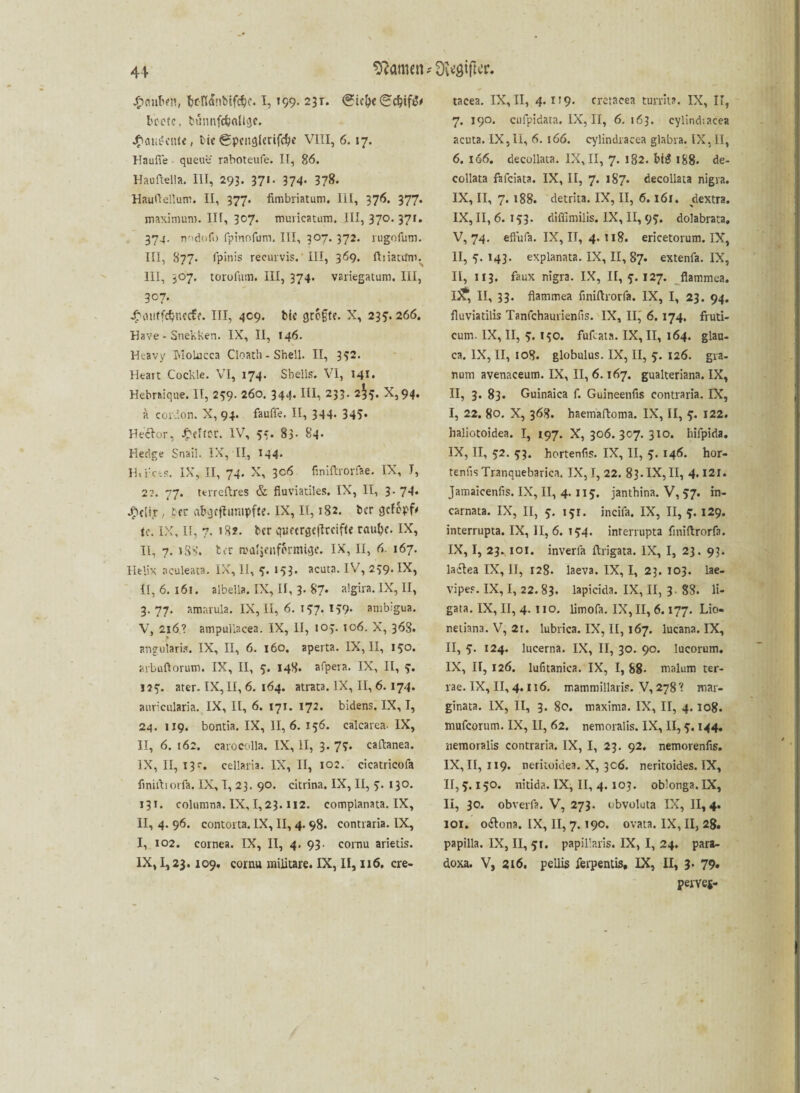 Atomen *Ü\<aiftcr. Jgumben, Ümttönblfcfcc. I, »99- 231. <?ic!)e(c;cbif^ beete, bumtfdjrtligc. j£atii?ciUe, i>ie gpcnglerifcbe VIII, 6. 17. Häufte - queue raboteufe. II, 86. Hauftella. III, 293. 371. 374- 378. Hauftelluni. II, 377. fimbriatum. IIt, 376. 377. maximum. IIf, 307. muricatum. III, 370. 371. 374. n''d(ifo fpinofum, III, 307. 372. rugofum. III, 877. fpinis recurvis.' III, 369. fliiactfm. 111, 307. torolutn. III, 374. variegatum. III, 307. ^onffcbnecfe. III, 409. bk größte. X, 235.266. Have - Snekken. IX, II, 146. Heavy TuoLucca Cloath - Shell. II, 332. Heart Cockle. VI, 174. Shells. VI, 141. Hebrsique. II, 259. 260. 344. III, 233. 2^5. X,94. a cordon. X, 94. fauffe. II, 344. 345» Heclor, Kelter. IV, 55. 83- 84. Hedge Snail. IX, II, 144. H.rcts. IX, II, 74. X, 306 finiftrorfae. IX, T, 2:». 77. ttrreftres & fluviatiles. IX, II, 3. 74. jg>cltjr, bet abgcftnmpfte. IX, II, 182. ber gefopf# tc. IX, II, 7. 18?. ber quecrge|lrcifte raube. IX, II, 7. 1S8. ber rcaljenformige. IX, II, 6. 167. Helix aculeata. IX, II, <3. 153. acuta. IV, 239. IX, II, 6. 161. albella. IX, II, 3. 87* algira. IX, II, 3. 77. amarula. IX, II, 6. 137. 139. ambigua. V, 2x6? ampullacea. IX, II, 103. 106. X, 368. angularis. IX, II, 6. 160. aperta. IX, II, 130. arbuftorum. IX, II, 5. 148. afpera. IX, II, 3. J53. ater. IX, II, 6. 164. atrata. IX, II, 6.174. auriciüaria. IX, II, 6. 171. 172. bidens. IX, I, 24. 119. bontia. IX, 11,6. 156. calcarea. IX, II, 6. 162. carocolla. IX, II, 3. 73. caftanea. IX, II, 13s-. cellaria. IX, II, 102. cicatricofa finiftrorfa. IX, I, 23. 90. citrina. IX, II, 3. 130. 131. columna. IX, 1,23.112. complanata. IX, II, 4. 96. contorta. IX, II, 4. 98. contraria. IX, I, 102. cornea. IX, II, 4. 93. cornu arietis. IX, 1,23.109, cornu militare. IX, II, 116. cre- tacea. IX, II, 4.1x9. cretacea turnt?. IX, II, 7. 190. cufpidata. IX, II, 6.163. cylind-.acea acuta. IX, li, 6. 166. cylindracea glabra. IX, II, 6. 166. deeollata. IX, II, 7. 182. bi# 188. de- collata fafeiata. IX, II, 7. 187. deeollata nigra. IX, II, 7. 188. detrita. IX, II, 6.161. dextra. IX, 11,6. 133. diffimilis. IX, II, 93. dolabrata, V, 74. effufa. IX, II, 4.118. ericetorum. IX, II, 3. 143. explanata. IX, II, 87. extenfa. IX, II, 113. faux nigra. IX, 11,3.127. flammea. it, II, 33. flatnmea finiftrorfa. IX, I, 23. 94. fluviatilis Tanfchaurienfis. IX, II, 6. 174. fruti- cum. IX, II, 3. 130. fufeata. IX, II, 164. glan- ca. IX, II, 108. globulus. IX, II, 3. 126. gra- num avenaceum. IX, II, 6.167. gualteriana. IX, II, 3. 83. Guinaica f. Guineenfis contraria. IX, I, 22. 80. X, 368. haemaftoma. IX, II, 3. 122. haliotoidea. I, 197. X, 306.307. 310. hifpida. IX, II, 32. 33. hortenfis. IX, II, 3. 146. hor- tenfis Tranquebarica. IX, I, 22. 83. IX, II, 4.121. Jamaicenfis. IX, II, 4. 113. janthina. V, 37. in- carnata. IX, II, 3. 131. inciia. IX, II, 3.129. interrupta. IX, II, 6. 134. interrupta finiftrorfa. IX, I, 23. 101. inverfa ftrigata. IX, I, 23. 93. laflea IX, II, 128. Iaeva. IX, I, 23. 103. lae- vipes. IX, I, 22. 83. lapicida. IX, II, 3. 88. li- gata. IX, II, 4. iio. limofa. IX, II, 6.177. Lio- netiana. V, 2r. lubrica. IX, II, 167. lucana. IX, II, 3. 124. lucerna. IX, II, 30. 90. Iueorum. IX, II, 126. lufitanica. IX, I, 88- malum ter¬ rae. IX, II, 4.116. mammillaris. V, 278 ? mar- ginata. IX, II, 3. 80. maxima. IX, II, 4.108. mufcorum. IX, II, 62. nemoralis. IX, II, 3.144. nemoralis contraria. IX, I, 23. 92. nemorenfis. IX, II, 119. neritoidea. X, 3c6. neritoides. IX, 11,3.150. nitida. IX, II, 4. 103. oblonga.IX, II, 30. obverfa. V, 273. obvoluta IX, 11,4« 101. o&ona. IX, II, 7.190. ovata. IX, II, 28. papilla. IX, II, 51. papil’aris. IX, I, 24. para- doxa. V, 216. peliis ferpentis, IX, II, 3- 79. perve*-
