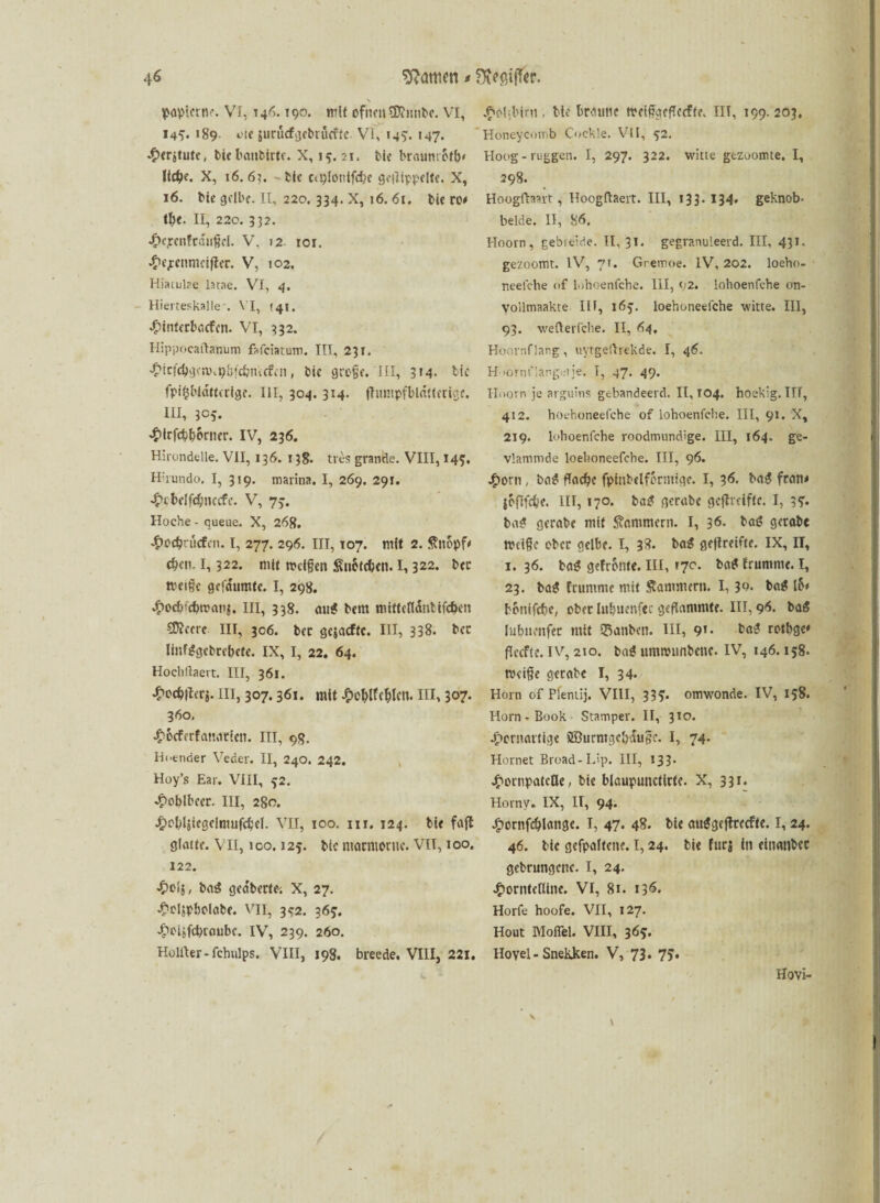 \ paplcrtte. VI, 146.190. mit ofnmSDiimbe. VI, 14*. 189 etc jurücfgcbrücfrc Vi, 145'. 147. 4><rjtutc, biebaubirte. X, 15.21, bie braumofiv ItdSie. X, 16. 61. bic ca;lot!lfcbe gcilippplte. X, 16. bie gelbe. II, 220. 334. X, 16.61. bie ro* tfye. II, 220. 332. k^cnfcöiißcl. V. 12 101. ktjrenmciftcr. V, 102. Hiatulae latae. VI, 4. Hierreskalle . VI, >41. kinterbaefen. VI, 332. Hippocaftanum fafeiatum. IIT, 23T. <5>icf4)gcn)v9{jj'£&nicffn, bie große.'III, 314- bic fpifjbldtterfge. III, 304. 314. (Tumpfbldttcrige. III, 305. kirfebborncr. IV, 236. Hirondelle. VII, 136. 138. tres grande. VIII, 145. Hirundo. I, 319. marina. I, 269. 291. £ct>eifc#nccfe. V, 75. Hoche - queue. X, 268. koc&ritcfcn. I, 277. 296. III, 107. mit 2. ßttopfV eben. 1,322. mit weißen Sn&ttben. 1, 322* bcc weiße gefdumte. I, 298. •£>ocb<d)tt>anj. m, 33g. mjg *,fm niittcfldntifdKn öftrere III, 306. ber gejacftc. III, 338- bec linfggebrebete. IX, I, 22. 64. Hochlhaert. III, 361. 4>ocb|tcr$. III, 307.361. mit £ol)lfcl?lcn. III, 3°7* 360. koeferfanatten. III, 9g. Hoender Veder. II, 240. 242. Hoy’s Ear. VIII, 52. ^oblbccr. III, 280. Jf>ol)ljiegelnuifd;e(. VII, 100. 111. 124. bie fajt glatte. VII, 100.125. bic marmorne. VH, 100. 122. Jpoij, baiS gea'berte-. X, 27. koljpbolabc. vii, 352. 365. koUfcbraube. IV, 239. 260. Holiter-fchvilps. VIII, 198. breede, VIII, 221. kobbint, bie braune wetßgeficcfte. IIT, 199. 203. Honeycomb Cockle. VII, 52. Hoog - ruggen. I, 297. 322. witte gezäumte, I, 298. Hoogfhmt, Hoogftaert. III, 133. 134. geknob- beide. II, 86. Hoorn, gebreide. II, 31. gegranuleerd. III, 431. gezoomt. IV, 71. Gremoe. IV, 202. loeho- neefche of lohoenfehe. III, 92. lohoenfehe on- vollmaakte III, 165. loehoneefche witte. III, 93. wefterfche. II, 64, Hoornflang, uyrgeftrekde. I, 46. Huornf langet je. I, 47. 49. Hoorn je arguins gebandeerd. II, T04. hoekig. IIT, 412. hotboneefche of lohoenfehe. III, 91. X, 219. lohoenfehe roodmundige. III, 164. ge- vlammde loehoneefche. III, 96. jgioru , ba$ fiadje fpinbelforntige. I, 36. bag fratt* {oftfebe. III, 170. bag gerabc gcflreifte. I, 15. ba£ gerabe mit Kammern. I, 36. bat? gerabc Weiße ober gelbe. I, 38. baS ge|treifte. IX, II, 1. 36. ba£ gefronte. III, 17c. ba* frumnte. I, 23. ba£ frumme mit Stammten. 1,3°. b«£ io# bonifebe, ober Ittbuenfcc geflammte. III, 96. bag lubuenfer mit ©anben. III, 9’* ba3 rotbge* fkefte. iv, 210. ba$ umwimbcuc. IV, 146.158. weiße gerabc I, 34. Horn of Pleniij. VIII, 33?. omwonde. IV, 158. Horn-Book Stamper. II, 310. kornartige SBurmgcbduße. I, 74- Hörnet Broad-L'p. III, 133- kornpatcOe, bic blaupunctirtc. X, 331. Hornv. IX, II, 94. kontfdflangc. I, 47. 48. bic auggeftreefte. I, 24. 46. bic gcfpaltcne. 1,24. bic fürs in einanbec gcbrungcttc. I, 24. kortitetUne. VI, 81. 136. Horfe hoofe. VII, 127. Hout Moflel. VIII, 365. Hoyel - Snekken. V, 73. 75* Hovi-