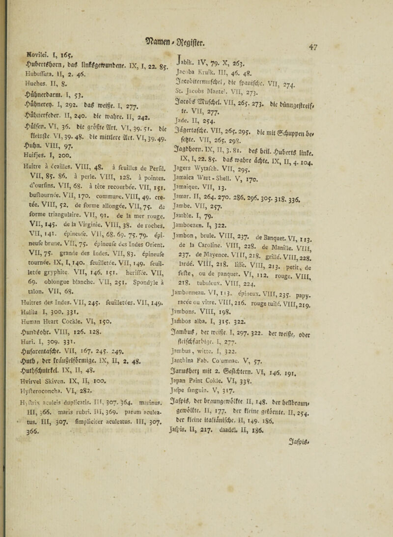 Sfaitim » STfflifler. Movilei. I, 16?, £ubert*born, bae linWgeWuntene. ix, i, 22. 8?. Hubufluta. II, 2. 46. Huches, II, 8. £uhnerbarm. I, 55. ^ubneret). I, 292. He weife. 1, 277. £ul)uerfeber. II, 240. Wulfen. VI, 36. flctnftc VI, 39. 48. VIII, 97. Huifjes. I, 200, Huitve a dcailles. VIII, 48. ä feuilles de Perfil. VII, 8S. 86. ä perle. VIII, 128. a pointes. d’ourfins. VII, 68. a tete reconrbee. VII, 151. buftournde. VII, 170. commune. VIII, 49. cre- t^e. VIII, 52. de forme allongde. VII, 7^. de forme triangulaire. VII, 91. de la mer rouge. VII, 145* de la Virginie. VIII, 38. de roehes. VII, 141. epineufe. VII, 68-69. 7$. 79. epi- neufe brune. VII, 75. epineufe des Indes Orient. VII, 75. grande des Indes. VII, 83- epineufe tournee. IX, 1,140. feuilletde. VII, 149. feuil- letde gryphite, VII, 146. 141. heriflee. VII, 69. oblongue blanche. VII, 251. Spondyle a talon. VII, 68. Huitres des Indes. VII, 245. feuilletees. VII, 149. Hulilu I, 300. 331. Human Heart Cockle. VI, 150. •tmiibgolpr. VIII, 126. 128. Huri. I, 3°9- 331- Jfmfarentafcfe. VII, 167, 24?. 249. £utb, ber Frdufelfbtmige. IX, II, 2. 48. j£>uthfcb»lrfel. IX, II, 48. Hvirvel Skiven. IX, II, 100. Hylteroeoncha. VI, 282. H, ft rix aculeis duplicatis. III, 307-364. marinus. III, 366. maris rubri. III, 369. parum aculea- tus. III, 307. fimpliciter aculeatus. III, 307. 366. Jabik. IV, 79. X, 263. Jacoba Kruik. III, 46. 48. Sßco&itermufefei, Me fpanifdje. VII, 274. St. Jacobs Mantel. VII, 273. ZmH mm. VII, 265. 273. bie bunngefbeeif, ie. VII, 277. Jade. II, 2^4. jtagbhorn. IX, II, 3.8i. be£ heil. Jpubertg ünfe. IX, 1,22. 8,-. bag wahre achte. IX, 11, 4.104. Jagers Wytafch. Vfl, 295. Jamaica Wart-Shell. V, 170. Jamaique. VII, 13. Jamar. II, 264. 270. 286. 296. 305. 318. 335, Jambe. VII, 237. Jarnble. I, 79. Jamboezen. I, 322. Jambon, brule. VIII, 237. de Banquet. VI, 113. de la Caroline. VIII, 228. de Manille. Vllf’ 237. de Mayence. VIII, 218. grille'. VIII, 22g’ lardd. VIII, 218. liffe. VIII, 213. petit, de’ feile, ou de panquet. Vl, 112. rouge. VIII, 218. tubuleux. VIII, 224. Jambonneau. VI, 113. epineux. VIIr, 23?. papy. racee ou vitre. VIII, 216. rouge tuild. VIII, 219. Jambons. VIII, 198. Jaihbos alba, I, 315:. 322. 3nmbug, ber weife. I, 297.322. ber weife, ober fleifcbfarhiyc. I, 277. Jambus, witte. I, 322. Jandiina Fab. Co umnae. V, 57. 3anu*&crj mit 2. ©eflcfieni. VI, 146. 191. Japan Paint Cokle. VI, 338. Jafpe fanguin. V, 317. 3afpi$, ber braungcwolfte 11,148. ber hellbraun* gewollte. II, 177. ber «eine gofSrnte. II, 254. ber Keine italidnifcfc. II, 149. 186. Jafpis, II, 217. daade'l. II, 186. bie Wahre. II, 242. bte grofte 2lrf. VI, 39. 31. bie ^dgertafdje. VII, 26*. 29*. bie mit ^cfiiwpeii bei Me mim,« m. VI, 39.49. fe(sfe. VII, JS,. ®*‘W< 3afpi$*