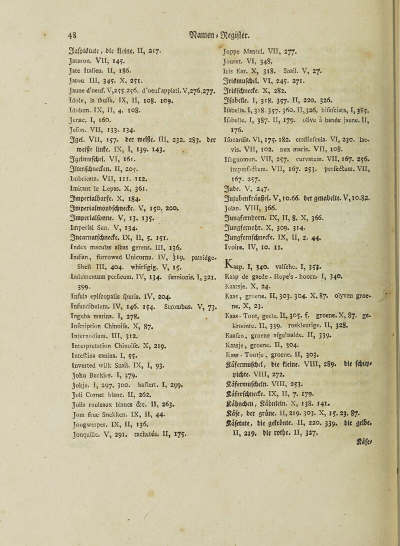 SafpiiMut»’, b(e Meine. II, 217. Jataron. VII, 149. Jäte Italien. II, 186. Jatou III, 34-7. X, 271. Jaune d’oeuf. V,255.276. d’oeuf applati. V,276.277. Idole, la faufle. IX, II, 108. 109. Idfilum. TX, II, 4. iog. Jenac. I, 160. Jeron. VII, 133. f34. 3gd- Vll, 157. tcc n>dfc. III, 232. 283. bec tveige Hufe. IX, I, 139. 143. 3gdnmfdjd. VI, i6r. 3Henfc^!iecfeii. II, 207. Imbricata. VIT, III. 112. Imitant le Lepas. X, 361. 3mpccialbarfc. X, 184. 3mperialmonbfdjne<fe. V, 150. 200. 3mpetialfonne. V, 13. 135. Imperial Sun. V, 134. 3fncarnatf$necfe. IX, II, 5. 17:1. Index maculas albas gerens. III, 136. Indian, furrowed Unicornu. IV, ^19. patridge- Shell III, 404. whirligig. V, 15. Indumentum perficum. IV, 134. fannionis. I, 321. 399- Infula epifcopalis fpuria. IV, 204. Infundibulum. IV, 146. 15:4. Strombus. V, 73. Inguba marina. I, 278. , Infcription Chinoife. X, 87. Internodium. III, 312. Interpretation Chinoife. X, 219. Inteftina canina. I, 55. Inverted vvilk Snail. IX, I, 93. John Buckies. I, 379* Jokje. I, 297. 300. ballert. I, 299. Joli Cornet blanc. II, 262. Jolis rouleaux blancs &c. II, 263. Jom fiue Snekken. IX, II, 44. Jongwerper. IX, II, 136. JonquiUe. V, 291. tachete'e. II, 175. Joppe Mantel. VII, 277. Jouret. VI, 348. Iris Ear. X, 318. Snail. V, 27. StigmufdW. VI, 24271. 3ri$fc$necfe. X, 282. ^fabelte. I, 318. 357* IT, 220. 326. Ilabella. I, 318- 357. 360. 11,326. bifafeiata, I, 387. Ifibelle. I, 387. II, 179. olive a bande jaune. II, 176. Ifocardia. VI, 177.182. crafliufcula. VI, 230. lae- vis. VII, 102. nux maris. VII, 108. Ifognomon. VII, 277. curvatum. VII, 167. 20. imperfeftum. VII, 167. 253. perfedtum. VII, 167. 257. 3ube. v, 247. 3fujubeitfrau§cl. V, 10.66. ber genabelte. V, 10.82. Julan. VIII, 366. ^ungfernborn. IX, H, 8. X, 366. 3ungfccnobr. X, 309. 314. Suiigfernfcbnecfe. IX, II, 2. 44. Ivoire. IV, 10. 11. K-aap. I, 340. valfche. I, 353. Kaap de gaede - Hope’s - lioorn. I, 34°* Kaarsje. X, 24. Kaas, groene. II, 303. 304. X, 87. olyven groe- ne. X, 23. Kaas-Toor, geele. II, 3°5« f- groene. X, 87. ge- kroonte. II, 339. roskleurige. II, 328. Kaafen, groene afgehaalde. II, 339. Kaasje, groene. II, 304. Kaas - Tootje , groene. II, 303. ^dfcrmufcbcl, bie fleine. VIII, 289* ble fämP' pid?te. VIII, 272. ^dfermnfcbdn. VIII, 273. Sdfcrfcbticcfe. ix, II, 7. 179. ^d&nc&cn, ^dbnlein. X, 138. 141* Sfdfe, ber grüne. 11,219.303. X, 15.23.87. Sfdfetute, bie gefronte. II, 220. 339. bte gelbe. II, 2X9. ble rpt&e. II, 327.