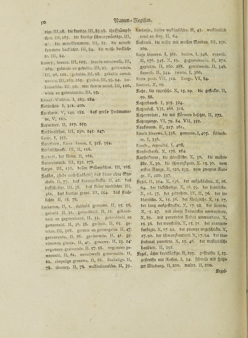 fO rtge. TIT,q8* tUfnotige. III, 85.98- ibtStumpf# c^cn. Hl, 165. tie fnotigc fcbmarsmünbige.HI, 9^. tu imüoöfommetie* III, 85- bi« um>ott‘ fommcne bucflicbte. III, 84. tie t\>ct§< bucflicb' je. III, 84* Kanary , breede. IIT, 10?. breede onvolwaffe. III, 169. gebande en gebulde. III, 93* gebloemde. III, 96. iot* gebulde. 111,98. gebulde onvol- maakte.IH, 163. 165. girdled. III, 93* 94* loe- honeefche. III, 92. me: fwarte mond. III, 100» witte en gebandeerde. III, 9?. Kaneel - Wafelen, I, 283. 284* ftanineben- I, 321. 4oo* Äant&onu v, 149. 182. ba$ sjrcfr Perlmutter# n?v. V, 18?. Sapueincr. II, 217. 255. StaittnalSbut* III, 230. 24^. 247. Karet. f, 353* $arctborn, Karet-hoorn. I, 318. 354* ftarfalfdjmecfe. ix, II, 116. Satncol, fccr f leine. II, 162. Sarneclmunb. HI, 232. 273. Parser. III, 130. tegen 0tumpfd?cn. TII, i6<5. Sa«fet, (ficbc and) Gefeite) tag blaue obnc^fow djeln. II, 77. bag braungeflccfU. II, 42. bag ticffcbalige. III, 38* bag fleinc runblidjte. III, 361. bag fnetige graue. III, 254. bag ftad)* lichte II, 18. 78. Kasketten. II, 1. dubbeld gezoomt. II, 55* 5^. gebieid II, 3«. geknobbeld II, 22. geknob- beld en gegranuleerd. II, 33* geknnbbeld en gemarmeld. II, 36* 38* geribde. II, 63. ge- takte. III, 308. getakte en gevleugelde. 11,47* gevoorende. II, 66. gevlammde. II, 41* Se- vlammde gladde* II, 4'* graeuwe.. II, 23. 24* ongemeen gedoornde. II, 57* 58* ongemeen ge- marmeld. II, 61. onvollwafle gemarmelde. TI, 62. rimpelige graeuwe. II, 68* fteekelige. II,, 78* thorney, II, 78. wedlindiaanfche. II, 39** Kasketje, kleine weftindifche. II, 43. weftindilch rond en fray. II, 64. JStaflanie, tie rcilbe mit meigen Sanbcn. III, 231. 269. Katje blaeuwe. I, 361. bruine. 1, 346. cyperfe. II, 176. 345* X, 19. gegranuleerde. II, 272. gepiekte. II, 260. 288. granuleerde. II, 348. fieperfe. II, 344. zwarte. I, 36c. Katte poot. VII, 312. Tonge. VI, 84. Kattoot. X, 19. Safce, tie cgprifdje. X, 15.19. tie gefleefte. II, 59* 88* Äo&cnbaudb- I, 3*5* 324* $o£enfu§. VII, 266. 312. Sa&enöolufe, tie mit Kornern befefcte. II, 272. Safcenjunge. vi, 79. 84. VII, 352. Kaufmann. II, 217. 261. Kauris blaeuwe. I, 336* gemeene. 1,405* fclilech** te. I, 336* Kauris, depouille. I, 408. Sfat)gerl)atfc. X, 178. >84* ^apgerfrone, tie cbincflfcbe, X, 30. tu mo&civ febe* X, 30. tie fcbmarjbjmte. X. 15.30. tont crflen tätige* II, 220. 237. oom Strebten üum# ge. II, 220. 337. Siegel. II, 204. X, 136. tcr aufgeblafene. X, 16. 64. tcr ticffcbalige. X, 16. 59. tcr heimliche. X, 13. 37. tcr getrebefe. IX, II, 76. tec Uv tianifebe. X, 15. 36. tcr foniglidje. X, ??, 17. tec laug auggcflrccftc. X, 17. 92. ter liniirfe. X, '5. 27. mit einem Trauerflor ummuntene. X, 89. mit punctirfcn Seiten umnumtene. X, 15.36. bec montftofe. X, 15.31. ter orangen# farbigte. X, 17. 92. ter plumpe ungefebiefte. X, 17.90. ter fcbmarj&antirfe. X, 17.94. tcr tau# fenbmal punctirte. X, 15. 46. tec tvcflinbifcbe banbitte. 11, 292. Siegel, achte bfeitfopftge. II, 293. geflrcifte 1,23. gcflreiftc mit Reifen. I, 34* fc&male mit fplöt# gec SBinbutig. n, 200. tvabte. II, 200. 5?egei#