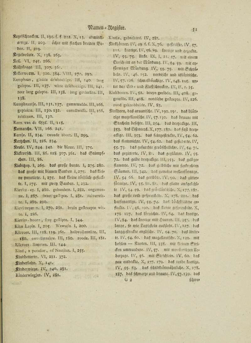 warnen * 9i*fli}Ter. Scgelfcß.ucf.n. II, 19^. f. f. 212. X, 13. abmirdl# Kindie, gebaekerd. IVT, 28r. artije. II, 203. cc^tc mit ßad)eu breiten S5o< ben. II, 219. Sogeloolute. X, 138. 163, Seil. VI, 245. 266. Seüpfogge- nt, 307. 36:. Sencrmicnu I, 320. 384* VIII, 270. 293. Kemphaan, gladde driehoekige. III, T40. lang gdapte. III, 137. witte diiehuekige. III, 14!. zeer lang gelapte. III, 138. lang gevierkte. III, 138. Kemphaantje. III, 13t. 137. gemarmelde. III, 166. gepiekte. III, 130. 132. onvollwafie. III, 166. zeldzaam. III, 130. Kern van de Olyf. II, n 8. Scrnarcfje. VII, 166. 241. Kersje. II, 234. uveede zoort. II, 299. Serben. II, 216. 234. Scule. IV, 244. 342. bie bleute. III, 37?. Sicfrorfcö. III, 86. 118. 3°7*36i. bag @tiimpf# d)cn. III, 86. Siebifcep. I, 269. bag große bunte. I, 275. 280. bag große mit blauen ®anben 1,27?. bag flei# ne punctirte. I, 273”. bat! fldne rctbücO gefkef# te. I, 275. ntif jnicn QJanben. I, 282. Kievitz - ey. I, 280. gebandete. I, 2§2. ongeniee- ne. I, 287. Iwart geftipte. I, 281. zuiverwit- te. I, 289. 290. Kievitseyer-n. I, 270. 281. bruin geftreepte wit- te. I, 286. Kievits - hoorn , fvay geftipte. I, 344. Kika Lapia. I, 205. Wawutia. I, 200. Kikvors. III, 118. 119- 361. halbvollmaakte. III, 180. onvollmaakre. III, 180. roode. III, 181. Kikvors - Staarten. III, 144* Kind, a peculiar, of Nautilus. I, 255. Siubbefteriu. VI, 281. 372. Stnberfa&n. X, 141. Sinbertuiege. IV, 240. 281. * # • - v Kinderwiegjes. IV, 281. Sinfbbrner. IV, 49 f. f. X, 76. geßreifte. IV 57. 1 u. fnotige. IV, <36. X9. fnotige uub gejafte. IV, 5v Hufe IX, I, 21. 57. niit einem €infd)mtt an ber iDhmbung. IV, 54. 59. niit et)# förmiger Sttünbung. IV, 55- 75. mit ^c^new beim IV, 46. 152. norbifeße unb igldtibifc&e. IV, 57. 126. fcbnialbducbige. IV, 148. 105. un# tec ben l£rb# unb glußfdmecfen. IX, II, s. 35. Kinkhoorn. IV, 52. bruyn geribde. III, 408. ge- graefde. III, 408. nordlche geftrepte. IV, 126. rood geknobbelde. IV, 83. Sinfborn, bag aruanifdje. IV, 190.19 t. bag bldtf# rige magcltanifcbe. IV, 57.130. bag braune mit 0t«d)cln befriste. III, 234. tag beepeefige. III, 353. beg (£ißmeerg. X, 177.180. bat* faft bret)# eefige. III, 333. bag fcingeflricftc. IV, 54. 62. bag flammic&te. IV, 54.62. tag gefieberte. IV, 55.73- tag gefurchte grobfcf>a!id)te. iv, 54. 71. bag gegitterte. IV, 8;. bag geglättete. IV, 55. 72. bag gelbe brepeefige. III, 353. bag gclbge# flammte. IV, 72. bag gdblicöe mit fenfrechten @arumen. III, 342. bag gemeine meUenfbciuige. IV. 54 66. bag gecibbte. IV, 90. bag gütet# förmige. IV, 55. So. Rt. bag glatte auggefebl# te IV, 54.59. bag grbnlant'ifc&e. X, 177. r8?. bag große rotb gefprenfelte. X, 178. 201. bag ^affenartige. IV, 55. 74. bag bocbßültene ge# ßeefte. IV, 56, 100. bag fleine gefprenfelte. X, 178 1H7. bag ferniebte. IV, 64. tag fnotige. IV, 84. bag fnotige mit -paaren. III, 357. bag lange, fo mie ?opbßein augfie&t. IV, 127. bag langgiffrecfte engltfc&e. IV, 44- 70. bag itniir# te. IV, 54. 60. bag mageflantfcöe. X, 139. mit bohlen — Snofen. Ilf, 338. mit fleinen <?fri# efett ummunbene. IV, 57. mit mooßartigen Ue# berjuge. IV, 56. mit @tritbleln. IV, 60. tag neu eittbccffc. X, 177. 179. bag rotbe fnotige. IV, 55. 83. tag fcbilbfrotend&ulidje. X, 178. 187. bag febmarje mit braune. IV, 57.139. bag U 2 fehtvo