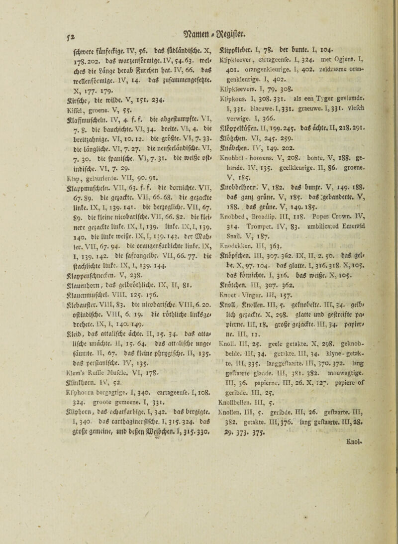 f* fcbtrete funfccfigc. IV, 56. tag fubtänbifcbe. X, 178.202. ba$ tratsenformige. IV, 34.63. »cU cbcg tic gange berab gureben bat. IV, 66. ba$ treflenformige. IV, 14. ba$ $ufammengcfe&te. X, 177* »79* Sirfebe, Me »Mibe. V, 151. 234. Kiflel, groene. V, 33. Slaffmuföcln. IV, 4- f. f. Me abgcjfumpfte. VI, 7. 8. bic bauebiebte. VI, 34. breite. VI, 4« Me brcüjabnige. VI, 10.12. Me größte. VI, 7. 33- tie längliche. VI, 7.27. bic ncufcclänbifcbe. VI, 7. 30. Me fpanifebe. VI, 7.31* weiße oft* tnbifebe. VI, 7- 29- Klap, gelaurierde. VII, 90. 91. ^(appmufcbcln. VII, 63. f. f. bic borniebfe. VII, 67.89. bie gc|acftc. VII, 66.68. Me gegaefte linfe. IX, 1,139.141- bic bcrjoglicbc. VII, 67. 89. bie flciue nicobarifcbe. VII, 66. 82. Me Hei« nere gejaefte linfe. IX, 1,139. linfe. IX, 1,139. 140. bie linfe »reiße. IX, 1,139.143. tcc SD?ab< 1er. VII, 67. 94. bie orangenfarbiebte linfe. IX, 1,139.142. bic fafrangelbe. VII, 66.77. bie ilacblicbtc Hufe. IX, I, 139.144. ^lappenfcbnccfen. V, 238. Slauenbern, ba$ gelbrbtblicbe. IX, II, 81. ^laucnmufcbel. VIII, 123. 176. Slebaujler. VIII, 83. bie nicobarifcbe. VIII, 6.20. cjlinbifcbe. VIII, 6. 19. bie rotblicbe linf^ge# brebete. IX, I, 140. 149. Sleib, baS attalifdje achte. II, 13. 34. batf atta* lifebe uuaebte. II, 13. 64. baS attalifcbe imgc< fännite. II, 67. baS fldne p^rpgifc^e. II, 135. ba$ perftanifebe. IV, 135- Klevn’s Pxulile Mufcle, VI, 178» Sdinfbern. IV, 52. Kliphoorn bergagtige. I, 340. cartageenfe. 1,108. 324. groote gemeene. I, 331. Svltpborn, bag oebatfarbige. I, 342. ba$ bergigte. 1,34O' ba€ cartbaginenfifcbc. 1,315.324. baä große gemeine, utib beßen Sßtfbebtn. i3 3*5.330* Slippflebet. I, 78. ber bunte. I, 104. Klipkleever, cartageenfe. 1,324. met Ogjens. I, 401. orangenkleurige. I, 402. zeldzaame oran- genkleurige. I, 402. Klipkleevers. I, 79. 308« Klipkous. I, 308.331. als een Tyger gevlamde. 1,331. blaeuwe. 1,331. graeuwe. I, 331. vlefch verwige. I, 366. SUSppclfußen. II, 199.243. ba« äcbte.II, 218.291. Sflbfccbe». VI, 243:. 239. Sttäbcben. IVr, 149- 202. Knobbel - hoorens. V, 208. bonte, V, 188. ge- bande. IV, 135. geelkleurige. II, 86. groene. V, 183. Snobbclborn. V, 182. ba$ bunfe. V, 149- 188. bag gan$ grüne. V, 183. ba$ :gebanbcrte. V, 188. ba£ grüne. V, 149.183. Knobbed, Broadiip. III, 118. Popes Crown. IV, 314. Trompet. IV, 83. umbilicated Emerald Snail. V, 187. Knodekken. III, 363» ^nopfeben. III, 307.362. IX, II, 2. 50. ba$ gel* be. X, 97.104. bag glatte. I, 316.318. X, 103. baö forniebte. I, 316. ba$ »reiße. X, 103. Snofcbcn. III, 307. 362. Knoet - Vinger. III, 137. Sfnofl, Anoden. III, 3. gefnobeftt. III, 34. gelb# lieb gejaefte. X, 298. glatte mit geffreifte pa* pierne. III, 18. große gejaefte. III, 34. papteo ne. III, 11. Knall. III, 23. geele getakte. X, 298. geknob- belde. III, 34. getakte, III, 34. klyne-getak¬ te. III, 333. langgeftaarte. III, 3?o. 372. lang geftaarte gladde. III, 381. 382. monwagtige. III, 36. papierne. III, 26. X, 127. papierer of geribde. III, 23. Knollbellen. III, 3. Knollen. III, 3. geribde. III, 26. geftaarte. III, 382. getakte. 111,376. lang geftaarte. III, 28. 29. 373* 375* Knol'