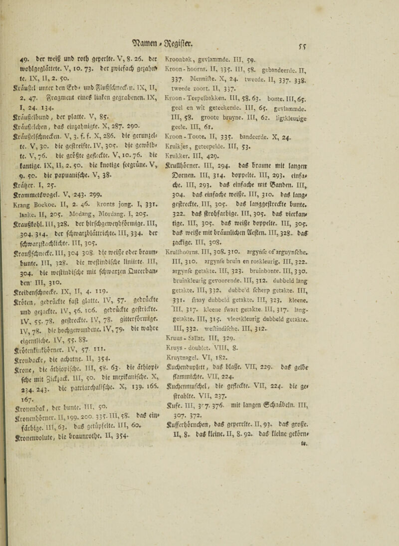 Kattien * 9$eflif!er. 49. bet weif unb rotb geperlte. V, 8. 26. bet woblgegldttcte. V, 10. 73. bet jwicfach gesohlt* te. IX, II, 2. 50. Krdufcl unter bett^rb« unbgluffchnecf.n. IX, II, 2. 47. gragnmtt eine* Unfen gegrabenen. IX, I, 24. 134. Srdufelbunb, bet platte. V, 8?. $r duf eichen, baS einjabnigfe. X, 287* 290. Sraufclfehnecfen. V, 3. f. f. X, 286. bfe gcrunjcl* te. V, 30. bie gefireifte. IV, 30?. bic geroclb» te. V, 76. bic grbfte gcflccftc. V, 10. 76. bie fantige. IX, II, 2. 50. bie {nötige feegruue. V, 9. 50. bie papttanifche. V, 38. Strafet. I, 25-. Srammctgoogcl. V, 243. 299. Kräng Boekoe. II, 2. 46. kronts jong. I, 33T. lanke. II, 209. Modang, IMordang. I, 205. iRcougfobl. in, 328. bet hirfchgcwcpbformigc. III, 304.314. bet fchn>«rsbldttrichtc. III, 334. bet fchwarjfKichltchtc. III, 3°v £rauffchuccfc.m, 3°4 3°8. bie Weife ober braun» bunte. III, 328. bie wetfinbifche liniiete. III, 304. bie wctfinbifche mit fchwarsc» ßueetban* ben1 III, 310* ßrcibcnfchnecfe. IX, II, 4- ”9- Sroten, gebruefte fajl glatte. IV,. 57- gebruefte unb gejaefte. IV, 56. ic6. gebruefte getriefte. IV, 5v 78. gcflrecfte. IV, 78. gitterfbrntige. IV, 78. bie boebgetvunbeue. IV, 79* bie tvahte eigentliche. IV, 55. 88. &rbtcnfinfhornet. IV, 57 in. Sronbacfc, bie achatne. II, 354- Srone, bie dtbiopifchc. III, 58. 63 • bie dtbiopi* (che mit Siefjaef. III, 40. bie mepifamfehe. X, 234. 243. bic pattiarchalif^e. X, 139. 166. 167. Sfroncnbctf, bet bunte. Hl, S°- gronenbbrncr. II, 199* 20°- 33S- HI, ^8. bat? ein* farbige. III, 63- ba$ getüpfelte. III, 60. ffrcimwolute, bie btaunrothe. II, 354- ff Kroonbak, gevlammde. III, 99. Kroon-Booms. IT, 337. III, 38. gebandeerde. II, 337. Mennifte. X, 24. tweede. II, 337. 33g. tweede zoort. II, 337. Kroon - Teepelbakken. III, 58. 63. bonte. III, 6j. geel en wit geteekende. III, 6y. gevlammde. III, 58. groote bruyne. III, 62. ligtkleucige geele. IIT, 6t. Kroon-Toote. II, 339. bandeerde. X, 24. Kruikjes, geteepelde. III, 53. Krukker. III, 429. ^rttöboiner. III, 294. tag braune mit lattgetr £>orncn. III, 314. hoppelte. III, 293, cfnfa* che. III, 293. ba$ einfach« rctt SSanbett. III, 304. ba$ einfache weife. III, 310. baö lang* gejfrccfte. III, 30?. ba$ langgeffcecfte bunte. 322. ba$ flrohfarbige. III, 30?. ba$ ttierfatt* tige. IIT, 3°v ba$ weife hoppelte. III, 30^. ba£ weife mit bräunlichen 2fcjtcn. III, 328.. ba£ jaefige. III, 3°8. Krullhoorns. III, 308. 310. argynfe of arguynfehe.. III, 310. argynfe bruin en roskleurig. III, 322. argynfe getakte. III, 323. bruinbonte. III, 330. bruinkleurig gevoorende. III, 312. dubbeld lang getakte. 111, 332, dubbe'd fcherp getakte. III, 331. fraay dubbeld getakte. III, 323. kleene. III, 317. kleene fwart getakte. III, 317. lang- getakte. III, 313. vleeskleurig dubbeld getakte.. III, 332. weftindifche. III, 312. Kruus- Sallat. III, 329. Kruys - doublet. VIII, 8. Kruytnagel. VI, 182. Sviichenbuplctt, bag blafe. VII, 229. ba$ gelbe fTammichte. VII, 224. ^tichennutfchcl, bie gefeefte. VII, 224. bie ge* jlrablfe. VII, 237. $ufc. III, 3*7.376. mit langen Schnäbeln. III, 307. 372. $uffcrb6rnch«n, ba$ geperrlfe. II, 93. baS grofe. II, 8. bct$ fleine. II, 8.92. ba$ flelnc gefönt* te.