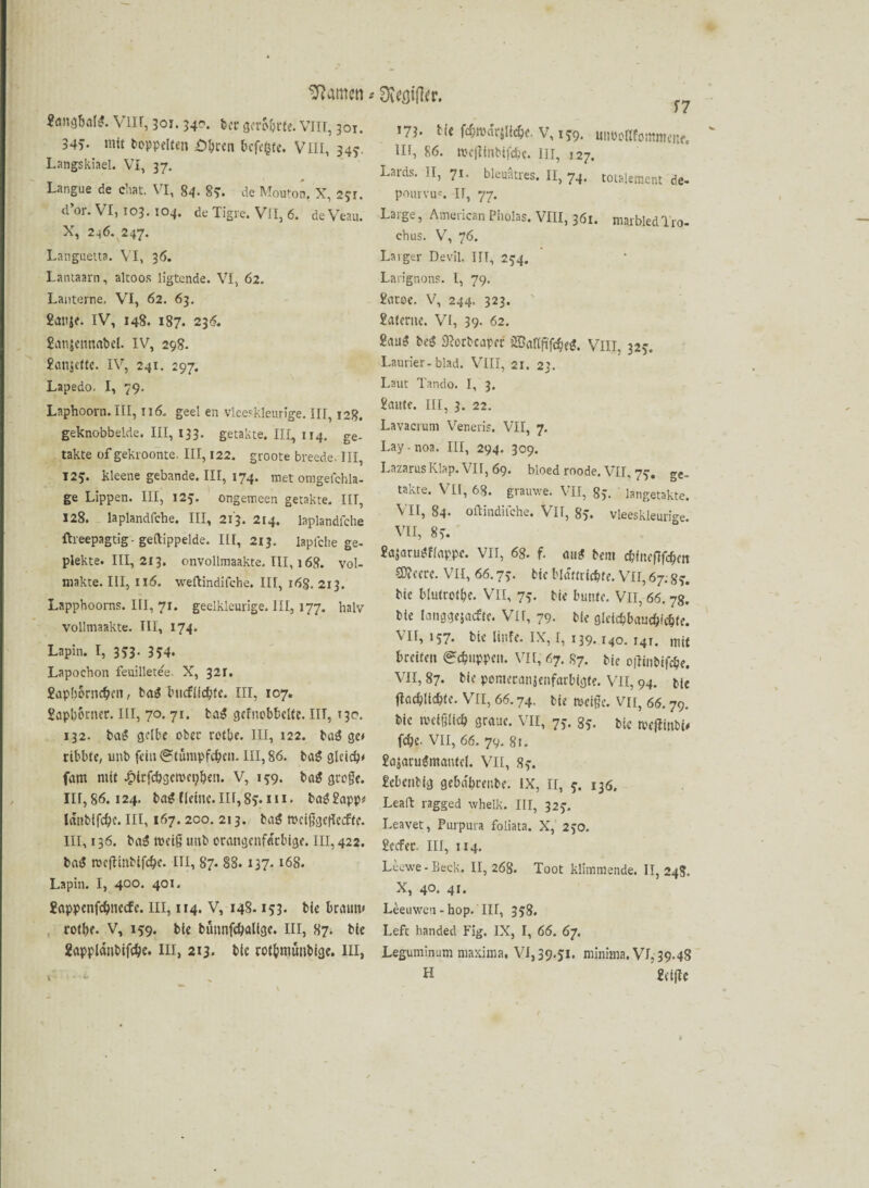 «ändbaW. Vlir, 301.340. feer gerohrte. VIII, 301. 34v niit hoppelten £>bt:en befe^te. VIII, 343. Langskiael. VI, 37. Langue de chat. VI, 84- 85. de Mouton. X, 231. d’or. VI, 103. 104. de Tigre. VII, 6. de Veau. X, 246. 247* Languetta. VI, 36. Lantaarn, altoos ligtende. VI, 62. Laitterne. VI, 62. 63. £auje. IV, 148. 187. 23<5. £an$c»nrtt>el. IV, 298. £an$ctte. IV, 241. 297. Lapedo. I, 79. Laphoorn. III, ti6. geet en vleeskleurige. III, 128. geknobbelde. III, 133. getakte. III, 114, ge- takte of gekroonte. III, 122. groote breede. III, 125. kleene gebande. III, 174. met omgefchla- ge Lippen. III, 125. ongemeen getakte. III, 128. laplandfche. III, 213. 214. laplandfche ftreepagtig - geftippelde. III, 213. laplche ge¬ piekte. III, 213. onvollmaakte. III, 168. vol- makte. III, 116. weftindifche. III, 168. 213. Lapphooms. III, 71. geelkleurige. III, 177. halv vollmaakte. III, 174. Lapin. I, 353. 354. Lapochon feuilletee. X, 32r. £apborncbt’n, bat? bucflicbfe. III, 107. £apl)6rner. III, 70. 71. bag gcfncbbclte. IIT, »30. 132. bai* gelbe ober rotbe. III, 122. ba£ ge* ribble, unb fein (Stumpferen. III, 86. baS gleich* fant mit .iMrfcbgemcpben. V, 199. ba$ gro§e. 111,86.124. ba$ Meine. 111,85. m. batj£app* Ianbifcbe. HI, 167. 2co. 213. bat? mei{jge(Iecfte. III, 136. baS tveiß unb orangenfarbige. III, 422. bat? nxfUnbifcbc. III, 87. 88.137.168. Lapin. I, 400. 401. £appenfcbnecfe. III, 114. V, 148.153. bie braun* rotbe. V, 159. bie bünnfcTalige. III, 87. bie ZapplänbifcTe. in, 213. bie rotbmünbige. III, 171. bie febmdrjlicbe. V, 159. uiiDeflfommcne. Hi, 86. mejlinbifebe. in, 127. Lards. II, 71. bleueres. II, 74. totalement de- pourvu'. IT, 77. La;ge, AmericanPliolas. VIII, 361. marbledTro- ehus. V, 76. Laigtr Devil. IIT, 254. Larignons. I, 79. £atoe. V, 244. 323. £ateruc. VI, 39- 62. £am$ be$ Sßorbcapef SBaflftfcbei*. VIII, 325. Lautier-blad. VIII, 21. 23. Laut Tando. I, 3. £aute. III, 3. 22. Lavacrum Veneris. VII, 7. Lay-noa. III, 294. 309. LazarusKlap. VII, 69. bloed roode. VII, 77. ge_ takte. VII, 68. grauwe. VII, 85. langetakte. VII, 84. oftindifche. VII, 85. vleeskleurige. VII, 8> £as<mn?Mappe. VII, 68. f. atu? bem ebinefifeben CDieere. VII, 66.73. bie bldftriebfe. VII, 67; 83. bie blutrote. VII, 73. bie bunte. VII, 66. 78. bie langgejaefte. Vir, 79. bie glcicbbaucb»cbte. \ II, 157. bie liiife. IX, I, 139.140. 141. mit breiten (Schuppen. VII, 67. 87. bie c|7inbifcbe. VII, 87. bie pomeranjenfarbigte. VII, 94. bie flacblicbte. VII, 66.74. bie rncige. VII, 66.79. bie meiOlicb graue. VII, 73. 85. bie meflinbi* febe- VII, 66. 79. 81. £ajaru$mantcl. VII, 83. £cbenbig gebetbrenbe. IX, n, 3. 136. Leaft ragged whelk. III, 323. Leavet, Purpura foliata. X, 230. £ecfer. III, 114. Leewe-Beck. 11, 268. Toot klimmende. 11,248. X, 40. 41. Leeuwen-hop. III, 358. Left handed Fig. IX, I, 66. 67. Leguminum maxima, VI, 39.51. minima. VI, 39.48 H £ci|te