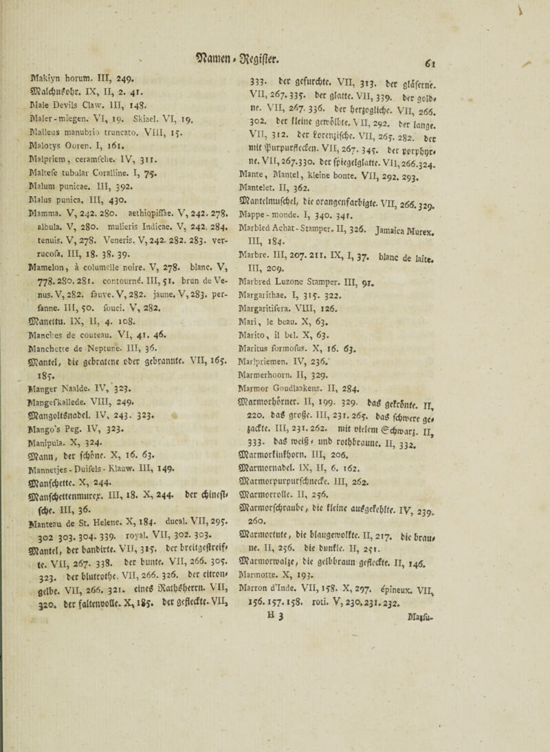 Makiyn horum. III, 249. 5D?aldj?ugol)r. IX, II, 2. 41. IMale Devils Claw. III, 148. Maler-miegen. VI, 19. Skiae], VI, 19, Malleus manubrio truncato. VIII, 15. Malotys Ooren. I, 161. Malpriem, ceramfche. IV, 311. Maltefe tubulär Coralline. I, 75. Malum punicae. III, 392. Malus puniea, III, 430. Mamma. V, 242. 280. aethiopilTae. V, 242. 278. albula. V, 280. mulieris Indicae. V, 242. 284. tenuis. V, 27S. Veneris. V, 242. 282. 283. ver- rucofa. III, 18. 38. 39- Mamelon, ä eolumelle noire. V, 278. blanc. V, 778.280. 28 r. contournd. III, 51. brun de Ve¬ nus. V, 282. fauve.V, 282. jaune, V, 283. per- fanne. III, 50. fouei. V, 282. ©?anemi. IX, 11, 4. icg. Manches de couteau. VI, 41. 46. Manehette de Neptune. III, 36. SKmitel/ tie gebratene ober gebrannte. VII, 163. i8y. Manger Naalde. IV, 323. Mangefkallede. VIII, 249. S&angolfgnöbcl. IV, 243. 323. Mango’s Peg. IV, 323. Manipula. X, 324. sjftann, ter fc^cnc- X, 16. 63. Mannetjes - Duifels - Klauw. III, 149* 5Ö?cmfcbette. X, 244. Öftanfc&cttcnmurcp. III, 18. X, 244. ber cfcincfU febe. III, 36. Manteau de St. Helene. X, 184- ducal. VII, 295. 302 303. 304. 339- r°yal* VII, 302. 303. Hantel, bet banbicte. VII, 3»5- tcr breitgeffreif* tc. VII, 267. 338. bec bunte. VII, 266. 305. 323. bcc blutrotbe- VII, 266.326. bec citrom gelbe. VII, 266. 321. eine* üvatbgbrrrn. VII, 320» ber faltenooße. X, 185. ber seflecfte. Vlls Ci 333- ber gefurchte. VII, 313. ber gldfcrn'e. VII, 267.33*. ber glatte. VII, 339. ber golb, ne. VII, 267. 336. ber bewegliche. VII, 266. 302. ber Heine getrollte. \ II, 292. ber lange. VII, 312. tcr forcnjifcbc. VII, 263. 282. bcc mit ^urpurfleefen. VII, 267.349. ter pprpbtjc# ne. Vir,267.330. tcrfptegelglatte. VH,266.324. Mante, Mantel, kleine bonte. VII, 292. 293. Mantelet. II, 362. Sftantclnuiföel, tie orangenfarbigte. VII, 266.329. Mappe - monde. I, 340. 94r. Marbled Achat - Stamper. II, 326. Jamaica Murex. III, 184. Marbre. III, 207. 211. IX, I, 37. blanc de laite. III, 209. Marbred Luzone Stamper. III, 91. Margarithae. I, 313-. 322. Margaritifera. VIII, 126. Mari, le beau. X, 63. Marito, il bei. X, 63. Maritus formofus. X, 16. 63. Marlpriemen. IV, 236.' Marmerhoorn. II, 329. Marmor Goudlaakens. II, 284. SDMrmorbbrncr. II, 199. 329. bag geFrSnfe. ir, 220. tag groge. III, 231.26?. bat* feiere gel jaefte. III, 231.262. mit Pfriem (^cfjmarj. jj 333. tag «teig* unb rotbraune. II, 332. SKarmorfinfborn. III, 206. 9D?arntornabcl. IX, II, 6. 162. $9?armcrpurpurfd}ttccfe. in, 262. $9?armerroflc. II, 256. Sttarmorfcbraubc, bic Heine auggefcblte. iy, 239. 260. fKarmortute, bie blaugemoIFte. II, 217. btc braue ne. II, 256. bte bunFIe. II, 231. £D?armortralje, bie gelbbraun gefTecfte. II, 146. Marmotte. X, 193. Marron d’Inde. VII, 15:8. X, 297. ^pineux. VII, 156.157.158. roti. V, 230.231.232, H3 Majfu-