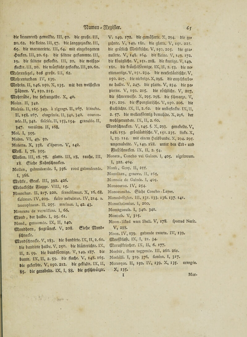 bie braunrofb getvolftc. III, ?o. bie große. III, 20.62. bic Heine. III, 57- bie langgejacfte.III, 65. bic marmorlrte. III, 64. mit eingebogenen £acfen. III, 20.63. bie fclfcne geflammte. III, 19. bie felfctie gcflecfte. III, 20. bie roeigge* flecffe. III, 20. bic tvücflicbt gcflecfte.III,20.60. Sftohrenfcgel, ba$ grege. III, 62. €D?obrcnfurbau IV, 139. $D?ohrin. II, 146.150. x, 13?. ir.it bett rocigeftcn Sagten. V, 150.215. Sttohrrübe, bte fafcangclbc- X, 40. Moire. II, 342. Moiree. II, 165. 349. a zigzags. II, 167. blanche. II, 158. 167. chagrinde. II, 341. 342. couron- H&.II, 342. fafcie'e. II, 153,154. granubfe. II, 347. verdätre. II, 168. Mol. I, 355. Molan. VI, 49. 50. Molette. X, 338. dVperon. V, 142. $D?ofl. I, 78. 355« €D?otIen. III, 18. 78. glatte. III, 18. raube. III, 18. (Siebe Sa&nfdjnecfeti. Mollen, gebandeerde. I, 356. rood gebandeerde. I, 366. SKeltfe, @raf. III, 392. 426. Sföolucfifcbe glaggc. VIII, *?• Monachus. II, 217. 220. francifcanus. X, 16.68. fufeatus. IV, 209. fufco nebulatus. IV, 214. a. leucophaeus. II, 255. mannus. I, 42. 43* Monceau de vermitfeau. I, 66. sjftonb , ber halbe. I, 25. 61. Mond, gezoomde. IX, II, 140. SKonbborn, feegrune?. V, 208. «Stehe Sflonb* fdjnecfe. Sftonbfchnecfe. V, 183. bie banbirfe. IX, II, 2.60. bie banbirfe halbe. V, 250. bie bldfterichfe. IX, II, 2.59. bie bunbfotmige. V, 149. 187. bie bunte. IX, II, 2. 59. bie flache. V, 148.169. bie geferbte. V, 15°.212* hie gefixte. IX, II, 85. bie genabelte. IX, I, 88. bie gcfchwdrite. V. 149. 172. bie gctt>d§ccfc. X, 294. bie 3c# jahnte. V, 149. 181. bie glatte. V, i>r. 223. bic gräflich SDMtfifche. V, 150. 203. bic gra* nulirfe. V, 148. 164. bie Heine. V, 149. 172. bie fontgltche. V, 151.218. bie fnotige. V, 149. iSt. bie frdußelformige. IX, 11, 2. 53. bie ne* ritenartige. V, 15' • 234. bic ncufccldnbifche. V, 150.207. bie niebrige. X, 298. bic om;chfarbe* ne halbe. V, 247. bie platte. V, 234. bie pa# pierne. V, 150. 21 5. bie rot&Iiche. V, 207. bic fchncetveife. X, 29?. 298. bie fchwarje, V, 15»• 229« bie (Spcnglcrifche. V, 150. 206. bie flachlichte. IX, II, 2.62. bie unbcflccfte. IX, II, 2. 57. bte wellenförmig bcniahlte. X, 296. ber wohigerunbete. IX, II, 2. 60. 5D?onbfchnccfcn. V, 14?. f. X, 293. genabelte. V, 148.153- gronlanbffchc.V, 151.235. linfe.X, I, 23. 114. mit einem £altfbanbc. X, 294. 297. ungenabclte. V, 149.1S8. unter ben (£cb* unb gluffchnecfcn. IX, II, 2. 54. Moneta, Concho vel Guinea. I, 405'. nigritarum. I, 322. 404. Monk, Gray. II, 23^. Monniken, grauwe. II, 16}. Monnoie de Guine'e. I, 40$. Monoeeros. IV, 254. Monoconcha. ®iebe Concho - Lepa?. Monodaftylus. III, 13t. 133. 136. 137. 141. Monothalamius. I, 200. Montagneufe. I, 34°* 34*. Montofa. V, 315. Moon - lifted wart Shell. V, 178. fpotted Nerir. V, 288. Moor. IV, 139. gebande zwarte. IV, 139. SMblafe. IX, I, 21. 34. CDioraftfriecbcr. IX, II, 6. 177. Morb'ar, Höre tuggende. III, 260. 261. Morbilli. I, 319. 37*5. femina. I, 317. Moresque. II, 150. IV, 139- X, 135. orangde. X, 13^. I Mor-