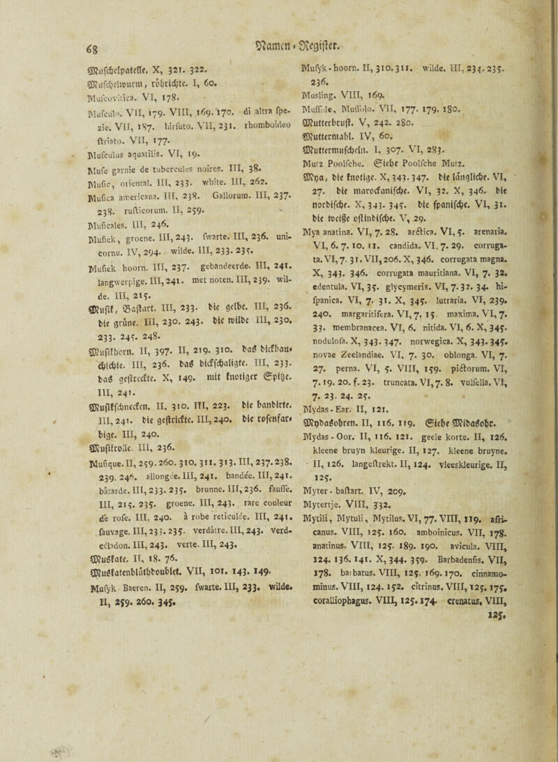 SKufc&cfpöfett«. X, 321. 322. SDiufdjclit'urnt, ro&ridjte. I, 60. TYlulcuviiica. VI, 178. MufcuK VII, 179- VIII, 169- *7D* d> aItva fPe- xle. VII, 1S7. hirluto. VII, 231. rhomboideo ftriato. VII, 177. Mufculus aqtmilis. VI, 19. Mufe garnie de tubercules noires. III, 38. INlufic, oriental. III, 233- white. III, 262. IVlufica americana, III, 238. Gallorutn. III, 237* 238. rufticorum. II, 259. Muficales. III, 246. I\lufiek, groene. 111, 243. fwarte. III, 236. uni- cornu. IV, 294. wilde. III, 233. 237. Mufiek hoorn. III, 237. gebandeerde. III, 241. langwerpige. III, 241. met noten. III, 2 39. wil¬ de. III, 21?. 35ajlart. III, 233. bk gelbe. III, 236. bie grüne. III, 230. 243- bic tvilbe III, 230. 233. 247. 248. SDiuftfbetn. II, 397* II, 9• 3i°- biefbau# c^tcble. III, 236. baS bicrfcbaligfe. III, 233. ta$ gefkeefte. X, 149* ^üt f notiger <Spt§e. III, 241. SDiufiffcbnecfcn. II, 31°- HI, 223. bk banbirfe. 111,24t. bie geftrtefte. 111,240. bk rofenfar» bige. III, 240. SJiuftfroile. III, 236. Mufique.II, 239.260. 310.3II. 313.111,237.238. 239.246. allongce. III, 241. bandee. III, 241. bätarde.III, 233. 235. brunne. III, 236. faufle. III, 213. 233. groene. III, 243. rare couleur de rofe. III, 240. ä robe reticulde. III, 241. fauvage. III, 23 3. 235. verdätre. III, 243. verd- cdladon. III, 243. verte. III, 243. SftuSfate. II, 18. 76. Sföugfatenblutbboublet. VII, 101. 143. 149. Mufyk- Baeren. II, 259. fwarte. III, 233, wilde. H, 259. 260. 345. Mufyk - hoorn. II, 31 o. 311. wilde. III, 23 4.233. 236. Musling. VIII, 169. Muff>le, MuiTulo. VII, 177. 179. igO, SKutterbcufl. V, 242. 280. $9?uttetmal)l. IV, 60. SD?utterm«fcbeln. I, 3°7* VI, 283- Mutz Poolfche. (Siebe Poolfche Mutz. SDtija, bk fneiige. X, 343- 347. bie längliche. VI, 27. bk marocfanifd>e. VI, 32. X, 346. bie norbifche. X, 343. 347. bie fpanifcbc. VI, 31« bie rocige oflinbifcbe. V, 29. Mya anatina. VI, 7. 28. arftica. VI, 5. arenavia. VI, 6. 7. 10. 11. candida-VI, 7. 29. corruga- ta. VI, 7. 31. VII, 206. X, 346. corrugata magna. X, 343. 346. corrugata mauritiana. VI, 7. 32. edentula. VI, 3?. glycymeris. VI, 7. 32. 34. hi- fpanica. VI, 7. 31. X, 34?. lutraria. VI, 239. 240. margaritifera. VI, 7. 15 maxima. VI, 7. 33. membranacea. VI, 6. nitida. VI, 6. X, 345. nodulofa. X, 343. 347. norwegica. X, 343. 345. novae Zeelandiae. VI, 7. 30. oblonga. VI, 7. 27. perna. VI, 5. VIII, 159. pi&orum. VI, 7.19. 20. f. 23. truncata. VI, 7. 8. vulfella. VI, 7. 23. 24. 2,-. Mydas-Ear. II, 121. Sftt>ba$obreti. II, 116.119. (Siebe SDiibatfebr. Mydas-Oor. II, 116. 121. geeie körte. II, 126. kleene bruyn kleurige. II, 127. kleene bruyne. II, 126. langeftrekt. II, 124. vleeskleurige. ü, 12^. Myter - baftart. IV, 209. Mytertje. VIII, 332. Mytili, Mytuli, Mytilus. VI, 77. VHI, 119. afii. canus. VIII, 125. 160. amboinicus. VII, 178. anatinus. VIII, 12?. 189. 190. avicula. VIII, 124. 136. 14*. X, 344. 359. Barbadenfis. VII, 178. baibatus. VIII, 125,169.170. cinnamo- minus. VIII, 124.152. citrinus. VIII, 125.175. coralliophagus. VIII, 125.174. crenatus, VIII, 12J#