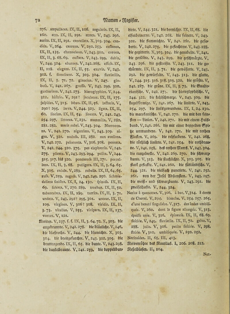 276. .ampullacea. IX, II, 106. angularis. IX, II, 160. atra. IX, II, 191. atrata. V, 243. 296. aurita. IX, II, 191. cancellata. X, 303.304. can- dida. V, 264. canrena. V, 250.253. caftanea. IX, II, 135. chamaeleon. V,243.3io. corona. IX, II, 3. 68.69. coftata. V, 243. 299. dubia. V, 244. 324. eburnea. V, 242.268. effiifa. IX, II, 118. elegans. IX, II, 55. exuvia. V, 243. 302. f. florefcens. X, 303. 304. fluviatilis. IX, II, 3. 71. 72. glaucina. V, 247. glo- bofa. V, 241. 267. grofla. V, 243. 299. 300. gualteriana. V, 242.273. hieroglyphica. V,2.j4. 322. hiftrio. V, 291? jaeulator. IX, II, 17?. jafpidea. V, 3 1 3. labeo. IX, II, 56. laftaria. V, 290’ 295. larva. V, 244. 323. ligata. IX, II, 60. lincina. IX, II, 514. lineata. V, 241. 243. 254.297. littorea. V,23i. mammilla. V, 280. 281.282. maris rubri. V,243. 304. Marrocca. na. V, 242. 270. nigerrima. V, 243. 309. ni¬ gra. V, 321. nodofa. III, 282. nux avellana. V, 242.272. peloronta. V, 306. 308. pennata. V, 242. 244. 320. 375. pes elepbantis. V, 242. 275. plicata. V, 243.293.294. polita. V,244. 315. 317. bt$ 320. ponderofa. 111,271. porcel- lana. IX, II, 3. 68. pulligera. IX, II, 3. 64. 65. X, 305. radula. V, 289. rubella. IX, II, 64.65. rufa. V, 259. rugofa. V, 242.249. 250. Schmie- deliana finiltra. IX, I, 24. 130. fpinofa. IX, II, 6g. fulcata. V, 270. 289. troehus. IX, II, 50. tuberculata. IX, II, 189. turrita. IX,II, 3.71. undata. V, 243. 292? 295. 301. urceus. IX, II, 109. virginea. V, 306’ 308. viridis. IX, II, 3.73. vitellus. V, 255. vivipara. IX, II, 137. vortex. V, I2f. ßkriten. V, 237. f. f. IX, II, 3.64.72. X, 303. bie ungebrannte. V, 242.278. bk bläuliche. V, 246, bic blaßrotbe. V, 244. bie blumicbfe. X, 303. 304. bie brcitgefurc^tc. V, 243.302.305. bie bruttcagenbe. IX, II, 65. bie bunte. V, 243.298. bie bunfclbraune. V, 241.259. bie bpppeltban# bitte. V, 244.321. bie bornlcbk- IX, II, 68. bie elfenbeinerne. V, 242. 268. bie feinere. V, 243. 301. bie flammicbfc. V, 241. 261. bie gefte# bette. V, 242.275. bie geflochtene. V, 243.288. bie gegitterte. X, 303.304. bie genabelte. V, 241. bie geribbte. V, 243. 299. bie gcfcbrodrjte. V, 243. 296. bie gcflreifte. V, 243. 311. bie ge# tburmte. IX, II, 3. 71. bie gerodßctte. V, 243. 292. bie gewürfelte. V, 243. 313. bie glatte. V, 244.315.316.318.319.320. bk größte. V, 242. 287. bie grüne. IX, II, 3. 73. bic ©ualfe# rtanifebe. V, 242. 273. bie bieroglppbifcbc. v, 244. 322. bic foblfdjrcarie. V, 243. 309. bk fugelfbrmige. V, 24t. 267. bie liniirte. V, 243. 254. 297. bie llnfggcwunbcne. IX, I, 24.130. bie marofamfebe. V, 242.270. bie mit ben fein# ften — £inkn. V, 242.271. bie mit einem £alg# banb. V, 241. 266. bk mit einer hoppelten ®pk fce umtmmbene. V, 242. 271. bie mit rofben gierten. V, 269. bie rehfarbene. V, 242. 268. bie rotblicb liniirte. V, 241.254. bie rotbbrau# ne. V,24i. 258. be$ rotben $D?eer$. V,243.304. bie runjelnoOe. V, 242.269. 270. bk febwarj# bunte. V, 313. bk jlacblicbte. x, 303.305. bie ftarf geflertte. V, 241.260. bie fübla'nbifctje. V, 244. 321. bie Pielfacb punctirte. V, 241. 252. 26r. t>on ber 3»fel Sibfcenfion. V, 243.297. bie weiß# unb fcbtrar&bunte. V, 243.291. bk jwcifelbafte. V, 244. 324. Nerite a quenottes. V, 306. ä bec, V,3I4. ä dents de Cheval. V, 294. blanche. V, 254.257. 265. d’une beautd fingulie're. V,3I7. des Indes umbili- que'e. V, 260. dont la figure allonge'e. V, 313. epaifle unie. V, 316. dpineufe. IX, II, 68.69. fafeide. V, 249. fluviatile. IX, II, 72. grive.V, 288. jolie. V, 306. petite fafeide. V, 298. ftrie'e. V, 310. umbiliquee. V, 250. 252. Neritoides. II, 65. III, 413. 9?erPenro&tc be$ 9?autilu$. I, 206. 208. 212. Skßelblafcn. n, 104. Net-