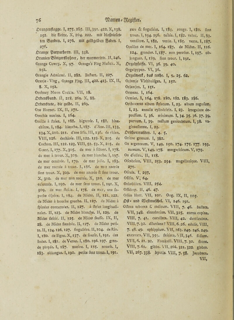 152. tie Heine. X, 204. 222. mit l>l«goiotet# ten Santen. I, 276. mit goltgelbcn Säten. I, 276. prange fpnrpurbern. in, 338. Uranien Sottgergbobrcr, tcc niarmcrirte. IT, 246. Orange Cowry. X, 97. Orange’s Flag Hlufick. X, 1^2. Orangie Admiraal. II, 282. Baftert. II, 227. Oranje - Viag , Orange Flag. III, 422. 423. IX, II, 8. X, 152. Orchney IMoon Cockle. VII, 18. £>rbengbanb. II, 2t8. 269. X, 88. £)rtengfute, tie gelbe. II, 269. Ore Horner. IX, II, 171. Orechia marina. I, 164. Oreille k ftries. I, 188. bigarre'e. I, 18?. blan- chatre. 1,184. blanche. 1,187. d’Ane.III, 133. 134.X,210. 211. d’ane lifle. III, 136. de chien. VIII, 126. dechire'e. III, 122. 123. X, 215. de Cochon. III, 122.123. VIII, 52. 53. X, 2! de Geant. 1,177. X, 315. de mer a fillons. I, 178. de mer a trous. X, 309. de mer blanche. 1,197. de mer cendre'e. I, 179. de mer jo He. I, 183. de mer nacree k trous. I, 186. de mir naerde fans trous. X, 309. de mer naerde & fans trous. X, 310. de mer non nacre'e. X, 310. de mer orientale. 1,190. de mer fans trous. I, 191. X, 309. de mer ftrK'e. I, 178. de mer, une fu- perbe £fp£ce. I, 184. de Midas. II, 12t. «22. de Midas a bouche gauche. II, 127. de Midas ä fpirales conturnees. II, 127. ä itries longitudi¬ nales. II, 123. de Midas blanche. II, 129. de Midas fafeid. II, 12?. de Midas fiufle. IX, II, 28. de Midas fiambee. II, 127. de hlidas peti- te.II, 124.126.127. finguli^re. II, 104. deRio. I, 180. de Signe.X, 137. de fouris. 1,191. des Indes. I, 181. de Venus. 1,180.196.197. gran- de ploy^e. I, 187. marine. I, 18^. nouefe. I, 183. oblongue. 1,190. petite fans trous. 1,191. trous. 1,194. 196. tuil^e. 1,182. velue. II, 83. verdatre. I, 182. verde. I, i8y. verte. 1,187. Oreilles de mer. I, 164. 187. de Midas. II, 116. 124. grandes. 1,187. non peredes. 1,197. ob- longues. I, 189. fans trous. 1,191. £)rgdpfciffe. VI, 36. 39. 40. Orgelpypen. VI, 36. Orgelmerf, ta$ retbe. I, 9. 25. 62. Orlamje Vishhuifges. I, 150. Orlamjes. I, 15t. Ormeau. I, 164. Ormier. I, 164. 178. 180. 182. 183. 186. Orthoceras album ftriatutn. I, 23. album rugofum. I, 23. annulis cylindricis. I, 23. irreguläre de- prefium. I, 36. minimum. I, 34. 3?. 36. 37. 39. parvum. I, 39, re£ium geniculatum. I, 38. va- ginaeforme. I, 23. £>ritboccratitfn. I, 4. y. Orizae granum. I, 382. Os argenteum. V, 149. 150. 174. 17^. 177. 193. aureum. V, 149. 178- margariticum. V, 175. Os d’olive. II, 118. Ofcabrion. VIII, 253. 254. magellanique. VIII, 279. Ofcula. I, 297. Ofilin. V, 64« Oskablörn. VIII, 2£4. Oflekop. II, 46. 47. Offen Hart. VII, lor. Oog. IX, II, ioj. unb iZBcflmufcbd. VI, 146. 191. Oftrea arborea f. radicum. VIII, 7. 46. bullata. VII, 348. cinnabarina. VII, 3iy. cornu copiae. VIII, 7. 41* cucullata. VIII, 42. denticulata. VIII, 7. 32. diluviana? VIII, 6, 26. edulis. VIII, 7. 48. 49- ephippium. VII, j63. 24?. 246. 249. excavata. VII, 35y. fafeiata. VII, 346. folium. VIII, 6. 21. 22. Forskalii. VIII, 7. 30. frons. VIII, 7.61. gibba. VII,266. 321. 322. glabra. VII, 267. 338. hyotis. VIII, 7, 58. Jacobaea. VII,