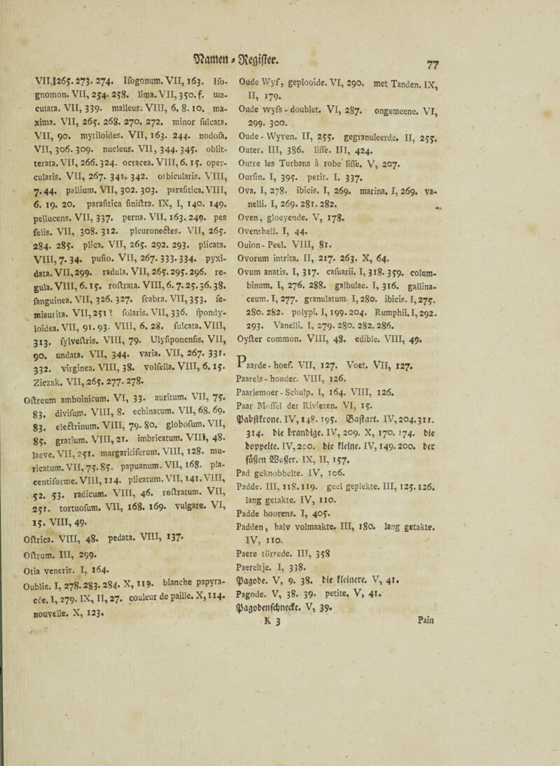 Kattien > VII,526$. 273. 274. Ifogonum. VII, 163. Ifo- gnomon. VII, 254. 258. lima. VII, 350. f. tua- culata. VII, 339. malleus. VIII, 6. 8.10. ma- xima. VII, 26$. 268. 270. 272. minor fulcata. VII, 90. mytiloides. VII, 163. 244. nodofa, VII, 306. 309. nucleus. VII, 344. 34$. oblit- terata. VII, 266. 324. ocracea. VIII, 6.1$. oper- cularis. VII, 267. 341. 342. oibicularis. VIII, 7.44. pallium. VII, 302. 303. parafitica. VIII, 6. 19. 20. parafitica finiftra. IX, I, 140. 149. pellucens. VII, 337- Perna- VH, 163. 249. pes felis. VII, 308. 312. pleurone&es. VII, 26$. 284- 28v plica. VII, 26$. 292. 293. plicata. VIII, 7. 34- Pufio. VII, 267.333.334. pyxi- data. VII, 299. radula. VII, 26^.29^.296. re- gula. VIII, 6.1?. roftrata. VIII, 6.7.25.36.38. fanguinea. VII, 326. 327. feabra. VII, 353. fe- miamita. VII, 231? folaris. VII, 336. fpondy- loidea. VII, 91-93- VIII, 6. 28. fulcata. VIII, 313. fylveftris. VIII, 79- Ulyfiponenfis. VII, 90. undata. VII, 344* varia. VII, 267. 33 332. Virginea. VIII, 38. volfella. VIII, 6.1$. Ziczak. VII, 265. 277. 278. Oftreum amboinicum. VI, 33* auritum. VII, 7^. 83. divifum. VIII, 8. echinatum. VII, 68. 69. 83. ele&rinum. VIII, 79- 80. globofum. VII, 8v gratlum. VIII, 21. imbricatum. VIII, 48. laeve. VII, 2$T. margaritiferum. VIII, 128. mu- ricatum. VII, 7;. 8$. papuanum. VII, 168. pla- centiforme. VIII, 114. plicatnm. VII, 141. VIII, 52. 53. radicum. VIII, 46. roftratum. VII, 2$r. tortuofum. 168. 169* vulgare. VI, 15. VIII, 49- Oftrica. VIII, 48. pedata. VIII, 137* Oftrum. III, 299. Otia veneris. I, 164. Oublie. I, 278.283.284. X, 119. blanche papyra- cie. I, 279. IX, II, 27. couleur de paille. X, 114. nouvelle. X, 123, 77 Oude Wyf, geplooide. VI, 290. met Tanden. IX, II, »79. Oude wyfs - doublet. VI, 287. ongemeene. VI, 299. 300. Oude - Wyven. II, 2$$. gegranuleerde. II, 2$$. Outer. III, 386. liffe. III, 424. Outre les Turbans ä robe' lifie. V, 207. Ourfin. I, 39$. petit. I. 337. Ova. I, 278. ibicis. I, 269. marina. I, 269. va- nelli. I, 269. 281. 282. Oven, gloeyende. V, 178. Ovenshell. I, 44. Ouion-Peel. VIII, 81. Ovorum intrita. II, 217. 263. X, 64. Ovum anatis. I, 317. cafuarii. I, 318. 3$9. colnm- binum. I, 276. 288. galbulae. I, 316. gallina- ceum. I, 277. granulatum. 1,280. ibicis. 1,27$. 280. 282. polypi. 1,199.204. Rumphii. 1,292. 293. Vanelli. I, 279. 280. 282. 286. Oyfter common. VIII, 48. edible. VIII, 49. Paarde-hoef. VII, 127. Voet. VlI, 127. Paareis-houder. VIII, 126. Paarlemoer - Scliulp. I, 164. VIII, 126. Paar Muffel der Rivieren. VI, 1$. $abjtfronc.IV,ij8. 19$. SSoftatf. IV,204.311. 314. Me brrnibtäf. IV, 209. x, 170.174. tie beppelfe. IV,2:0. bte flehte. IV, 149.200. tec fügen ©ugcr. IX, II, 157. Pad geknobbelte. IV, 106. Padde. III, 118. II9. geel gepiekte. III, 12$. 126. lang getakte. IV, HO. Padde hoorens. I, 40$. Padden, halv volmaakte. III, 180. lang getakte. IV, 110, Paere türrede. IIT, 3$8 Paereltje. I, 338. spagote. V, 9» 38. tie ffeinere. V, 41. Pagode. V, 38. 39- petite. V, 41» qjagobenfdjnecfe. V, 39. K 3 Pain