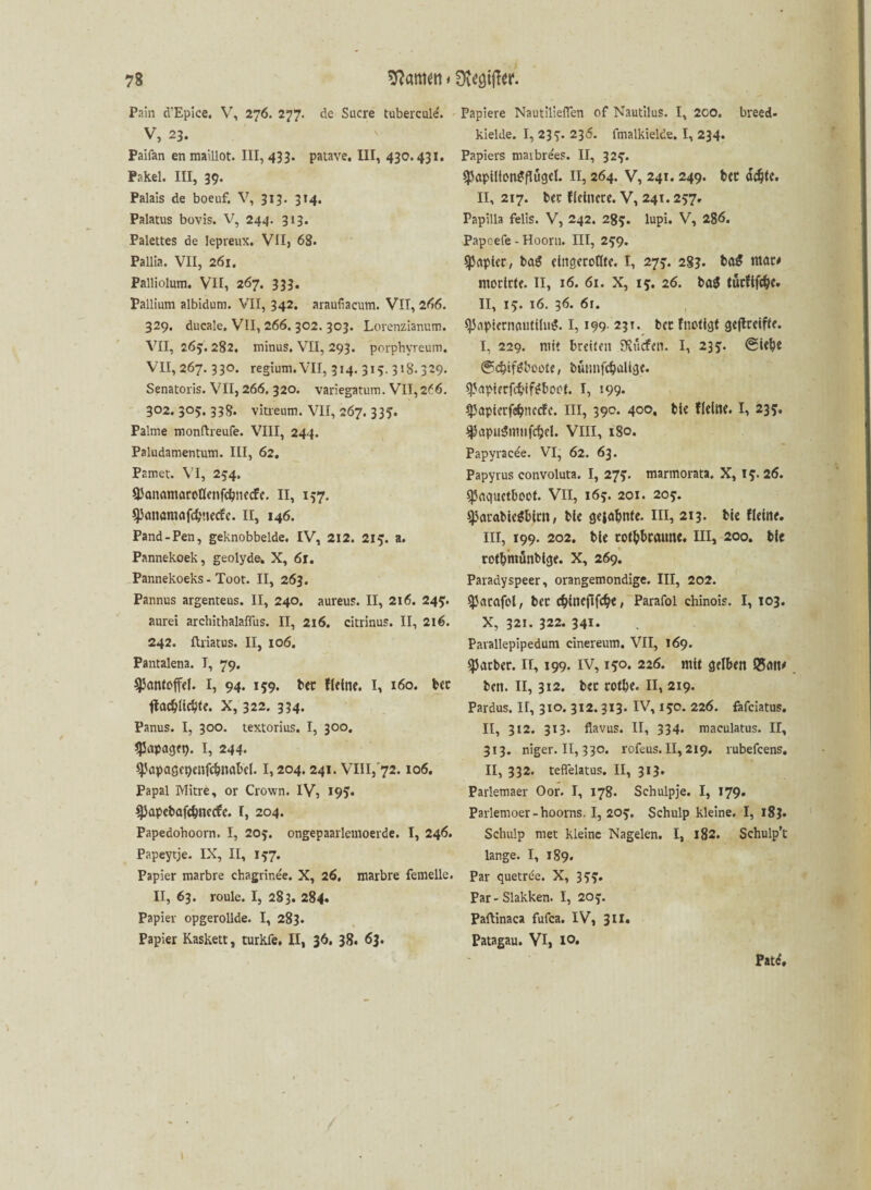 Pain d'Epice. V, 276. 277. de Sucre tubercule'. V, 23. Paifan en maillot. 111,433. patave. III, 430.431. Pakei. III, 39. Palais de boeuf. V, 313. 314. Palatus bovis. V, 244. 313. Palettes de lepreux. VII, 68. Pallia. VII, 261. Palliolum. VII, 267. 333. Pallium albidum. VII, 342. araufiacum. VII, 266. 329. ducale. VII, 266. 302. 303. Lorenzianum. VII, 263. 282. minus. VII, 293. porphyreum. VII, 267. 330. regium. VII, 314. 315. 318.329. Senatoris. VII, 266. 320. variegatum. VII,2f 6. 302. 305. 338. vitreum. VII, 267. 335. Palme monftreufe. VIII, 244. Paludamentum. III, 62. Pnmet. VI, 254. ^anamöroöenfcbnecfe. II, 137. ^miömafdjuecfe. II, 146. Pand-Pen, geknobbelde. IV, 212. 215. a. Pannekoek, geolyde. X, 61. Pannekoeks - Toot. II, 263. Pannus argenteus. II, 240. aureus. II, 216. 243. aurei archithalaflus. II, 216. citrinus. II, 216. 242. ftriatus. II, 106. Pantalena. T, 79. ^Jontoffd. I, 94. 139. bet flelne. I, 160. bet X, 322. 334. Panus. I, 300. textorius. I, 300. gjapagn). I, 244- 9Japagct)enfdmabd. 1,204.241. VIII,'72.106. Papal Mitre, or Crown. IV, 19?* spapcböfcfcncdfc. I, 204. Papedohoorn. I, 203. ongepaarlemoerde. I, 246. Papeyrje. IX, II, 197. Papier marbre chagrinee. X, 26. marbre femelle. II, 63. roule. I, 283. 284. Papier opgerollde. I, 283. Papier Kaskett, turkfe, II, 36. 38. 63. Papiere Nautiliefien of Nautilus. I, 2CO. breed- kielde. I, 239. 236. fmalkielde. I, 234. Papiers marbrees. II, 329. $apilton?fIügd. II, 264. V, 241. 249. bet ddjte. II, 217. bet fleinere. V, 241.257, Papilla felis. V, 242. 289. lupi. V, 286. Papcefe - Hoorn. III, 299. Sßapkc, ba$ eingerollte. I, 279. 28?. bag mat* modrte. II, 16. 61. X, 19. 26. ba$ turfifc&e. II, 19. 16. 36. 6f. spapicrnaulilug. 1,199. 231. bet fnotlgt gejtreifte. I, 229. mit breiten dürfen. I, 239. (Siebe ©djiftfbcote, bunnfcbalige. ^apurfif-iftboot. I, 199. ^Japietfebnccfc. III, 390. 400, bie flelite. I, 239, $apu$mufd}d. VIII, 180. Papyracee. VI, 62. 63. Papyrus convoluta. I, 279. marmorata. X, 19. 26. ^nquetboot. VII, 169. 201. 209. *)ktabie$birn, ble gelohnte. III, 213. bie Heine, in, 199. 202. bie rotbraune. Hl, 200. bie rotbmunblge. X, 269. Paradyspeer, orangemondige. III, 202. sparafol, bet c&inefifd?e, Parafol chinois. I, 103. X, 321. 322. 341. Pavallepipedum cinereum. VII, 169. färbet. II, 199. IV, 190. 226. mit gelben Q5fltw ben. II, 312. bet rotbe. II, 219. Pardus. II, 310. 312. 313. IV, 190. 226. fafeiatus. II, 312. 313. flavus. II, 334. maculatus. II, 313. niger. II, 330. rofeus. II, 219. rubefeens. II, 332. teflelatus. II, 313. Parlemaer Oor. I, 178. Schulpje. I, 179. Parlemoer-hoorns. I, 209. Schulp kleine. I, 183. Schulp met kleine Nagelen. I, 182. Schulp’t lange. I, 189. Par quetrde. X, 399. Par-Slakken. I, 209. Paftinaca fufea. IV, 311. Patagau. VI, l°* Patd, \