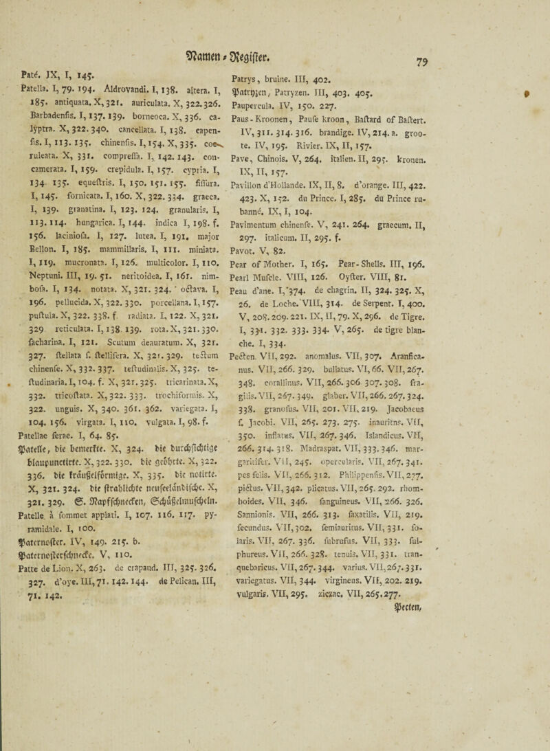 Kattien»Stifter. Patd. JX, I, 145. Patella. I, 79. 194. Aldrovandi. 1,138. altera. I, 185. antiquata. X,32i. auriculata. X, 322.326. Barbadenfis. 1,137.139. borneoea. X, 336. ca- lyptra. X, 322. 340. canceliata. I, 138. eapen- fis. I, 113. 135. chinenfis. 1,154. X, 335. coe^ ruleata. X, 331. comprefla. 1,142.143. con- camerata. I, 159. crepidula. I, 137. cypria. I, 134 137. equeftris. I, 150. 151. 155. fiflura. 1,145'. fornicata. 1,160. X, 322. 334. graeea. I, 139. granatina. I, 123. 124. granularis. I, 113.114. hungarica. I, 144. indica I, 198. f. 156. laciniofa. I, 127. lutea. I, 191. major Bellon. I, 185. mammillaris. I, III. miniata. 1,119. mucronata. 1,126. nmlticolor. 1,110. Neptuni. III, 19. 51. neritoidea. I, i6r. nim- bola. I, 134. notata. X, 321. 324. * oihva. I, 196. pellucida. X, 322. 330. porcellana. 1,157. puftula. X, 322. 338. f. radiata. I, 122. X, 321. 329 reticulata. 1,138. 139. rota.X, 321.330. facharlna. I, 121. Scutum deauratum. X, 32r. 327. ftellata f. ftellifera. X, 321. 329. teflum ehinenfe. X, 332. 337. tefludinalis. X, 325. te- ftudinaria. 1,104. f. X, 321. 325. tricarinata.X, 332. tricoftata. X, 322. 333. trochiformis. X, 322. unguis. X, 340. 361. 362. varic-gata. I, 104.156. virgata. 1,110. vulgata. I, 98. f. Patellae ferae. I, 64. 85* Spoklk, bk bemerke. X, 324. bk burc^ftcfjtiüc blctupuncttck. X, 322.330. bk geirrte. X, 322. 336. bk fcaußdformlgf. X, 335. bic notirfe- X, 321. 324. bk ftrabllcbte neufcdanttfdjc. X, 321.329. @. 9?opffd)nccfen, @ebü§clmufcbelit. Patelle a fommet applati. I, 107. 116. 117. py¬ ramidale. I, 100. ^aternC'tfer. IV, 149. 215. b. $<5ternoiIerfdjtK<fc. V, 110. Patte de Lion. X, 263. de crapaud. III, 325* 326. 327. d’oye. III,7i. 142.144. de Pelican. III, 71. 142. Patrys, bruine. III, 402. ^(lfrgjcn, Patryzen. III, 403. 405. Paupercula. IV, 150. 227. Paus- Kroonen, Paufekroon, Baftard of Baftert. IV, 311. 314. 316. brandige. IV, 214. a. groo- te. IV, 195. Ri vier. IX, II, 157. Pave, Chinois. V, 264. Italien. II, 297. krönen. IX, II, 157. Pavillon d’Hollande. IX, II, 8. d’orange. III, 422. 423. X, 152. du Prince. I, 285. du Prince ru- banne. IX, I, 104. Pavimentum ehinenfe. V, 241. 264. graecum. II, 297. italicum. II, 295. f. Pavot. V, 82. Pear of Mother. I, 165. Pear-Shells. III, 196. Pearl Mufcle. VIII, 126. Oyfter. VIII, 81. Peau d’ane. I,'374- de chagrin. II, 324. 325. X, 26. de Loche.'VIII, 314. de Serpent. I, 400. V, 208. 209.221. IX, II, 79. X, 296. de Tigre. I, 33*1. 332. 333. 334- V, 265. de tigre blan¬ che. I, 334. Peilen. VlI, 292. anomalus. VII, 307. Aranfica- nus. VlI, 266. 329. bullatus. VI, 66. VII, 267. 348. eorallinus. VII, 266. 306 307.308. fra- gilis.VII, 267.349- glaber. VII, 266. 267.324. 338. granolus. VII, 201. VII, 219. Jacobaeus f. Jacobi. VII, 265. 273. 275. inauritns. VII, 330. inflatas. VII, 267. 346. Islandicus. VH, 266. 314. 318. Maöraspat. VII, 333. 346. mar- gariiifer. VII, 245. operculari?. VII, 267. 341. pes felis. VII, 266. 312. Philippenfis. VII, 277. piilus. VII, 342. plicatus. VII, 263. 292. rhom- boides. VII, 346. fanguineus. VII, -266. 326. Sannionis. VII, 266. 313. faxatilis. VII, 219. fecundus. VII,302. femiauritus. VII, 331. fo- laris. VII, 267. 336. fubrufus. VII, 333. ful- phureus. VlI, 266. 328. tenuis. VII, 331. tran- quebaricus. VII, 267.344. varius. VII,267.331. variegatus. VII, 344. virginens. Vif, 202. 219. vulgaris. VII, 295. ziczac. VII, 265,277. $P«kn,