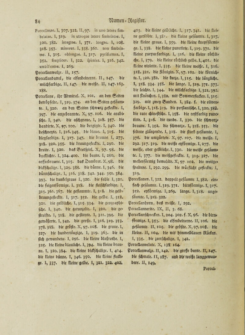 Porcellanae. I, 307. 322. II, 97. in uno latere fim- briatae. I, 319. in utroque latere fimbriatae. I, 320. 382. integvae. I, 371. longae. I, 108. 318. 3?3- minores. I, 338- 360. non fimbria- tae. I, 315. oblongae. I, 317. pyrifonnes. I, 352. fimplices. I, 322. fpirales. I, 316. 342. nmbilicatae. I, 269. SPorceflanwctje. II, 157» gjorccllanbattcl, Me clfenfccinccitc. II, 147. bie milchfarbige. II, 147* Me tveigc. II, 147.163. 188. sporcetlane, ihr 2JbmiraI. X, 101. an ben (gelten betröpfelte. 1,319.374- an ben ©eiten gefarmt* te. I, 320. an ben ©eiten fämaq geflecftc. I, 397. bic angcbranntc. X, 97.106. bie arabi* fche. I, 340. bie afchgtaue. I, 318. 357- bie banbirte. X, 97.100. bie bergigfe. I, 340. bie befchnctjte. 1,316.345. bie blaue. 1,315. bie bleifarbige. I, 3*7- 347« Me braune. I, 277. 318. 320.355. bie braungefkefte. I, 290. bie breite. I, 320. ba$ QSreffpiel. X, 97. 98. bie bucflichte- 1,324.400. bie bunte. I, 280. bie coffeebraune. 1,315. bag öantbret. X, 98. bie btcffcbalige. 1,329.388. bie bünne. I, 346. bie bünnfchaligc. I, 316. 318. 342- 344- 3?i* 384* 393. bie bunfelgraue 1,32c. bie fable. 1,320. bie feigenfbrmige. I, 318. bie fleifchfarbige. I, 319.366. 367. bic geflammte. I, 3 >8. bie gelb/ braungeflecfte. I, 317. 352. bie gelbe. I, 318. 321. bic gelbliche. 1,315. 334. bie geograpbi* (ehe. I, 340. bie gerunjeltc. I, 32°. bie gc* fiteifte. I, 318. bie gejHrntc. I, 32t. 395. bie gemagerte. 1,342. bie groge. 1,316.319. 353. 378.388. bie grbjlc. X, 97.108. bie graue. I, 327. bie bunbertdugige. I, 319. 363. bie in fleh gemunbette. I, 296. bie Heine blagrotbe. I, 325. bie Heine bläuliche. 1,394. bie Heine brau* ne. I, 320.384. bie Heine bicffchaligc. I, 404. ttc Heine bünne. I, 346.35°* Me Heine fUcH* sc. 1, 337* Me Heine selbe. 1,3*1* 322, 403. 403. bie Heine gelbliebe. I, 317.341. bic Hei* ne gedbbte 1,381. bie Heine gefdumfe. 1,317. bie Heine graue. I, 359. bie Heine fnopffbrntt* ge. I, 338. bie Heine punctirte. 1,319.371. bie Heine purpurfarbige. I, 316. bie Heine rotblt* che. 1,379. bic Heine rofblicl) gelbe. 1,401. bie Heine uiolette. 1,33?. bie Heine wäge. I, 316. 318.32t. bie Königin. X,97.101. bie fknich* U. 1,320.382. bie fuefe. 1,315. bie längliche. I, 3*8. 334- 358. Me lange. 1,319.371. 373. bie leidste. 1,344. bie milchfarbige. 1,321.392. mit Stnbfcbcn. 1,382. mit ©ommcrflccfeu. 1,315. 329. mit {tuet) SBanbeit. 1,384. f. bie olioen* farbige.1,318.3i9- bie perflanifche.1,320.388. bie rare chineflfche. 1,358. bie roftfarbig punc# tirte. I, 316. bie runbe. I, 330. bie fchmarj* braune. 1,352. bie fchmarje. I, 318. 353. bie fcltene gldnjenbe. 1,318. bie flatf gefdumte. I, 376. bie umgürtete. X, 97.107. bie meige. I, 292.317.319. bie meige eiförmige. 1,277. bie meige, ober gelbliche. 1,330. bie meige gefdum* tc. I, 377. bie meiggcflccfte. I, 315. 327. bie wellenförmig bcmahlte. X, 97 102. bic weif ge* fpaltenc. I, 292.299. bie würflichl gcflccfte. I, 319. (porcellaneti. I, 322. boppelt gefduntte 1,382. eilt* fach gefdumte. 1,319.371. bimförmige. I, 317. 352. eiförmige. 1,269. lange. 1,318. utigc# fdumre. 1,318. 322. yorccßanborti, ba$ meige. I, 292. (porcellannerife. IX, II, 3. 68. ^.'orccllanfchitccffn. 1,204.302. f. X, 96. bie bim* ffrmige. I, 353. bie elfenbeinerne. II, 106. tie gefdumte. II, 105. btc grbgtc. X, 97.108. Mt Heine. II, 104. bie mit himmelblauen DJücfetn I, 335* b^ jattfchaltge. I, 342. ^orcedanoolute. X, 138, 164. ^orceflaumalie. II, 142. bie groge bunte. II, 147, Me fchmalc. 11,187. unb Me tvtl§e langgemun# bepf. II, 149. Porcti.